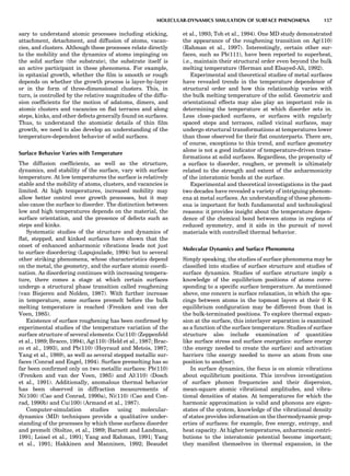 sary to understand atomic processes including sticking,
attachment, detachment, and diffusion of atoms, vacan-
cies, and clusters. Although these processes relate directly
to the mobility and the dynamics of atoms impinging on
the solid surface (the substrate), the substrate itself is
an active participant in these phenomena. For example,
in epitaxial growth, whether the ﬁlm is smooth or rough
depends on whether the growth process is layer-by-layer
or in the form of three-dimensional clusters. This, in
turn, is controlled by the relative magnitudes of the diffu-
sion coefﬁcients for the motion of adatoms, dimers, and
atomic clusters and vacancies on ﬂat terraces and along
steps, kinks, and other defects generally found on surfaces.
Thus, to understand the atomistic details of thin ﬁlm
growth, we need to also develop an understanding of the
temperature-dependent behavior of solid surfaces.
Surface Behavior Varies with Temperature
The diffusion coefﬁcients, as well as the structure,
dynamics, and stability of the surface, vary with surface
temperature. At low temperatures the surface is relatively
stable and the mobility of atoms, clusters, and vacancies is
limited. At high temperatures, increased mobility may
allow better control over growth processes, but it may
also cause the surface to disorder. The distinction between
low and high temperatures depends on the material, the
surface orientation, and the presence of defects such as
steps and kinks.
Systematic studies of the structure and dynamics of
ﬂat, stepped, and kinked surfaces have shown that the
onset of enhanced anharmonic vibrations leads not just
to surface disordering (Lapujoulade, 1994) but to several
other striking phenomena, whose characteristics depend
on the metal, the geometry, and the surface atomic coordi-
nation. As disordering continues with increasing tempera-
ture, there comes a stage at which certain surfaces
undergo a structural phase transition called roughening
(van Biejeren and Nolden, 1987). With further increase
in temperature, some surfaces premelt before the bulk
melting temperature is reached (Frenken and van der
Veen, 1985).
Existence of surface roughening has been conﬁrmed by
experimental studies of the temperature variation of the
surface structure of several elements: Cu(110) (Zeppenfeld
et al., 1989; Bracco, 1994), Ag(110) (Held et al., 1987; Brac-
co et al., 1993), and Pb(110) (Heyraud and Metois, 1987;
Yang et al., 1989), as well as several stepped metallic sur-
faces (Conrad and Engel, 1994). Surface premelting has so
far been conﬁrmed only on two metallic surfaces: Pb(110)
(Frenken and van der Veen, 1985) and Al(110) (Dosch
et al., 1991). Additionally, anomalous thermal behavior
has been observed in diffraction measurements of
Ni(100) (Cao and Conrad, 1990a), Ni(110) (Cao and Con-
rad, 1990b) and Cu(100) (Armand et al., 1987).
Computer-simulation studies using molecular-
dynamics (MD) techniques provide a qualitative under-
standing of the processes by which these surfaces disorder
and premelt (Stoltze, et al., 1989; Barnett and Landman,
1991; Loisel et al., 1991; Yang and Rahman, 1991; Yang
et al., 1991; Hakkinen and Manninen, 1992; Beaudet
et al., 1993; Toh et al., 1994). One MD study demonstrated
the appearance of the roughening transition on Ag(110)
(Rahman et al., 1997). Interestingly, certain other sur-
faces, such as Pb(111), have been reported to superheat,
i.e., maintain their structural order even beyond the bulk
melting temperature (Herman and Elsayed-Ali, 1992).
Experimental and theoretical studies of metal surfaces
have revealed trends in the temperature dependence of
structural order and how this relationship varies with
the bulk melting temperature of the solid. Geometric and
orientational effects may also play an important role in
determining the temperature at which disorder sets in.
Less close-packed surfaces, or surfaces with regularly
spaced steps and terraces, called vicinal surfaces, may
undergo structural transformations at temperatures lower
than those observed for their ﬂat counterparts. There are,
of course, exceptions to this trend, and surface geometry
alone is not a good indicator of temperature-driven trans-
formations at solid surfaces. Regardless, the propensity of
a surface to disorder, roughen, or premelt is ultimately
related to the strength and extent of the anharmonicity
of the interatomic bonds at the surface.
Experimental and theoretical investigations in the past
two decades have revealed a variety of intriguing phenom-
ena at metal surfaces. An understanding of these phenom-
ena is important for both fundamental and technological
reasons: it provides insight about the temperature depen-
dence of the chemical bond between atoms in regions of
reduced symmetry, and it aids in the pursuit of novel
materials with controlled thermal behavior.
Molecular Dynamics and Surface Phenomena
Simply speaking, the studies of surface phenomena may be
classiﬁed into studies of surface structure and studies of
surface dynamics. Studies of surface structure imply a
knowledge of the equilibrium positions of atoms corre-
sponding to a speciﬁc surface temperature. As mentioned
above, one concern is surface relaxation, in which the spa-
cings between atoms in the topmost layers at their 0 K
equilibrium conﬁguration may be different from that in
the bulk-terminated positions. To explore thermal expan-
sion at the surface, this interlayer separation is examined
as a function of the surface temperature. Studies of surface
structure also include examination of quantities
like surface stress and surface energetics: surface energy
(the energy needed to create the surface) and activation
barriers (the energy needed to move an atom from one
position to another).
In surface dynamics, the focus is on atomic vibrations
about equilibrium positions. This involves investigation
of surface phonon frequencies and their dispersion,
mean-square atomic vibrational amplitudes, and vibra-
tional densities of states. At temperatures for which the
harmonic approximation is valid and phonons are eigen-
states of the system, knowledge of the vibrational density
of states provides information on the thermodynamic prop-
erties of surfaces: for example, free energy, entropy, and
heat capacity. At higher temperatures, anharmonic contri-
butions to the interatomic potential become important;
they manifest themselves in thermal expansion, in the
MOLECULAR-DYNAMICS SIMULATION OF SURFACE PHENOMENA 157
 