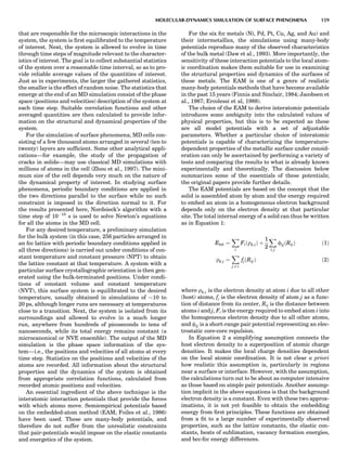 that are responsible for the microscopic interactions in the
system, the system is ﬁrst equilibrated to the temperature
of interest. Next, the system is allowed to evolve in time
through time steps of magnitude relevant to the character-
istics of interest. The goal is to collect substantial statistics
of the system over a reasonable time interval, so as to pro-
vide reliable average values of the quantities of interest.
Just as in experiments, the larger the gathered statistics,
the smaller is the effect of random noise. The statistics that
emerge at the end of an MD simulation consist of the phase
space (positions and velocities) description of the system at
each time step. Suitable correlation functions and other
averaged quantities are then calculated to provide infor-
mation on the structural and dynamical properties of the
system.
For the simulation of surface phenomena, MD cells con-
sisting of a few thousand atoms arranged in several (ten to
twenty) layers are sufﬁcient. Some other analytical appli-
cations—for example, the study of the propagation of
cracks in solids—may use classical MD simulations with
millions of atoms in the cell (Zhou et al., 1997). The mini-
mum size of the cell depends very much on the nature of
the dynamical property of interest. In studying surface
phenomena, periodic boundary conditions are applied in
the two directions parallel to the surface while no such
constraint is imposed in the direction normal to it. For
the results presented here, Nordsieck’s algorithm with a
time step of 10À15
s is used to solve Newton’s equations
for all the atoms in the MD cell.
For any desired temperature, a preliminary simulation
for the bulk system (in this case, 256 particles arranged in
an fcc lattice with periodic boundary conditions applied in
all three directions) is carried out under conditions of con-
stant temperature and constant pressure (NPT) to obtain
the lattice constant at that temperature. A system with a
particular surface crystallographic orientation is then gen-
erated using the bulk-terminated positions. Under condi-
tions of constant volume and constant temperature
(NVT), this surface system is equilibrated to the desired
temperature, usually obtained in simulations of $10 to
20 ps, although longer runs are necessary at temperatures
close to a transition. Next, the system is isolated from its
surroundings and allowed to evolve in a much longer
run, anywhere from hundreds of picoseconds to tens of
nanoseconds, while its total energy remains constant (a
microcanonical or NVE ensemble). The output of the MD
simulation is the phase space information of the sys-
tem—i.e., the positions and velocities of all atoms at every
time step. Statistics on the positions and velocities of the
atoms are recorded. All information about the structural
properties and the dynamics of the system is obtained
from appropriate correlation functions, calculated from
recorded atomic positions and velocities.
An essential ingredient of the above technique is the
interatomic interaction potentials that provide the forces
with which atoms move. Semiempirical potentials based
on the embedded-atom method (EAM; Foiles et al., 1986)
have been used. These are many-body potentials, and
therefore do not suffer from the unrealistic constraints
that pair-potentials would impose on the elastic constants
and energetics of the system.
For the six fcc metals (Ni, Pd, Pt, Cu, Ag, and Au) and
their intermetallics, the simulations using many-body
potentials reproduce many of the observed characteristics
of the bulk metal (Daw et al., 1993). More importantly, the
sensitivity of these interaction potentials to the local atom-
ic coordination makes them suitable for use in examining
the structural properties and dynamics of the surfaces of
these metals. The EAM is one of a genre of realistic
many-body potentials methods that have become available
in the past 15 years (Finnis and Sinclair, 1984; Jacobsen et
al., 1987; Ercolessi et al, 1988).
The choice of the EAM to derive interatomic potentials
introduces some ambiguity into the calculated values of
physical properties, but this is to be expected as these
are all model potentials with a set of adjustable
parameters. Whether a particular choice of interatomic
potentials is capable of characterizing the temperature-
dependent properties of the metallic surface under consid-
eration can only be ascertained by performing a variety of
tests and comparing the results to what is already known
experimentally and theoretically. The discussion below
summarizes some of the essentials of these potentials;
the original papers provide further details.
The EAM potentials are based on the concept that the
solid is assembled atom by atom and the energy required
to embed an atom in a homogeneous electron background
depends only on the electron density at that particular
site. The total internal energy of a solid can thus be written
as in Equation 1:
Etot ¼
X
i
Fiðrh;iÞ þ
1
2
X
i; j
fijðRijÞ ð1Þ
rh;i ¼
X
j 6¼ i
fjðRijÞ ð2Þ
where rh;i is the electron density at atom i due to all other
(host) atoms, fj is the electron density of atom j as a func-
tion of distance from its center, Rij is the distance between
atoms i and j, Fi is the energy required to embed atom i into
the homogeneous electron density due to all other atoms,
and fij is a short-range pair potential representing an elec-
trostatic core-core repulsion.
In Equation 2 a simplifying assumption connects the
host electron density to a superposition of atomic charge
densities. It makes the local charge densities dependent
on the local atomic coordination. It is not clear a priori
how realistic this assumption is, particularly in regions
near a surface or interface. However, with the assumption,
the calculations turn out to be about as computer intensive
as those based on simple pair potentials. Another assump-
tion implicit in the above equations is that the background
electron density is a constant. Even with these two approx-
imations, it is not yet feasible to obtain the embedding
energy from ﬁrst principles. These functions are obtained
from a ﬁt to a large number of experimentally observed
properties, such as the lattice constants, the elastic con-
stants, heats of sublimation, vacancy formation energies,
and bcc-fcc energy differences.
MOLECULAR-DYNAMICS SIMULATION OF SURFACE PHENOMENA 159
 