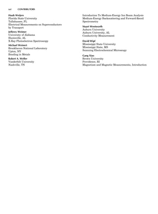 Huub Weijers
Florida State University
Tallahassee, FL
Electrical Measurements on Superconductors
by Transport
Jefferey Weimer
University of Alabama
Huntsville, AL
X-Ray Photoelectron Spectroscopy
Michael Weinert
Brookhaven National Laboratory
Upton, NY
Bonding in Metals
Robert A. Weller
Vanderbilt University
Nashville, TN
Introduction To Medium-Energy Ion Beam Analysis
Medium-Energy Backscattering and Forward-Recoil
Spectrometry
Stuart Wentworth
Auburn University
Auburn University, AL
Conductivity Measurement
David Wipf
Mississippi State University
Mississippi State, MS
Scanning Electrochemical Microscopy
Gang Xiao
Brown University
Providence, RI
Magnetism and Magnetic Measurements, Introduction
xvi CONTRIBUTORS
 