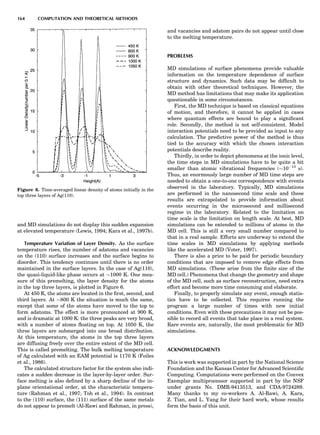and MD simulations do not display this sudden expansion
at elevated temperature (Lewis, 1994; Kara et al., 1997b).
Temperature Variation of Layer Density. As the surface
temperature rises, the number of adatoms and vacancies
on the (110) surface increases and the surface begins to
disorder. This tendency continues until there is no order
maintained in the surface layers. In the case of Ag(110),
the quasi-liquid-like phase occurs at $1000 K. One mea-
sure of this premelting, the layer density for the atoms
in the top three layers, is plotted in Figure 6.
At 450 K, the atoms are located in the ﬁrst, second, and
third layers. At $800 K the situation is much the same,
except that some of the atoms have moved to the top to
form adatoms. The effect is more pronounced at 900 K,
and is dramatic at 1000 K: the three peaks are very broad,
with a number of atoms ﬂoating on top. At 1050 K, the
three layers are submerged into one broad distribution.
At this temperature, the atoms in the top three layers
are diffusing freely over the entire extent of the MD cell.
This is called premelting. The bulk melting temperature
of Ag calculated with an EAM potential is 1170 K (Foiles
et al., 1986).
The calculated structure factor for the system also indi-
cates a sudden decrease in the layer-by-layer order. Sur-
face melting is also deﬁned by a sharp decline of the in-
plane orientational order, at the characteristic tempera-
ture (Rahman et al., 1997; Toh et al., 1994). In contrast
to the (110) surface, the (111) surface of the same metals
do not appear to premelt (Al-Rawi and Rahman, in press),
and vacancies and adatom pairs do not appear until close
to the melting temperature.
PROBLEMS
MD simulations of surface phenomena provide valuable
information on the temperature dependence of surface
structure and dynamics. Such data may be difﬁcult to
obtain with other theoretical techniques. However, the
MD method has limitations that may make its application
questionable in some circumstances.
First, the MD technique is based on classical equations
of motion, and therefore, it cannot be applied in cases
where quantum effects are bound to play a signiﬁcant
role. Secondly, the method is not self-consistent. Model
interaction potentials need to be provided as input to any
calculation. The predictive power of the method is thus
tied to the accuracy with which the chosen interaction
potentials describe reality.
Thirdly, in order to depict phenomena at the ionic level,
the time steps in MD simulations have to be quite a bit
smaller than atomic vibrational frequencies ($10À13
s).
Thus, an enormously large number of MD time steps are
needed to obtain a one-to-one correspondence with events
observed in the laboratory. Typically, MD simulations
are performed in the nanosecond time scale and these
results are extrapolated to provide information about
events occurring in the microsecond and millisecond
regime in the laboratory. Related to the limitation on
time scale is the limitation on length scale. At best, MD
simulations can be extended to millions of atoms in the
MD cell. This is still a very small number compared to
that in a real sample. Efforts are underway to extend the
time scales in MD simulations by applying methods
like the accelerated MD (Voter, 1997).
There is also a price to be paid for periodic boundary
conditions that are imposed to remove edge effects from
MD simulations. (These arise from the ﬁnite size of the
MD cell.) Phenomena that change the geometry and shape
of the MD cell, such as surface reconstruction, need extra
effort and become more time consuming and elaborate.
Finally, to properly simulate any event, enough statis-
tics have to be collected. This requires running the
program a large number of times with new initial
conditions. Even with these precautions it may not be pos-
sible to record all events that take place in a real system.
Rare events are, naturally, the most problematic for MD
simulations.
ACKNOWLEDGMENTS
This is work was supported in part by the National Science
Foundation and the Kansas Center for Advanced Scientiﬁc
Computing. Computations were performed on the Convex
Exemplar multiprocessor supported in part by the NSF
under grants No. DMR-9413513, and CDA-9724289.
Many thanks to my co-workers A. Al-Rawi, A. Kara,
Z. Tian, and L. Yang for their hard work, whose results
form the basis of this unit.
Figure 6. Time-averaged linear density of atoms initially in the
top three layers of Ag(110).
164 COMPUTATION AND THEORETICAL METHODS
 