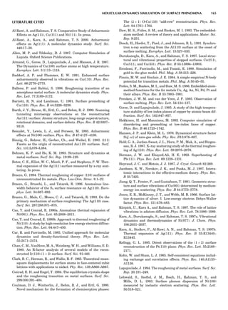 LITERATURE CITED
Al-Rawi, A. and Rahman, T. S. Comparative Study of Anharmonic
Effects on Ag(111), Cu(111) and Ni(111). In press.
Al-Rawi, A., Kara, A., and Rahman, T. S. 2000. Anharmonic
effects on Ag(111): A molecular dynamics study. Surf. Sci.
446:17–30.
Allen, M. P. and Tildesley, D. J. 1987. Computer Simulation of
Liquids. Oxford Science Publications.
Armand, G., Gorse, D., Lapujoulade, J., and Manson, J. R. 1987.
The Dynamics of Cu(100) surface atoms at high temperature.
Europhys. Lett. 3:1113–1118.
Baddorf, A. P. and Plummer, E. W. 1991. Enhanced surface
anharmonicity observed in vibrations on Cu(110). Phys. Rev.
Lett. 66:2770–2773.
Ballone, P. and Rubini, S. 1996. Roughening transition of an
amorphous metal surface: A molecular dynamics study. Phys.
Rev. Lett. 77:3169–3172.
Barnett, R. N. and Landman, U. 1991. Surface premelting of
Cu(110). Phys. Rev. B 44:3226–3239.
Barth, J. V., Brune, H., Ertl, G., and Behm, R. J. 1990. Scanning
tunneling microscopy observations on the reconstructed
Au(111) surface: Atomic structure, long-range superstructure,
rotational domains, and surface defects. Phys. Rev. B 42:9307–
9318.
Beaudet, Y., Lewis, L. J., and Persson, M. 1993. Anharmonic
effects at Ni(100) surface. Phys. Rev. B 47:4127–4130.
Binnig, G., Rohrer, H., Gerber, Ch., and Weibel, E. 1983. (111)
Facets as the origin of reconstructed Au(110) surfaces. Surf.
Sci. 131:L379–L384.
Bohnen, K. P. and Ho, K. M. 1993. Structure and dynamics at
metal surfaces. Surf. Sci. Rep. 19:99–120.
Botez, C. E., Elliot, W. C., Miceli, P. F., and Stephens, P. W. Ther-
mal expansion of the Ag(111) surface measured by x-ray scat-
tering. In press.
Bracco, G. 1994. Thermal roughening of copper (110) surfaces of
unreconstructed fcc metals. Phys. Low-Dim. Struc. 8:1–22.
Bracco, G., Bruschi, L., and Tatarek, R. 1996. Anomalous line-
width behavior of the S3 surface resonance on Ag(110). Euro-
phys. Lett. 34:687–692.
Bracco, G., Malo, C., Moses, C. J., and Tatarek, R. 1993. On the
primary mechanism of surface roughening: The Ag(110) case.
Surf. Sci. 287/288:871–875.
Cao, Y. and Conrad, E. 1990a. Anomalous thermal expansion of
Ni(001). Phys. Rev. Lett. 65:2808–2811.
Cao, Y. and Conrad, E. 1990b. Approach to thermal roughening of
Ni(110): A study by high-resolution low energy electron diffrac-
tion. Phys. Rev. Lett. 64:447–450.
Car, R. and Parrinello, M. 1985. Uniﬁed approach for molecular
dynamics and density-functional theory. Phys. Rev. Lett.
55:2471–2474.
Chan, C. M., VanHove, M. A., Weinberg, W. H., and Williams, E. D.
1980. An R-factor analysis of several models of the recon-
structed Ir(110)-(1 Â 2) surface. Surf. Sci. 91:440.
Clark, B. C., Herman, R., and Wallis, R. F. 1965. Theoretical mean-
square displacements for surface atoms in face-centered cubic
lattices with applications to nickel. Phy. Rev. 139:A860–A867.
Conrad, E. H. and Engel, T. 1994. The equilibrium crystals shape
and the roughening transition on metal surfaces. Surf. Sci.
299/300:391–404.
Coulman, D. J., Wintterlin, J., Behm, R. J., and Ertl, G. 1990.
Novel mechanism for the formation of chemisorption phases:
The (2 Â 1) O-Cu(110) ‘‘add-row’’ reconstruction. Phys. Rev.
Lett. 64:1761–1764.
Daw, M. S., Foiles, S. M., and Baskes, M. I. 1993. The embedded-
atom method: A review of theory and applications. Mater. Sci.
Rep. 9:251.
Dosch, H., Hoefer, T., Pisel, J., and Johnson, R. L. 1991. Synchro-
tron x-ray scattering from the Al(110) surface at the onset of
surface melting. Europhys. Lett. 15:527–533.
Durukanoglu, D., Kara, A., and Rahman, T. S. 1997. Local struc-
tural and vibrational properties of stepped surfaces: Cu(211),
Cu(511), and Cu(331). Phys. Rev. B 55:13894–13903.
Ercolessi, F., Parrinello, M., and Tosatti, E. 1988. Simulation of
gold in the glue model. Phil. Mag. A 58:213–226.
Finnis, M. W. and Sinclair, J. E. 1984. A simple empirical N-body
potential for transition metals. Phil. Mag. A 50:45–55.
Foiles, S. M., Baskes, M. I., and Daw, M. S. 1986. Embedded-atom-
method functions for the fcc metals Cu, Ag, Au, Ni, Pd, Pt and
their alloys. Phys. Rev. B 33:7983–7991.
Frenken, J. W. M. and van der Veen, J. F. 1985. Observation of
surface melting. Phys. Rev. Lett. 54:134–137.
Gorse, D. and Lapujoulade, J. 1985. A study of the high tempera-
ture stability of low index planes of copper by atomic beam dif-
fraction. Surf. Sci. 162:847–857.
Hakkinen, H. and Manninen, M. 1992. Computer simulation of
disordering and premelting at low-index faces of copper.
Phys. Rev. B 46:1725–1742.
Hansen, J. P. and Klein, M. L. 1976. Dynamical structure factor
S(~q; o)] of rare-gas solids. Phy. Rev. B13:878–887.
Held, G. A., Jordan-Sweet, J. L., Horn, P. M., Mak, A., and Birgen-
eau, R. J. 1987. X–ray scattering study of the thermal roughen-
ing of Ag(110). Phys. Rev. Lett. 59:2075–2078.
Herman, J. W. and Elsayed-Ali, H. E. 1992. Superheating of
Pb(111). Phys. Rev. Lett. 69:1228–1231.
Heyraud, J. C. and Metois, J. J. 1987. J. Cryst. Growth 82:269.
Jacobsen, K. W., Norskov, J. K., and Puska, M. J. 1987. Intera-
tomic interactions in the effective-medium theory. Phys. Rev.
B 35:7423.
Jiang, Q. T., Fenter, P., and Gustafsson, T. 1991. Geometric struc-
ture and surface vibrations of Cu(001) determined by medium-
energy ion scattering. Phys. Rev. B 44:5773–5778.
Jones, E. R., McKinney, J. T., and Webb, M. B. 1966. Surface lat-
tice dynamics of silver. I. Low-energy electron Debye-Waller
factor. Phys. Rev. 151:476–483.
Ku¨rpick, U., Kara A., and Rahman, T. S. 1997. The role of lattice
vibrations in adatom diffusion. Phys. Rev. Lett. 78:1086–1089.
Kara, A., Durukanoglu, S., and Rahman, T. S. 1997a. Vibrational
dynamics and thermodynamics of Ni(977). J. Chem. Phys.
106:2031–2037.
Kara, A., Staikov, P., Al-Rawi, A. N., and Rahman, T. S. 1997b.
Thermal expansion of Ag(111). Phys. Rev. B 55:R13440–
R13443.
Kellogg, G. L. 1985. Direct observations of the (1 Â 2) surface
reconstruction of the Pt(110) plane. Phys. Rev. Lett. 55:2168–
2171.
Kohn, W. and Sham, L. J. 1965. Self-consistent equations includ-
ing exchange and correlation effects. Phys. Rev. 140:A1133–
A1138.
Lapujoulade, J. 1994. The roughening of metal surfaces. Surf. Sci.
Rep. 20:191–249.
Lehwald, S., Szeftel, J. M., Ibach, H., Rahman, T. S., and
Mills, D. L. 1983. Surface phonon dispersion of Ni(100)
measured by inelastic electron scattering. Phys. Rev. Lett.
50:518–521.
MOLECULAR-DYNAMICS SIMULATION OF SURFACE PHENOMENA 165
 