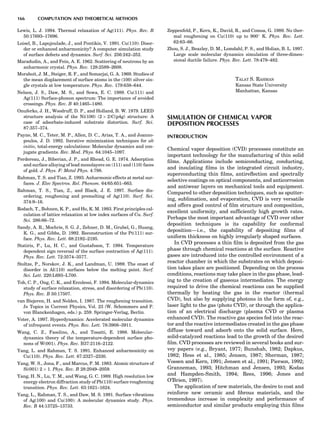 Lewis, L. J. 1994. Thermal relaxation of Ag(111). Phys. Rev. B
50:17693–17696.
Loisel, B., Lapujoulade, J., and Pontikis, V. 1991. Cu(110): Disor-
der or enhanced anharmonicity? A computer simulation study
of surface defects and dynamics. Surf. Sci. 256:242–252.
Maradudin, A., and Fein, A. E. 1962. Scattering of neutrons by an
anharmonic crystal. Phys. Rev. 128:2589–2608.
Moraboit, J. M., Steiger, R. F., and Somarjai, G. A. 1969. Studies of
the mean displacement of surface atoms in the (100) silver sin-
gle crystals at low temperature. Phys. Rev. 179:638–644.
Nelson, J. S., Daw, M. S., and Sowa, E. C. 1989. Cu(111) and
Ag(111) Surface-phonon spectrum: The importance of avoided
crossings. Phys. Rev. B 40:1465–1480.
Onuferko, J. H., Woodruff, D. P., and Holland, B. W. 1979. LEED
structure analysis of the Ni(100) (2 Â 2)C(p4g) structure: A
case of adsorbate-induced substrate distortion. Surf. Sci.
87:357–374.
Payne, M. C., Teter, M. P., Allen, D. C., Arias, T. A., and Joanno-
poulos, J. D. 1992. Iterative minimization techniques for ab
initio, total-energy calculations: Molecular dynamics and con-
jugate gradients. Rev. Mod. Phys. 64:1045–1097.
Perdereau, J., Biberian, J. P., and Rhead, G. E. 1974. Adsorption
and surface alloying of lead monolayers on (111) and (110) faces
of gold. J. Phys. F: Metal Phys. 4:798.
Rahman, T. S. and Tian, Z. 1993. Anharmonic effects at metal sur-
faces. J. Elec Spectros. Rel. Phenom. 64/65:651–663.
Rahman, T. S., Tian, Z., and Black, J. E. 1997. Surface dis-
ordering, roughening and premelting of Ag(110). Surf. Sci.
374:9–16.
Rodach, T., Bohnen, K. P., and Ho, K. M. 1993. First principles cal-
culation of lattice relaxation at low index surfaces of Cu. Surf.
Sci. 286:66–72.
Sandy, A. R., Mochrie, S. G. J., Zehner, D. M., Grubel, G., Huang,
K. G., and Gibbs, D. 1992. Reconstruction of the Pt(111) sur-
face. Phys. Rev. Lett. 68:2192–2195.
Statiris, P., Lu, H. C., and Gustafsson, T. 1994. Temperature
dependent sign reversal of the surface contraction of Ag(111).
Phys. Rev. Lett. 72:3574–3577.
Stoltze, P., Norskov, J. K., and Landman, U. 1989. The onset of
disorder in Al(110) surfaces below the melting point. Surf.
Sci. Lett. 220:L693–L700.
Toh, C. P., Ong, C. K., and Ercolessi, F. 1994. Molecular-dynamics
study of surface relaxation, stress, and disordering of Pb(110).
Phys. Rev. B 50:17507.
van Biejeren, H. and Nolden, I. 1987. The roughening transition.
In Topics in Current Physics, Vol. 23 (W. Schommers and P.
von Blanckenhagen, eds.) p. 259. Springer-Verlag, Berlin.
Voter, A. 1997. Hyperdynamics: Accelerated molecular dynamics
of infrequent events. Phys. Rev. Lett. 78:3908–3911.
Wang, C. Z., Fasolino, A., and Tosatti, E. 1988. Molecular-
dynamics theory of the temperature-dependent surface pho-
nons of W(001). Phys. Rev. B37:2116–2122.
Yang, L. and Rahman, T. S. 1991. Enhanced anharmonicity on
Cu(110). Phys. Rev. Lett. 67:2327–2330.
Yang, W. S., Jona, F., and Marcus, P. M. 1983. Atomic structure of
Si(001) 2 Â 1. Phys. Rev. B 28:2049–2059.
Yang, H. N., Lu, T. M., and Wang, G. C. 1989. High resolution low
energy electron diffraction study of Pb(110) surface roughening
transition. Phys. Rev. Lett. 63:1621–1624.
Yang, L., Rahman, T. S., and Daw, M. S. 1991. Surface vibrations
of Ag(100) and Cu(100): A molecular dynamics study. Phys.
Rev. B 44:13725–13733.
Zeppenfeld, P., Kern, K., David, R., and Comsa, G. 1989. No ther-
mal roughening on Cu(110) up to 900
K. Phys. Rev. Lett.
62:63–66.
Zhou, S. J., Beazley, D. M., Lomdahl, P. S., and Holian, B. L. 1997.
Large scale molecular dynamics simulation of three-dimen-
sional ductile failure. Phys. Rev. Lett. 78:479–482.
TALAT S. RAHMAN
Kansas State University
Manhattan, Kansas
SIMULATION OF CHEMICAL VAPOR
DEPOSITION PROCESSES
INTRODUCTION
Chemical vapor deposition (CVD) processes constitute an
important technology for the manufacturing of thin solid
ﬁlms. Applications include semiconducting, conducting,
and insulating ﬁlms in the integrated circuit industry,
superconducting thin ﬁlms, antireﬂection and spectrally
selective coatings on optical components, and anticorrosion
and antiwear layers on mechanical tools and equipment.
Compared to other deposition techniques, such as sputter-
ing, sublimation, and evaporation, CVD is very versatile
and offers good control of ﬁlm structure and composition,
excellent uniformity, and sufﬁciently high growth rates.
Perhaps the most important advantage of CVD over other
deposition techniques is its capability for conformal
deposition—i.e., the capability of depositing ﬁlms of
uniform thickness on highly irregularly shaped surfaces.
In CVD processes a thin ﬁlm is deposited from the gas
phase through chemical reactions at the surface. Reactive
gases are introduced into the controlled environment of a
reactor chamber in which the substrates on which deposi-
tion takes place are positioned. Depending on the process
conditions, reactions may take place in the gas phase, lead-
ing to the creation of gaseous intermediates. The energy
required to drive the chemical reactions can be supplied
thermally by heating the gas in the reactor (thermal
CVD), but also by supplying photons in the form of, e.g.,
laser light to the gas (photo CVD), or through the applica-
tion of an electrical discharge (plasma CVD or plasma
enhanced CVD). The reactive gas species fed into the reac-
tor and the reactive intermediates created in the gas phase
diffuse toward and adsorb onto the solid surface. Here,
solid-catalyzed reactions lead to the growth of the desired
ﬁlm. CVD processes are reviewed in several books and sur-
vey papers (e.g., Bryant, 1977; Bunshah, 1982; Dapkus,
1982; Hess et al., 1985; Jensen, 1987; Sherman, 1987;
Vossen and Kern, 1991; Jensen et al., 1991; Pierson, 1992;
Granneman, 1993; Hitchman and Jensen, 1993; Kodas
and Hampden-Smith, 1994; Rees, 1996; Jones and
O’Brien, 1997).
The application of new materials, the desire to coat and
reinforce new ceramic and ﬁbrous materials, and the
tremendous increase in complexity and performance of
semiconductor and similar products employing thin ﬁlms
166 COMPUTATION AND THEORETICAL METHODS
 