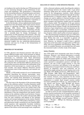 are leading to the need to develop new CVD processes and
to ever increasing demands on the performance of pro-
cesses and equipment. This performance is determined
by the interacting inﬂuences of hydrodynamics and chemi-
cal kinetics in the reactor chamber, which in turn are
determined by process conditions and reactor geometry.
It is generally felt that the development of novel reactors
and processes can be greatly improved if simulation is
used to support the design and optimization phase.
In the last decades, various sophisticated mathematical
models have been developed, which relate process charac-
teristics to operating conditions and reactor geometry
(Heritage, 1995; Jensen, 1987; Meyyappan, 1995a).
When based on fundamental laws of chemistry and phy-
sics, rather than empirical relations, such models can pro-
vide a scientiﬁc basis for design, development, and
optimization of CVD equipment and processes. This may
lead to a reduction of time and money spent on the devel-
opment of prototypes and to better reactors and processes.
Besides, mathematical CVD models may also provide fun-
damental insights into the underlying physicochemical
processes and may be of help in the interpretation of
experimental data.
PRINCIPLES OF THE METHOD
In CVD, physical and chemical processes take place at
greatly differing length scales. Such processes as adsorp-
tion, chemical reactions, and nucleation take place at the
microscopic (i.e., molecular) scale. These phenomena
determine ﬁlm characteristics such as adhesion, morphol-
ogy, and purity. At the mesoscopic (i.e., micrometer) scale,
free molecular ﬂow and Knudsen diffusion phenomena in
small surface structures determine the conformality of the
deposition. At the macroscopic (i.e., reactor) scale, gas ﬂow,
heat transfer, and species diffusion determine process
characteristics such as ﬁlm uniformity and reactant con-
sumption.
Ideally, a CVD model consists of a set of mathematical
equations describing the relevant macroscopic, meso-
scopic, and microscopic physicochemical processes in the
reactor, and relating these phenomena to microscopic,
mesoscopic, and macroscopic properties of the deposited
ﬁlms.
The ﬁrst step is the description of the processes taking
place at the substrate surface. A surface chemistry model
describes how reactions between free sites, adsorbed spe-
cies, and gaseous species close to the surface lead to the
growth of a solid ﬁlm and the creation of reaction products.
In order to model these surface processes, the macroscopic
distribution of the gas temperatures and species concen-
trations at the substrate surface must be known. Concen-
tration distributions near the surface will generally differ
from the inlet conditions and depend on the hydrody-
namics and transport phenomena in the reactor chamber.
Therefore, the core of a CVD model is formed by a trans-
port phenomena model, consisting of a set of partial differ-
ential equations with appropriate boundary conditions
describing the gas ﬂow and the transport of energy and
species in the reactor at the macroscopic scale, complemen-
ted by a thermal radiation model, describing the radiative
heat exchange between the reactor walls. A gas phase
chemistry model gives the reaction paths and rate con-
stants for the homogeneous reactions, which inﬂuence
the species concentration distribution through the produc-
tion/destruction of chemical species. Often, plasma dis-
charges are used in addition to thermal heating in order
to activate the chemical reactions. In such a case, the gas
phase transport and chemistry models must be extended
with a plasma model. The properties of the gas mixture
appearing in the transport model can be predicted based
on the kinetic theory of gases. Finally, the macroscopic dis-
tributions of gas temperatures and concentrations at the
substrate surface serve as boundary conditions for free
molecular ﬂow models, predicting the mesoscopic distribu-
tion of species within small surface structures and pores.
The abovementioned constituent parts of a CVD simu-
lation model are brieﬂy described in the following subsec-
tions. Within this unit, it is impossible to present all
details needed for successfully setting up CVD simula-
tions. However, an attempt is made to give a general
impression of the basic ideas and approaches in CVD mod-
eling, and of its capabilities and limitations. Many refer-
ences to available literature are provided that will assist
the interested reader in further study of the subject.
Surface Chemistry
Any CVD model must incorporate some form of surface
chemistry. However, very limited information is usually
available on CVD surface processes. Therefore, simple
lumped chemistry models are widely used, assuming one
single overall deposition reaction. In certain epitaxial pro-
cesses operated at atmospheric pressure and high tem-
perature, the rate of this overall reaction is very fast
compared to convection and diffusion in the gas phase:
the deposition is transport limited. In that case, useful pre-
dictions on deposition rates and uniformity can be
obtained by simply setting the overall reaction rate to inﬁ-
nity (Wahl, 1977; Moffat and Jensen, 1986; Holstein et al.,
1989; Fotiadis, 1990; Kleijn and Hoogendoorn, 1991).
When the deposition rate is kinetically limited by the sur-
face reaction, however, some expression for the overall
rate constant as a function of species concentrations and
temperature is needed. Such lumped reaction models
have been published for CVD of, e.g., polycrystalline sili-
con (Jensen and Graves, 1983; Roenigk and Jensen,
1985; Peev et al., 1990a; Hopfmann et al., 1991), silicon
nitride (Roenigk and Jensen, 1987; Peev et al., 1990b), sili-
con oxide (Kalindindi and Desu, 1990), silicon carbide (Koh
and Woo, 1990), and gallium arsenide (Jansen et al., 1991).
In order to arrive at such a lumped deposition model, a
surface reaction mechanism can be proposed, consisting of
several elementary steps. As an example, for the process
of chemical vapor deposition of tungsten from tungsten
hexaﬂuoride and hydrogen [overall reaction: WF6(g) þ
3H2(g) ! W(solid) þ 6HF(g)] the following mechanism
can be proposed:
1. WF6(g) þ s $ WF6 (s)
2. WF6ðsÞ þ 5s $ WðsolidÞ þ 6FðsÞ
SIMULATION OF CHEMICAL VAPOR DEPOSITION PROCESSES 167
 
