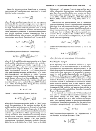 Generally, the temperature dependence of a reaction
rate constant k(T) can be expressed accurately by a (mod-
iﬁed) Arrhenius expression:
kðTÞ ¼ ATb
exp
ÀE
RT
 
ð5Þ
where T is the absolute temperature, A is a pre-exponen-
tial factor, E is the activation energy, and b is an exponent
accounting for possible nonideal Arrhenius behavior. At
the high temperatures and low pressures used in many
CVD processes, unimolecular reactions may be in the so-
called pressure fall-off regime, in which the rate constants
may exhibit signiﬁcant pressure dependencies. This is
described by deﬁning a low-pressure and a high-pressure
rate constant according to Equations 6 and 7, respectively:
k0ðTÞ ¼ A0Tb0 exp
ÀE0
RT
 
ð6Þ
k1ðTÞ ¼ A1Tb1 exp
ÀE1
RT
 
ð7Þ
combined to a pressure dependent rate constant:
kðP; TÞ ¼
k0ðTÞk1ðTÞP
k1ðTÞ þ k0ðTÞP
FcorrðP; TÞ ð8Þ
where T, A, E, and b have the same meaning as in Equa-
tion 5, and the subscripts zero and inﬁnity refer to the low-
pressure and high-pressure limits, respectively. In its
simplest form, Fcorr ¼ 1, but more accurate correction func-
tions have been proposed (Gilbert et al., 1983; Kee et al.,
1989). The correction function FcorrðP; TÞ can be predicted
from RRKM theory (Robinson and Holbrook, 1972; Forst,
1973; Roenigk et al., 1987; Moffat et al., 1991a). Computer
programs with the necessary algorithms are available as
public domain software (e.g., Hase and Bunker, 1973).
For the prediction of bimolecular reaction rates, transi-
tion-state theory can be applied (Benson, 1976; Steinfeld
et al., 1989). According to this theory, the rate constant,
k, for the bimolecular reaction:
A þ B ! Xz
! C ð9Þ
(where Xz
is the transition state) is given by:
k ¼ LzkBT
h
Qz
QAQB
exp À
E0
kBT
 
ð10Þ
where kB is Boltzmann’s constant and h is Planck’s con-
stant. The calculation of the partition functions Qz
, QA,
and QB, and the activation energy E0, requires knowledge
of the structure and vibrational frequencies of the reac-
tants and the intermediates. Parameters for the transition
state are especially hard to obtain experimentally and are
usually estimated from experimental frequency factors
and activation energies of similar reactions, using empiri-
cal thermochemical rules (Benson, 1976). More recently,
computational (quantum) chemistry methods (Stewart,
1983; Dewar et al., 1984; Clark, 1985; Hehre et al., 1986;
Melius et al., 1997; also see Practical Aspects of the Meth-
od for information about software from Biosym Technolo-
gies) have been used to obtain more precise and direct
information about transition state parameters (e.g., Ho
et al., 1985, 1986; Ho and Melius, 1990; Allendorf and
Melius, 1992; Zachariah and Tsang, 1995; Simka et al.,
1996).
The forward and reverse reaction rates of a reversible
reaction are related through thermodynamic constraints.
Therefore, in a self-consistent chemistry model only the
forward (or reverse) rate constant should be predicted or
taken from experiments. The reverse (or forward) rate con-
stant must then be obtained from thermodynamic con-
straints. When ÁG0
ðTÞ is the standard Gibbs energy
change of a reaction at standard pressure, P0
, its equili-
brium constant is given by:
KeqðTÞ ¼ exp À
ÁG0
ðTÞ
RT
 
ð11Þ
and the forward and reverse rate constants kf and kr are
related as:
krðP; TÞ ¼
kf ðP; TÞ
KeqðTÞ
RT
P0
 Án
ð12Þ
where Án is the net molar change of the reaction.
Free Molecular Transport
When depositing ﬁlms on structured surfaces (e.g., a por-
ous material or the structured surface of a wafer in IC
manufacturing), the morphology and conformality of the
ﬁlm is determined by the meso-scale behavior of gas mole-
cules inside these structures. At atmospheric pressure,
mean free path lengths of gas molecules are of the order
of 0.1 mm. At the low pressures applied in many CVD pro-
cesses (down to 10 Pa), the mean free path may be as large
as 1 mm. As a result, the gas behavior inside small surface
structures cannot be described with continuum models,
and a molecular approach must be used, based on approx-
imate solutions to the Boltzmann equation. The main focus
in meso-scale CVD modeling has been on the prediction of
the conformality of deposited ﬁlms. A good review can be
found in Granneman (1993).
A ﬁrst approach has been to model CVD in small cylind-
rical holes as a Knudsen diffusion and heterogeneous reac-
tion process (Raupp and Cale, 1989; Chatterjee and
McConica, 1990; Hasper et al., 1991; Schmitz and Hasper,
1993). This approach is based on a one-dimensional pseu-
docontinuum mass balance equation for the species con-
centration c along the depth z of a hole with diameter r:
pr2
DK
q2
c
qz2
¼ 2prRðcÞ ð13Þ
The Knudsen diffusion coefﬁcient ðDK) is proportional to
the diameter of the hole (Knudsen, 1934):
DK ¼
2
3
r
8RT
pM
 1=2
ð14Þ
SIMULATION OF CHEMICAL VAPOR DEPOSITION PROCESSES 169
 