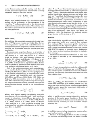 and at the nonreacting walls. On reacting walls there will
be a net gaseous mass production which leads to a velocity
component normal to the wafer surface:
~n Á r~vð Þ ¼
X
i
Mi
X
l
silRs
l ð27Þ
where ~n is the outward-directed unity vector normal to the
surface, r is the local density of the gas mixture, Rs
l the
rate of the lth
surface reaction and sil the stoichiometric
coefﬁcient of species i in this reaction. The net total mass
ﬂux of the ith
species normal to the wafer surface equals its
net mass production:
~n Á ðroi~v þ ~jiÞ ¼ Mi
X
l
silRs
l ð28Þ
Kinetic Theory
The modeling of transport phenomena and chemical reac-
tions in CVD processes requires knowledge of the thermo-
chemical properties (speciﬁc heat, heat of formation, and
entropy) and transport properties (viscosity, thermal con-
ductivity, and diffusivities) of the gas mixture in the reac-
tor chamber.
Thermochemical properties of gases as a function of
temperature can be found in various publications (Svehla,
1962; Coltrin et al., 1986, 1989; Giunta et al., 1990a,b;
Arora and Pollard, 1991) and databases (Gordon and
McBride, 1971; Barin and Knacke, 1977; Barin et al.,
1977; Stull and Prophet, 1982; Wagman et al., 1982; Kee
et al., 1990). In the absence of experimental data, thermo-
chemical properties may be obtained from ab initio mole-
cular structure calculations (Melius et al., 1997).
Only for the most common gases can transport proper-
ties be found in the literature (Maitland and Smith, 1972;
l’Air Liquide, 1976; Weast, 1984). The transport properties
of less common gas species may be calculated from kinetic
theory (Svehla, 1962; Hirschfelder et al., 1967; Reid et al.,
1987; Kleijn and Werner, 1993; Kleijn, 1995; Kleijn and
Kuijlaars, 1995). Assumptions have to be made for the
form of the intermolecular potential energy function f(r).
For nonpolar molecules, the most commonly used intermo-
lecular potential energy function is the Lennard-Jones
potential:
fðrÞ ¼ 4e
s
r
 12
À
s
r
 6
!
ð29Þ
where r is the distance between the molecules, s the colli-
sion diameter of the molecules, and e their maximum
energy of attraction. Lennard-Jones parameters for
many CVD gases can be found in Svehla (1962), Coltrin
et al. (1986), Coltrin et al. (1989), Arora and Pollard
(1991), and Kee et al. (1991), or can be estimated from
properties of the gas at the critical point or at the boiling
point (Bird et al., 1960):
e
kB
¼ 0:77Tc or
e
kB
¼ 1:15Tb ð30Þ
s ¼ 0:841Vc or s ¼ 2:44
Tc
Pc
or s ¼ 1:166Vb;l ð31Þ
where Tc and Tb are the critical temperature and normal
boiling point temperature (K), Pc is the critical pressure
(atm), Vc and Vb,l are the molar volume at the critical point
and the liquid molar volume at the normal boiling point
(cm3
molÀ1
), and kB is the Boltzmann constant. For most
CVD gases, only rough estimates of Lennard-Jones para-
meters are available. Together with inaccuracies in the
assumptions made in kinetic theory, this leads to an accu-
racy of predicted transport properties of typically 10% to
25%. When the transport properties of its constituent gas
species are known, the properties of a gas mixture can be
calculated from semiempirical mixture rules (Reid et al.,
1987; Kleijn and Werner, 1993; Kleijn, 1995; Kleijn and
Kuijlaars, 1995). The inaccuracy in predicted mixture
properties may well be as large as 50%.
Radiation
CVD reactor walls, windows, and substrates adopt a cer-
tain temperature proﬁle as a result of their conjugate
heat exchange. These temperature proﬁles may have a
large inﬂuence on the deposition process. This is even
more true for lamp-heated reactors, such as rapid thermal
CVD (RTCVD) reactors, in which the energy bookkeeping
of the reactor system is mainly determined by radiative
heat exchange.
The transient temperature distribution in solid parts
of the reactor is described by the Fourier equation (Bird
et al., 1960):
rscp;s
qT
qt
¼ r Á ðlsrTsÞ þ q000
ð32Þ
where q000
is the heat-production rate in the solid material,
e.g., due to inductive heating, rs; cp,s, ls, and Ts are the
solid density, speciﬁc heat, thermal conductivity, and tem-
perature. The boundary conditions at the solid-gas inter-
faces take the form:
~n Á ðlsrTsÞ ¼ q00
conv þ q00
rad ð33Þ
where q00
conv and q00
rad are the convective and radiative heat
ﬂuxes to the solid and ~n is the outward directed unity vec-
tor normal to the surface. For the interface between a solid
and the reactor gases (the temperature distribution of
which is known) we have:
q00
conv ¼ À~n Á ðlgrTgÞ ð34Þ
where lg and Tg are the thermal conductivity and tem-
perature of the reactor gases. Usually, we do not have
detailed information on the temperature distribution out-
side the reactor. Therefore, we have to use heat transfer
relations like:
q00
conv ¼ aconvðTs À TambientÞ ð35Þ
to model the convective heat losses to the ambient, where
aconv is a heat-transfer coefﬁcient.
The most challenging part of heat-transfer modeling is
the radiative heat exchange inside the reactor chamber,
172 COMPUTATION AND THEORETICAL METHODS
 