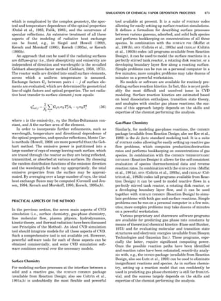 which is complicated by the complex geometry, the spec-
tral and temperature dependence of the optical properties
(Ordal et al., 1985; Palik, 1985), and the occurrence of
specular reﬂections. An extensive treatment of all these
aspects of the modeling of radiative heat exchange
can be found, e.g., in Siegel and Howell (1992),
Kersch and Morokoff (1995), Kersch (1995a), or Kersch
(1995b).
An approach that can be used if the radiating surfaces
are diffuse-gray (i.e., their absorptivity and emissivity are
independent of direction and wavelength) is the so-called
Gebhart absorption-factor method (Gebhart, 1958, 1971).
The reactor walls are divided into small surface elements,
across which a uniform temperature is assumed.
Exchange factors Gij between pairs i À j of surface ele-
ments are evaluated, which are determined by geometrical
line-of-sight factors and optical properties. The net radia-
tive heat transfer to surface element j now equals:
q00
rad; j ¼
1
Aj
X
i
GijeisBT4
i Ai À ejsBT4
j ð36Þ
where e is the emissivity, sB the Stefan-Boltzmann con-
stant, and A the surface area of the element.
In order to incorporate further reﬁnements, such as
wavelength, temperature and directional dependence of
the optical properties, and specular reﬂections, Monte Car-
lo methods (Howell, 1968) are more powerful than the Geb-
hart method. The emissive power is partitioned into a
large number of rays of energy leaving each surface, which
are traced through the reactor as they are being reﬂected,
transmitted, or absorbed at various surfaces. By choosing
the random distribution functions of the emission direction
and the wavelength for each ray appropriately, the total
emissive properties from the surface may be approxi-
mated. By averaging over a large number of rays, the total
heat exchange ﬂuxes may be computed (Coronell and Jen-
sen, 1994; Kersch and Morokoff, 1995; Kersch, 1995a,b).
PRACTICAL ASPECTS OF THE METHOD
In the previous section, the seven main aspects of CVD
simulation (i.e., surface chemistry, gas-phase chemistry,
free molecular ﬂow, plasma physics, hydrodynamics,
kinetic theory, and thermal radiation) have been discussed
(see Principles of the Method). An ideal CVD simulation
tool should integrate models for all these aspects of CVD.
Such a comprehensive tool is not available yet. However,
powerful software tools for each of these aspects can be
obtained commercially, and some CVD simulation soft-
ware combines several over the necessary models.
Surface Chemistry
For modeling surface processes at the interface between a
solid and a reactive gas, the SURFACE CHEMKIN package
(available from Reaction Design; also see Coltrin et al.,
1991a,b) is undoubtedly the most ﬂexible and powerful
tool available at present. It is a suite of FORTRAN codes
allowing for easily setting up surface reaction simulations.
It deﬁnes a formalism for describing surface processes
between various gaseous, adsorbed, and solid bulk species
and performs bookkeeping on concentrations of all these
species. In combination with the SURFACE PSR (Moffat et
al., 1991b), SPIN (Coltrin et al., 1993a) and CRESLAF (Coltrin
et al., 1993b) codes (all programs available from Reaction
Design), it can be used to model the surface reactions in a
perfectly stirred tank reactor, a rotating disk reactor, or a
developing boundary layer ﬂow along a reacting surface.
Simple problems can be run on a personal computer in a
few minutes; more complex problems may take dozens of
minutes on a powerful workstation.
No models or software are available for routinely pre-
dicting surface reaction kinetics. In fact, this is as yet prob-
ably the most difﬁcult and unsolved issue in CVD
modeling. Surface reaction kinetics are estimated based
on bond dissociation enthalpies, transition state theory,
and analogies with similar gas phase reactions; the suc-
cess of this approach largely depends on the skills and
expertise of the chemist performing the analysis.
Gas-Phase Chemistry
Similarly, for modeling gas-phase reactions, the CHEMKIN
package (available from Reaction Design; also see Kee et al.,
1989) is the de facto standard modeling tool. It is a suite
of FORTRAN codes allowing for easily setting up reactive gas
ﬂow problems, which computes production/destruction
rates and performs bookkeeping on concentrations of gas
species. In combination with the CHEMKIN THERMODYNAMIC
DATABASE (Reaction Design) it allows for the self-consistent
evaluation of species thermochemical data and reverse
reaction rates. In combination with the SURFACE PSR (Moffat
et al., 1991a), SPIN (Coltrin et al., 1993a), and CRESLAF (Col-
trin et al., 1993b) codes (all programs available from Reac-
tion Design) it can be used to model reactive ﬂows in a
perfectly stirred tank reactor, a rotating disk reactor, or
a developing boundary layer ﬂow, and it can be used
together with SURFACE CHEMKIN (Reaction Design) to simu-
late problems with both gas and surface reactions. Simple
problems can be run on a personal computer in a few min-
utes; more complex problems may take dozens of minutes
on a powerful workstation.
Various proprietary and shareware software programs
are available for predicting gas phase rate constants by
means of theoretical chemical kinetics (Hase and Bunker,
1973) and for evaluating molecular and transition state
structures and electronic energies (available from Biosym
Technologies and Gaussian Inc.). These programs, espe-
cially the latter, require signiﬁcant computing power.
Once the possible reaction paths have been identiﬁed
and reaction rates have been estimated, sensitivity analy-
sis with, e.g., the SENKIN package (available from Reaction
Design, also see Lutz et al., 1993) can be used to eliminate
insigniﬁcant reactions and species. As in surface chemis-
try, setting up a reaction model that can conﬁdently be
used in predicting gas phase chemistry is still far from tri-
vial, and the success largely depends on the skills and
expertise of the chemist performing the analysis.
SIMULATION OF CHEMICAL VAPOR DEPOSITION PROCESSES 173
 
