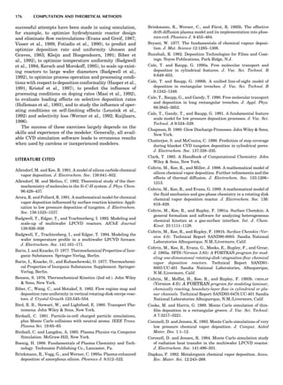 successful attempts have been made in using simulation,
for example, to optimize hydrodynamic reactor design
and eliminate ﬂow recirculations (Evans and Greif, 1987;
Visser et al., 1989; Fotiadis et al., 1990), to predict and
optimize deposition rate and uniformity (Jensen and
Graves, 1983; Kleijn and Hoogendoorn, 1991; Biber et
al., 1992), to optimize temperature uniformity (Badgwell
et al., 1994; Kersch and Morokoff, 1995), to scale up exist-
ing reactors to large wafer diameters (Badgwell et al.,
1992), to optimize process operation and processing condi-
tions with respect to deposition conformality (Hasper et al.,
1991; Kristof et al., 1997), to predict the inﬂuence of
processing conditions on doping rates (Masi et al., 1992),
to evaluate loading effects on selective deposition rates
(Holleman et al., 1993), and to study the inﬂuence of oper-
ating conditions on self-limiting effects (Leusink et al.,
1992) and selectivity loss (Werner et al., 1992; Kuijlaars,
1996).
The success of these exercises largely depends on the
skills and experience of the modeler. Generally, all avail-
able CVD simulation software leads to erroneous results
when used by careless or inexperienced modelers.
LITERATURE CITED
Allendorf, M. and Kee, R. 1991. A model of silicon carbide chemical
vapor deposition. J. Electrochem. Soc. 138:841–852.
Allendorf, M. and Melius, C. 1992. Theoretical study of the ther-
mochemistry of molecules in the Si-C-H system. J. Phys. Chem.
96:428–437.
Arora, R. and Pollard, R. 1991. A mathematical model for chemical
vapor deposition inﬂuenced by surface reaction kinetics: Appli-
cation to low pressure deposition of tungsten. J. Electrochem.
Soc. 138:1523–1537.
Badgwell, T., Edgar, T., and Trachtenberg, I. 1992. Modeling and
scale-up of multiwafer LPCVD reactors. AIChE Journal
138:926–938.
Badgwell, T., Trachtenberg, I., and Edgar, T. 1994. Modeling the
wafer temperature proﬁle in a multiwafer LPCVD furnace.
J. Electrochem. Soc. 141:161–171.
Barin, I. and Knacke, O. 1977. Thermochemical Properties of Inor-
ganic Substances. Springer-Verlag, Berlin.
Barin, I., Knacke, O., and Kubaschewski, O. 1977. Thermochemi-
cal Properties of Inorganic Substances. Supplement. Springer-
Verlag, Berlin.
Benson, S. 1976. Thermochemical Kinetics (2nd ed.). John Wiley
 Sons, New York.
Biber, C., Wang, C., and Motakef, S. 1992. Flow regime map and
deposition rate uniformity in vertical rotating-disk omvpe reac-
tors. J. Crystal Growth 123:545–554.
Bird, R. B., Stewart, W., and Lightfood, E. 1960. Transport Phe-
nomena. John Wiley  Sons, New York.
Birdsall, C. 1991. Particle-in-cell charged particle simulations,
plus Monte Carlo collisions with neutral atoms. IEEE Trans.
Plasma Sci. 19:65–85.
Birdsall, C. and Langdon, A. 1985. Plasma Physics via Computer
Simulation. McGraw-Hill, New York.
Boenig, H. 1988. Fundamentals of Plasma Chemistry and Tech-
nology. Technomic Publishing Co., Lancaster, Pa.
Brinkmann, R., Vogg, G., and Werner, C. 1995a. Plasma enhanced
deposition of amorphous silicon. Phoenics J. 8:512–522.
Brinkmann, R., Werner, C., and Fu¨rst, R. 1995b. The effective
drift-diffusion plasma model and its implementation into phoe-
nics-cvd. Phoenics J. 8:455–464.
Bryant, W. 1977. The fundamentals of chemical vapour deposi-
tion. J. Mat. Science 12:1285–1306.
Bunshah, R. 1982. Deposition Technologies for Films and Coat-
ings. Noyes Publications, Park Ridge, N.J.
Cale, T. and Raupp, G. 1990a. Free molecular transport and
deposition in cylindrical features. J. Vac. Sci. Technol. B
8:649–655.
Cale, T. and Raupp, G. 1990b. A uniﬁed line-of-sight model of
deposition in rectangular trenches. J. Vac. Sci. Technol. B
8:1242–1248.
Cale, T., Raupp, G., and Gandy, T. 1990. Free molecular transport
and deposition in long rectangular trenches. J. Appl. Phys.
68:3645–3652.
Cale, T., Gandy, T., and Raupp, G. 1991. A fundamental feature
scale model for low pressure deposition processes. J. Vac. Sci.
Technol. A 9:524–529.
Chapman, B. 1980. Glow Discharge Processes. John Wiley  Sons,
New York.
Chatterjee, S. and McConica, C. 1990. Prediction of step coverage
during blanket CVD tungsten deposition in cylindrical pores.
J. Electrochem. Soc. 137:328–335.
Clark, T. 1985. A Handbook of Computational Chemistry. John
Wiley  Sons, New York.
Coltrin, M., Kee, R., and Miller, J. 1986. A mathematical model of
silicon chemical vapor deposition. Further reﬁnements and the
effects of thermal diffusion. J. Electrochem. Soc. 133:1206–
1213.
Coltrin, M., Kee, R., and Evans, G. 1989. A mathematical model of
the ﬂuid mechanics and gas-phase chemistry in a rotating disk
chemical vapor deposition reactor. J. Electrochem. Soc. 136:
819–829.
Coltrin, M., Kee, R., and Rupley, F. 1991a. Surface Chemkin: A
general formalism and software for analyzing heterogeneous
chemical kinetics at a gas-surface interface. Int. J. Chem.
Kinet. 23:1111–1128.
Coltrin, M., Kee, R., and Rupley, F. 1991b. Surface Chemkin (Ver-
sion 4.0). Technical Report SAND90-8003. Sandia National
Laboratories Albuquerque, N.M./Livermore, Calif.
Coltrin, M., Kee, R., Evans, G., Meeks, E., Rupley, F., and Grcar,
J. 1993a. SPIN (Version 3.83): A FORTRAN program for mod-
eling one-dimensional rotating-disk/stagnation-ﬂow chemical
vapor deposition reactors. Technical Report SAND91-
8003.UC-401 Sandia National Laboratories, Albuquerque,
N.M./Livermore, Calif.
Coltrin, M., Moffat, H., Kee, R., and Rupley, F. 1993b. CRESLAF
(Version 4.0): A FORTRAN program for modeling laminar,
chemically reacting, boundary-layer ﬂow in cylindrical or pla-
nar channels. Technical Report SAND93-0478.UC-401 Sandia
National Laboratories Albuquerque, N.M./Livermore, Calif.
Cooke, M. and Harris, G. 1989. Monte Carlo simulation of thin-
ﬁlm deposition in a rectangular groove. J. Vac. Sci. Technol.
A 7:3217–3221.
Coronell, D. and Jensen, K. 1993. Monte Carlo simulations of very
low pressure chemical vapor deposition. J. Comput. Aided
Mater. Des. 1:1–12.
Coronell, D. and Jensen, K. 1994. Monte Carlo simulation study
of radiation heat transfer in the multiwafer LPCVD reactor.
J. Electrochem. Soc. 141:496–501.
Dapkus, P. 1982. Metalorganic chemical vapor deposition. Annu.
Rev. Mater. Sci. 12:243–269.
176 COMPUTATION AND THEORETICAL METHODS
 