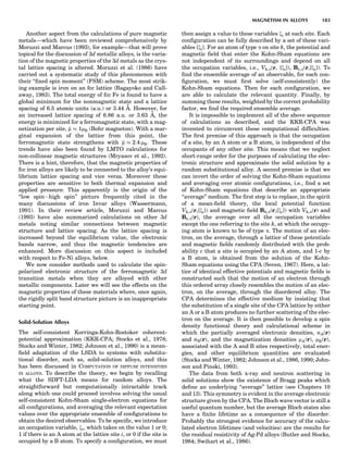 Another aspect from the calculations of pure magnetic
metals—which have been reviewed comprehensively by
Moruzzi and Marcus (1993), for example—that will prove
topical for the discussion of 3d metallic alloys, is the varia-
tion of the magnetic properties of the 3d metals as the crys-
tal lattice spacing is altered. Moruzzi et al. (1986) have
carried out a systematic study of this phenomenon with
their ‘‘ﬁxed spin moment’’ (FSM) scheme. The most strik-
ing example is iron on an fcc lattice (Bagayoko and Call-
away, 1983). The total energy of fcc Fe is found to have a
global minimum for the nonmagnetic state and a lattice
spacing of 6.5 atomic units (a.u.) or 3.44 A˚ . However, for
an increased lattice spacing of 6.86 a.u. or 3.63 A˚ , the
energy is minimized for a ferromagnetic state, with a mag-
netization per site, m % 1mB (Bohr magneton). With a mar-
ginal expansion of the lattice from this point, the
ferromagnetic state strengthens with m % 2:4 mB. These
trends have also been found by LMTO calculations for
non-collinear magnetic structures (Mryasov et al., 1992).
There is a hint, therefore, that the magnetic properties of
fcc iron alloys are likely to be connected to the alloy’s equi-
librium lattice spacing and vice versa. Moreover these
properties are sensitive to both thermal expansion and
applied pressure. This apparently is the origin of the
‘‘low spinÀhigh spin’’ picture frequently cited in the
many discussions of iron Invar alloys (Wassermann,
1991). In their review article, Moruzzi and Marcus
(1993) have also summarized calculations on other 3d
metals noting similar connections between magnetic
structure and lattice spacing. As the lattice spacing is
increased beyond the equilibrium value, the electronic
bands narrow, and thus the magnetic tendencies are
enhanced. More discussion on this aspect is included
with respect to Fe-Ni alloys, below.
We now consider methods used to calculate the spin-
polarized electronic structure of the ferromagnetic 3d
transition metals when they are alloyed with other
metallic components. Later we will see the effects on the
magnetic properties of these materials where, once again,
the rigidly split band structure picture is an inappropriate
starting point.
Solid-Solution Alloys
The self-consistent Korringa-Kohn-Rostoker coherent-
potential approximation (KKR-CPA; Stocks et al., 1978;
Stocks and Winter, 1982; Johnson et al., 1990) is a mean-
ﬁeld adaptation of the LSDA to systems with substitu-
tional disorder, such as, solid-solution alloys, and this
has been discussed in COMPUTATION OF DIFFUSE INTENSITIES
IN ALLOYS. To describe the theory, we begin by recalling
what the SDFT-LDA means for random alloys. The
straightforward but computationally intractable track
along which one could proceed involves solving the usual
self-consistent Kohn-Sham single-electron equations for
all conﬁgurations, and averaging the relevant expectation
values over the appropriate ensemble of conﬁgurations to
obtain the desired observables. To be speciﬁc, we introduce
an occupation variable, xi, which takes on the value 1 or 0;
1 if there is an A atom at the lattice site i, or 0 if the site is
occupied by a B atom. To specify a conﬁguration, we must
then assign a value to these variables xi at each site. Each
conﬁguration can be fully described by a set of these vari-
ables {xi}. For an atom of type a on site k, the potential and
magnetic ﬁeld that enter the Kohn-Sham equations are
not independent of its surroundings and depend on all
the occupation variables, i.e., Vk,a(r, {xi}), Bk,a(r,{xi}). To
ﬁnd the ensemble average of an observable, for each con-
ﬁguration, we must ﬁrst solve (self-consistently) the
Kohn-Sham equations. Then for each conﬁguration, we
are able to calculate the relevant quantity. Finally, by
summing these results, weighted by the correct probability
factor, we ﬁnd the required ensemble average.
It is impossible to implement all of the above sequence
of calculations as described, and the KKR-CPA was
invented to circumvent these computational difﬁculties.
The ﬁrst premise of this approach is that the occupation
of a site, by an A atom or a B atom, is independent of the
occupants of any other site. This means that we neglect
short-range order for the purposes of calculating the elec-
tronic structure and approximate the solid solution by a
random substitutional alloy. A second premise is that we
can invert the order of solving the Kohn-Sham equations
and averaging over atomic conﬁgurations, i.e., ﬁnd a set
of Kohn-Sham equations that describe an appropriate
‘‘average’’ medium. The ﬁrst step is to replace, in the spirit
of a mean-ﬁeld theory, the local potential function
Vk,a(r,{xi}) and magnetic ﬁeld Bk,a(r,{xi}) with Vk,a(r) and
Bk,a(r), the average over all the occupation variables
except the one referring to the site k, at which the occupy-
ing atom is known to be of type a. The motion of an elec-
tron, on the average, through a lattice of these potentials
and magnetic ﬁelds randomly distributed with the prob-
ability c that a site is occupied by an A atom, and 1-c by
a B atom, is obtained from the solution of the Kohn-
Sham equations using the CPA (Soven, 1967). Here, a lat-
tice of identical effective potentials and magnetic ﬁelds is
constructed such that the motion of an electron through
this ordered array closely resembles the motion of an elec-
tron, on the average, through the disordered alloy. The
CPA determines the effective medium by insisting that
the substitution of a single site of the CPA lattice by either
an A or a B atom produces no further scattering of the elec-
tron on the average. It is then possible to develop a spin
density functional theory and calculational scheme in
which the partially averaged electronic densities, nA(r)
and nB(r), and the magnetization densities mA(r), mB(r),
associated with the A and B sites respectively, total ener-
gies, and other equilibrium quantities are evaluated
(Stocks and Winter, 1982; Johnson et al., 1986, 1990; John-
son and Pinski, 1993).
The data from both x-ray and neutron scattering in
solid solutions show the existence of Bragg peaks which
deﬁne an underlying ‘‘average’’ lattice (see Chapters 10
and 13). This symmetry is evident in the average electronic
structure given by the CPA. The Bloch wave vector is still a
useful quantum number, but the average Bloch states also
have a ﬁnite lifetime as a consequence of the disorder.
Probably the strongest evidence for accuracy of the calcu-
lated electron lifetimes (and velocities) are the results for
the residual resistivity of Ag-Pd alloys (Butler and Stocks,
1984; Swihart et al., 1986).
MAGNETISM IN ALLOYS 183
 