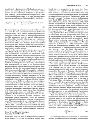tional to the 2 Â 2 unit matrix, ~1. The Pauli spin matrices ~s
provide the coupling between the components of the
spinors, and thus to the spin orbit terms in the Hamilto-
nian. Formally, the exchange-correlation part of the Gibbs
free energy can be expressed in terms of spin-dependent
pair correlation functions (Rajagopal, 1980), speciﬁcally
xc½n; mŠ ¼
e2
2
ð1
0
dl
ð ð X
s;s0
nsðrÞns0 ðr0
Þ
jr À r0j
glðs; s0
; r; r0
Þ dr dr0
ð11Þ
The next logical step in the implementation of this theory
is to form the ﬁnite temperature extension of the local
approximation (LDA) in terms of the exchange-correlation
part of the Gibbs free energy of a homogeneous electron
gas. This assumption, however, severely underestimates
the effects of the thermally induced spin-wave excitations.
The calculated Curie temperatures are much too high
(Gunnarsson, 1976), local moments do not exist in the
paramagnetic state, and the uniform static paramagnetic
susceptibility does not follow a Curie-Weiss behavior as
seen in many metallic systems.
Part of the pair correlation function glðs; s0
; r; r0
Þ is
related by the ﬂuctuation-dissipation theorem to the mag-
netic susceptibilities that contain the information about
these excitations. These spin ﬂuctuations interact with
each other as temperature is increased. xc should deviate
signiﬁcantly from the local approximation, and, as a conse-
quence, the form of the effective single-electron states are
modiﬁed. Over the past decade or so, many attempts have
been made to model the effects of the spin ﬂuctuations
while maintaining the spin-polarized single-electron basis,
and hence describe the properties of magnetic metals at
ﬁnite temperatures. Evidently, the straightforward exten-
sion of spin-polarized band theory to ﬁnite temperatures
misses the dominant thermal ﬂuctuation of the magnetiza-
tion and the thermally averaged magnetization, M, can
only vanish along with the ‘‘exchange-splitting’’ of the elec-
tronic bands (which is destroyed by particle-hole, ‘‘Stoner’’
excitations across the Fermi surface). An important piece
of this neglected component can be pictured as orienta-
tional ﬂuctuations of ‘‘local moments,’’ which are the mag-
netizations within each unit cell of the underlying
crystalline lattice and are set up by the collective behavior
of all the electrons. At low temperatures, these effects have
their origins in the transverse part of the magnetic sus-
ceptibility. Another related ingredient involves the ﬂuc-
tuations in the magnitudes of these ‘‘moments,’’ and
concomitant charge ﬂuctuations, which are connected
with the longitudinal magnetic response at low tempera-
tures. The magnetization M now vanishes as the disorder
of the ‘‘local moments’’ grows. From this broad consensus
(Moriya, 1981), several approaches exist which only differ
according to the aspects of the ﬂuctuations deemed to
be the most important for the materials which are studied.
Competitive and Related Techniques:
Fluctuating ‘‘Local Moments’’
Some ﬁfteen years ago, work on the ferromagnetic 3d tran-
sition metals—Fe, Co, and Ni—could be roughly parti-
tioned into two categories. In the main, the Stoner
excitations were neglected and the orientations of the
‘‘local moments,’’ which were assumed to have ﬁxed mag-
nitudes independent of their orientational environment,
corresponded to the degrees of freedom over which one
thermally averaged. Firstly, the picture of the Fluctuating
Local Band (FLB) theory was constructed (Korenman
et al., 1977a,b,c; Capellman, 1977; Korenman, 1985), which
included a large amount of short-range magnetic order in
the paramagnetic phase. Large spatial regions contained
many atoms, each with their own moment. These moments
had sizes equivalent to the magnetization per site in the
ferromagnetic state at T ¼ 0 K and were assumed to be
nearly aligned so that their orientations vary gradually.
In such a state, the usual spin-polarized band theory can
be applied and the consequence of the gradual change to
the orientations could be added perturbatively. Quasi-
elastic neutron scattering experiments (Ziebeck et al.,
1983) on the paramagnetic phases of Fe and Ni, later
reproduced by Shirane et al. (1986), were given a simple
though not uncontroversial (Edwards, 1984) interpreta-
tion of this picture. In the case of inelastic neutron scatter-
ing, however, even the basic observations were
controversial, let alone their interpretations in terms of
‘‘spin-waves’’ above Tc which may be present in such a
model. Realistic calculations (Wang et al., 1982) in which
the magnetic and electronic structures are mutually con-
sistent are difﬁcult to perform. Consequently, examining
the full implications of the FLB picture and systematic
improvements to it has not made much headway.
The second type of approach is labeled the ‘‘disordered
local moment’’ (DLM) picture (Hubbard, 1979; Hasegawa,
1979; Edwards, 1982; Liu, 1978). Here, the local moment
entities associated with each lattice site are commonly
assumed (at the outset) to ﬂuctuate independently with
an apparent total absence of magnetic short-range order
(SRO). Early work was based on the Hubbard Hamilto-
nian. The procedure had the advantage of being fairly
straightforward and more speciﬁc than in the case of
FLB theory. Many calculations were performed which
gave a reasonable description of experimental data. Its
drawbacks were its simple parameter-dependent basis
and the fact that it could not provide a realistic description
of the electronic structure, which must support the impor-
tant magnetic ﬂuctuations. The dominant mechanisms
therefore might not be correctly identiﬁed. Furthermore,
it is difﬁcult to improve this approach systematically.
Much work has focused on the paramagnetic state of
body-centered cubic iron. It is generally agreed that ‘‘local
moments’’ exist in this material for all temperatures,
although the relevance of a Heisenberg Hamiltonian to a
description of their behavior has been debated in depth.
For suitable limits, both the FLB and DLM approaches
can be cast into a form from which an effective classical
Heisenberg Hamiltonian can be extracted
À
X
ij
Jij^ei Á ^ej ð12Þ
The ‘‘exchange interaction’’ parameters Jij are speciﬁed
in terms of the electronic structure owing to the itinerant
MAGNETISM IN ALLOYS 187
 