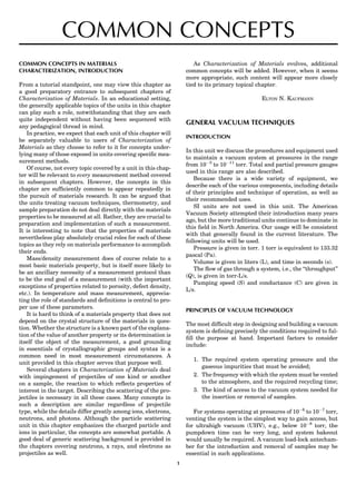 COMMON CONCEPTS
COMMON CONCEPTS IN MATERIALS
CHARACTERIZATION, INTRODUCTION
From a tutorial standpoint, one may view this chapter as
a good preparatory entrance to subsequent chapters of
Characterization of Materials. In an educational setting,
the generally applicable topics of the units in this chapter
can play such a role, notwithstanding that they are each
quite independent without having been sequenced with
any pedagogical thread in mind.
In practice, we expect that each unit of this chapter will
be separately valuable to users of Characterization of
Materials as they choose to refer to it for concepts under-
lying many of those exposed in units covering speciﬁc mea-
surement methods.
Of course, not every topic covered by a unit in this chap-
ter will be relevant to every measurement method covered
in subsequent chapters. However, the concepts in this
chapter are sufﬁciently common to appear repeatedly in
the pursuit of materials research. It can be argued that
the units treating vacuum techniques, thermometry, and
sample preparation do not deal directly with the materials
properties to be measured at all. Rather, they are crucial to
preparation and implementation of such a measurement.
It is interesting to note that the properties of materials
nevertheless play absolutely crucial roles for each of these
topics as they rely on materials performance to accomplish
their ends.
Mass/density measurement does of course relate to a
most basic materials property, but is itself more likely to
be an ancillary necessity of a measurement protocol than
to be the end goal of a measurement (with the important
exceptions of properties related to porosity, defect density,
etc.). In temperature and mass measurement, apprecia-
ting the role of standards and deﬁnitions is central to pro-
per use of these parameters.
It is hard to think of a materials property that does not
depend on the crystal structure of the materials in ques-
tion. Whether the structure is a known part of the explana-
tion of the value of another property or its determination is
itself the object of the measurement, a good grounding
in essentials of crystallographic groups and syntax is a
common need in most measurement circumstances. A
unit provided in this chapter serves that purpose well.
Several chapters in Characterization of Materials deal
with impingement of projectiles of one kind or another
on a sample, the reaction to which reﬂects properties of
interest in the target. Describing the scattering of the pro-
jectiles is necessary in all these cases. Many concepts in
such a description are similar regardless of projectile
type, while the details differ greatly among ions, electrons,
neutrons, and photons. Although the particle scattering
unit in this chapter emphasizes the charged particle and
ions in particular, the concepts are somewhat portable. A
good deal of generic scattering background is provided in
the chapters covering neutrons, x rays, and electrons as
projectiles as well.
As Characterization of Materials evolves, additional
common concepts will be added. However, when it seems
more appropriate, such content will appear more closely
tied to its primary topical chapter.
ELTON N. KAUFMANN
GENERAL VACUUM TECHNIQUES
INTRODUCTION
In this unit we discuss the procedures and equipment used
to maintain a vacuum system at pressures in the range
from 10À3
to 10À11
torr. Total and partial pressure gauges
used in this range are also described.
Because there is a wide variety of equipment, we
describe each of the various components, including details
of their principles and technique of operation, as well as
their recommended uses.
SI units are not used in this unit. The American
Vacuum Society attempted their introduction many years
ago, but the more traditional units continue to dominate in
this ﬁeld in North America. Our usage will be consistent
with that generally found in the current literature. The
following units will be used.
Pressure is given in torr. 1 torr is equivalent to 133.32
pascal (Pa).
Volume is given in liters (L), and time in seconds (s).
The ﬂow of gas through a system, i.e., the ‘‘throughput’’
(Q), is given in torr-L/s.
Pumping speed (S) and conductance (C) are given in
L/s.
PRINCIPLES OF VACUUM TECHNOLOGY
The most difﬁcult step in designing and building a vacuum
system is deﬁning precisely the conditions required to ful-
ﬁll the purpose at hand. Important factors to consider
include:
1. The required system operating pressure and the
gaseous impurities that must be avoided;
2. The frequency with which the system must be vented
to the atmosphere, and the required recycling time;
3. The kind of access to the vacuum system needed for
the insertion or removal of samples.
For systems operating at pressures of 10À6
to 10À7
torr,
venting the system is the simplest way to gain access, but
for ultrahigh vacuum (UHV), e.g., below 10À8
torr, the
pumpdown time can be very long, and system bakeout
would usually be required. A vacuum load-lock antecham-
ber for the introduction and removal of samples may be
essential in such applications.
1
 