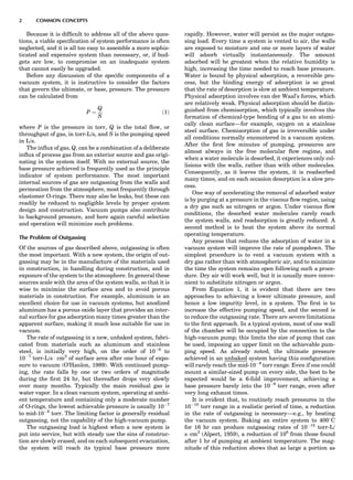 Because it is difﬁcult to address all of the above ques-
tions, a viable speciﬁcation of system performance is often
neglected, and it is all too easy to assemble a more sophis-
ticated and expensive system than necessary, or, if bud-
gets are low, to compromise on an inadequate system
that cannot easily be upgraded.
Before any discussion of the speciﬁc components of a
vacuum system, it is instructive to consider the factors
that govern the ultimate, or base, pressure. The pressure
can be calculated from
P ¼
Q
S
ð1Þ
where P is the pressure in torr, Q is the total ﬂow, or
throughput of gas, in torr-L/s, and S is the pumping speed
in L/s.
The inﬂux of gas, Q, can be a combination of a deliberate
inﬂux of process gas from an exterior source and gas origi-
nating in the system itself. With no external source, the
base pressure achieved is frequently used as the principle
indicator of system performance. The most important
internal sources of gas are outgassing from the walls and
permeation from the atmosphere, most frequently through
elastomer O-rings. There may also be leaks, but these can
readily be reduced to negligible levels by proper system
design and construction. Vacuum pumps also contribute
to background pressure, and here again careful selection
and operation will minimize such problems.
The Problem of Outgassing
Of the sources of gas described above, outgassing is often
the most important. With a new system, the origin of out-
gassing may be in the manufacture of the materials used
in construction, in handling during construction, and in
exposure of the system to the atmosphere. In general these
sources scale with the area of the system walls, so that it is
wise to minimize the surface area and to avoid porous
materials in construction. For example, aluminum is an
excellent choice for use in vacuum systems, but anodized
aluminum has a porous oxide layer that provides an inter-
nal surface for gas adsorption many times greater than the
apparent surface, making it much less suitable for use in
vacuum.
The rate of outgassing in a new, unbaked system, fabri-
cated from materials such as aluminum and stainless
steel, is initially very high, on the order of 10À6
to
10À7
torr-L/s Á cm2
of surface area after one hour of expo-
sure to vacuum (O’Hanlon, 1989). With continued pump-
ing, the rate falls by one or two orders of magnitude
during the ﬁrst 24 hr, but thereafter drops very slowly
over many months. Typically the main residual gas is
water vapor. In a clean vacuum system, operating at ambi-
ent temperature and containing only a moderate number
of O-rings, the lowest achievable pressure is usually 10À7
to mid-10À8
torr. The limiting factor is generally residual
outgassing, not the capability of the high-vacuum pump.
The outgassing load is highest when a new system is
put into service, but with steady use the sins of construc-
tion are slowly erased, and on each subsequent evacuation,
the system will reach its typical base pressure more
rapidly. However, water will persist as the major outgas-
sing load. Every time a system is vented to air, the walls
are exposed to moisture and one or more layers of water
will adsorb virtually instantaneously. The amount
adsorbed will be greatest when the relative humidity is
high, increasing the time needed to reach base pressure.
Water is bound by physical adsorption, a reversible pro-
cess, but the binding energy of adsorption is so great
that the rate of desorption is slow at ambient temperature.
Physical adsorption involves van der Waal’s forces, which
are relatively weak. Physical adsorption should be distin-
guished from chemisorption, which typically involves the
formation of chemical-type bonding of a gas to an atomi-
cally clean surface—for example, oxygen on a stainless
steel surface. Chemisorption of gas is irreversible under
all conditions normally encountered in a vacuum system.
After the ﬁrst few minutes of pumping, pressures are
almost always in the free molecular ﬂow regime, and
when a water molecule is desorbed, it experiences only col-
lisions with the walls, rather than with other molecules.
Consequently, as it leaves the system, it is readsorbed
many times, and on each occasion desorption is a slow pro-
cess.
One way of accelerating the removal of adsorbed water
is by purging at a pressure in the viscous ﬂow region, using
a dry gas such as nitrogen or argon. Under viscous ﬂow
conditions, the desorbed water molecules rarely reach
the system walls, and readsorption is greatly reduced. A
second method is to heat the system above its normal
operating temperature.
Any process that reduces the adsorption of water in a
vacuum system will improve the rate of pumpdown. The
simplest procedure is to vent a vacuum system with a
dry gas rather than with atmospheric air, and to minimize
the time the system remains open following such a proce-
dure. Dry air will work well, but it is usually more conve-
nient to substitute nitrogen or argon.
From Equation 1, it is evident that there are two
approaches to achieving a lower ultimate pressure, and
hence a low impurity level, in a system. The ﬁrst is to
increase the effective pumping speed, and the second is
to reduce the outgassing rate. There are severe limitations
to the ﬁrst approach. In a typical system, most of one wall
of the chamber will be occupied by the connection to the
high-vacuum pump; this limits the size of pump that can
be used, imposing an upper limit on the achievable pum-
ping speed. As already noted, the ultimate pressure
achieved in an unbaked system having this conﬁguration
will rarely reach the mid-10À8
torr range. Even if one could
mount a similar-sized pump on every side, the best to be
expected would be a 6-fold improvement, achieving a
base pressure barely into the 10À9
torr range, even after
very long exhaust times.
It is evident that, to routinely reach pressures in the
10À10
torr range in a realistic period of time, a reduction
in the rate of outgassing is necessary—e.g., by heating
the vacuum system. Baking an entire system to 4008C
for 16 hr can produce outgassing rates of 10À15
torr-L/
sÁcm2
(Alpert, 1959), a reduction of 108
from those found
after 1 hr of pumping at ambient temperature. The mag-
nitude of this reduction shows that as large a portion as
2 COMMON CONCEPTS
 