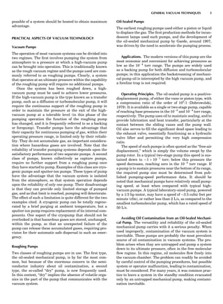 possible of a system should be heated to obtain maximum
advantage.
PRACTICAL ASPECTS OF VACUUM TECHNOLOGY
Vacuum Pumps
The operation of most vacuum systems can be divided into
two regimes. The ﬁrst involves pumping the system from
atmosphere to a pressure at which a high-vacuum pump
can be brought into operation. This is traditionally known
as the rough vacuum regime and the pumps used are com-
monly referred to as roughing pumps. Clearly, a system
that operates at an ultimate pressure within the capability
of the roughing pump will require no additional pumps.
Once the system has been roughed down, a high-
vacuum pump must be used to achieve lower pressures.
If the high-vacuum pump is the type known as a transfer
pump, such as a diffusion or turbomolecular pump, it will
require the continuous support of the roughing pump in
order to maintain the pressure at the exit of the high-
vacuum pump at a tolerable level (in this phase of the
pumping operation the function of the roughing pump
has changed, and it is frequently referred to as a backing
or forepump). Transfer pumps have the advantage that
their capacity for continuous pumping of gas, within their
operating pressure range, is limited only by their reliabi-
lity. They do not accumulate gas, an important considera-
tion where hazardous gases are involved. Note that the
reliability of transfer pumping systems depends upon the
satisfactory performance of two separate pumps. A second
class of pumps, known collectively as capture pumps,
require no further support from a roughing pump once
they have started to pump. Examples of this class are cryo-
genic pumps and sputter-ion pumps. These types of pump
have the advantage that the vacuum system is isolated
from the atmosphere, so that system operation depends
upon the reliability of only one pump. Their disadvantage
is that they can provide only limited storage of pumped
gas, and as that limit is reached, pumping will deteriorate.
The effect of such a limitation is quite different for the two
examples cited. A cryogenic pump can be totally regene-
rated by a brief purging at ambient temperature, but a
sputter-ion pump requires replacement of its internal com-
ponents. One aspect of the cryopump that should not be
overlooked is that hazardous gases are stored, unchanged,
within the pump, so that an unexpected failure of the
pump can release these accumulated gases, requiring pro-
vision for their automatic safe dispersal in such an emer-
gency.
Roughing Pumps
Two classes of roughing pumps are in use. The ﬁrst type,
the oil-sealed mechanical pump, is by far the most com-
mon, but because of the enormous concern in the semi-
conductor industry about oil contamination, a second
type, the so-called ‘‘dry’’ pump, is now frequently used.
In this context, ‘‘dry’’ implies the absence of volatile orga-
nics in the part of the pump that communicates with the
vacuum system.
Oil-Sealed Pumps
The earliest roughing pumps used either a piston or liquid
to displace the gas. The ﬁrst production methods for incan-
descent lamps used such pumps, and the development of
the oil-sealed mechanical pump by Gaede, around 1907,
was driven by the need to accelerate the pumping process.
Applications. The modern versions of this pump are the
most economic and convenient for achieving pressures as
low as the 10À4
torr range. The pumps are widely used
as a backing pump for both diffusion and turbomolecular
pumps; in this application the backstreaming of mechani-
cal pump oil is intercepted by the high vacuum pump, and
a foreline trap is not required.
Operating Principles. The oil-sealed pump is a positive-
displacement pump, of either the vane or piston type, with
a compression ratio of the order of 105
:1 (Dobrowolski,
1979). It is available as a single or two-stage pump, capable
of reaching base pressures in the 10À2
and 10À4
torr range,
respectively. The pump uses oil to maintain sealing, and to
provide lubrication and heat transfer, particularly at the
contact between the sliding vanes and the pump wall.
Oil also serves to ﬁll the signiﬁcant dead space leading to
the exhaust valve, essentially functioning as a hydraulic
valve lifter and permitting the very high compression
ratio.
The speed of such pumps is often quoted as the ‘‘free-air
displacement,’’ which is simply the volume swept by the
pump rotor. In a typical two-stage pump this speed is sus-
tained down to $1 Â 10À1
torr; below this pressure the
speed decreases, reaching zero in the 10À5
torr range. If
a pump is to sustain pressures near the bottom of its range,
the required pump size must be determined from pub-
lished pumping-speed performance data. It should be
noted that mechanical pumps have relatively small pump-
ing speed, at least when compared with typical high-
vacuum pumps. A typical laboratory-sized pump, powered
by a 1/3 hp motor, may have a speed of $3.5 cubic feet per
minute (cfm), or rather less than 2 L/s, as compared to the
smallest turbomolecular pump, which has a rated speed of
50 L/s.
Avoiding Oil Contamination from an Oil-Sealed Mechani-
cal Pump. The versatility and reliability of the oil-sealed
mechanical pump carries with it a serious penalty. When
used improperly, contamination of the vacuum system is
inevitable. These pumps are probably the most prevalent
source of oil contamination in vacuum systems. The pro-
blem arises when thay are untrapped and pump a system
down to its ultimate pressure, often in the free molecular
ﬂow regime. In this regime, oil molecules ﬂow freely into
the vacuum chamber. The problem can readily be avoided
by careful control of the pumping procedures, but possible
system or operator malfunction, leading to contamination,
must be considered. For many years, it was common prac-
tice to leave a system in the standby condition evacuated
only by an untrapped mechanical pump, making contami-
nation inevitable.
GENERAL VACUUM TECHNIQUES 3
 