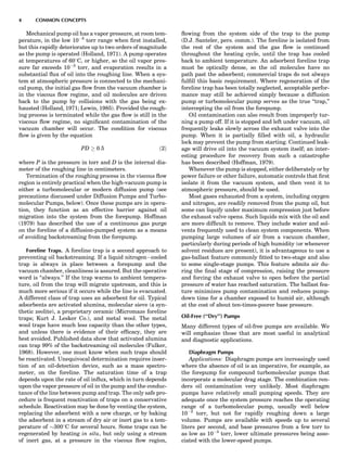 Mechanical pump oil has a vapor pressure, at room tem-
perature, in the low 10À5
torr range when ﬁrst installed,
but this rapidly deteriorates up to two orders of magnitude
as the pump is operated (Holland, 1971). A pump operates
at temperatures of 608C, or higher, so the oil vapor pres-
sure far exceeds 10À3
torr, and evaporation results in a
substantial ﬂux of oil into the roughing line. When a sys-
tem at atmospheric pressure is connected to the mechani-
cal pump, the initial gas ﬂow from the vacuum chamber is
in the viscous ﬂow regime, and oil molecules are driven
back to the pump by collisions with the gas being ex-
hausted (Holland, 1971; Lewin, 1985). Provided the rough-
ing process is terminated while the gas ﬂow is still in the
viscous ﬂow regime, no signiﬁcant contamination of the
vacuum chamber will occur. The condition for viscous
ﬂow is given by the equation
PD ! 0:5 ð2Þ
where P is the pressure in torr and D is the internal dia-
meter of the roughing line in centimeters.
Termination of the roughing process in the viscous ﬂow
region is entirely practical when the high-vacuum pump is
either a turbomolecular or modern diffusion pump (see
precautions discussed under Diffusion Pumps and Turbo-
molecular Pumps, below). Once these pumps are in opera-
tion, they function as an effective barrier against oil
migration into the system from the forepump. Hoffman
(1979) has described the use of a continuous gas purge
on the foreline of a diffusion-pumped system as a means
of avoiding backstreaming from the forepump.
Foreline Traps. A foreline trap is a second approach to
preventing oil backstreaming. If a liquid nitrogenÀcooled
trap is always in place between a forepump and the
vacuum chamber, cleanliness is assured. But the operative
word is ‘‘always.’’ If the trap warms to ambient tempera-
ture, oil from the trap will migrate upstream, and this is
much more serious if it occurs while the line is evacuated.
A different class of trap uses an adsorbent for oil. Typical
adsorbents are activated alumina, molecular sieve (a syn-
thetic zeolite), a proprietary ceramic (Micromaze foreline
traps; Kurt J. Lesker Co.), and metal wool. The metal
wool traps have much less capacity than the other types,
and unless there is evidence of their efﬁcacy, they are
best avoided. Published data show that activated alumina
can trap 99% of the backstreaming oil molecules (Fulker,
1968). However, one must know when such traps should
be reactivated. Unequivocal determination requires inser-
tion of an oil-detection device, such as a mass spectro-
meter, on the foreline. The saturation time of a trap
depends upon the rate of oil inﬂux, which in turn depends
upon the vapor pressure of oil in the pump and the conduc-
tance of the line between pump and trap. The only safe pro-
cedure is frequent reactivation of traps on a conservative
schedule. Reactivation may be done by venting the system,
replacing the adsorbent with a new charge, or by baking
the adsorbent in a stream of dry air or inert gas to a tem-
perature of $3008C for several hours. Some traps can be
regenerated by heating in situ, but only using a stream
of inert gas, at a pressure in the viscous ﬂow region,
ﬂowing from the system side of the trap to the pump
(D.J. Santeler, pers. comm.). The foreline is isolated from
the rest of the system and the gas ﬂow is continued
throughout the heating cycle, until the trap has cooled
back to ambient temperature. An adsorbent foreline trap
must be optically dense, so the oil molecules have no
path past the adsorbent; commercial traps do not always
fulﬁll this basic requirement. Where regeneration of the
foreline trap has been totally neglected, acceptable perfor-
mance may still be achieved simply because a diffusion
pump or turbomolecular pump serves as the true ‘‘trap,’’
intercepting the oil from the forepump.
Oil contamination can also result from improperly tur-
ning a pump off. If it is stopped and left under vacuum, oil
frequently leaks slowly across the exhaust valve into the
pump. When it is partially ﬁlled with oil, a hydraulic
lock may prevent the pump from starting. Continued leak-
age will drive oil into the vacuum system itself; an inter-
esting procedure for recovery from such a catastrophe
has been described (Hoffman, 1979).
Whenever the pump is stopped, either deliberately or by
power failure or other failure, automatic controls that ﬁrst
isolate it from the vacuum system, and then vent it to
atmospheric pressure, should be used.
Most gases exhausted from a system, including oxygen
and nitrogen, are readily removed from the pump oil, but
some can liquify under maximum compression just before
the exhaust valve opens. Such liquids mix with the oil and
are more difﬁcult to remove. They include water and sol-
vents frequently used to clean system components. When
pumping large volumes of air from a vacuum chamber,
particularly during periods of high humidity (or whenever
solvent residues are present), it is advantageous to use a
gas-ballast feature commonly ﬁtted to two-stage and also
to some single-stage pumps. This feature admits air du-
ring the ﬁnal stage of compression, raising the pressure
and forcing the exhaust valve to open before the partial
pressure of water has reached saturation. The ballast fea-
ture minimizes pump contamination and reduces pump-
down time for a chamber exposed to humid air, although
at the cost of about ten-times-poorer base pressure.
Oil-Free (‘‘Dry’’) Pumps
Many different types of oil-free pumps are available. We
will emphasize those that are most useful in analytical
and diagnostic applications.
Diaphragm Pumps
Applications: Diaphragm pumps are increasingly used
where the absence of oil is an imperative, for example, as
the forepump for compound turbomolecular pumps that
incorporate a molecular drag stage. The combination ren-
ders oil contamination very unlikely. Most diaphragm
pumps have relatively small pumping speeds. They are
adequate once the system pressure reaches the operating
range of a turbomolecular pump, usually well below
10À2
torr, but not for rapidly roughing down a large
volume. Pumps are available with speeds up to several
liters per second, and base pressures from a few torr to
as low as 10À3
torr, lower ultimate pressures being asso-
ciated with the lower-speed pumps.
4 COMMON CONCEPTS
 