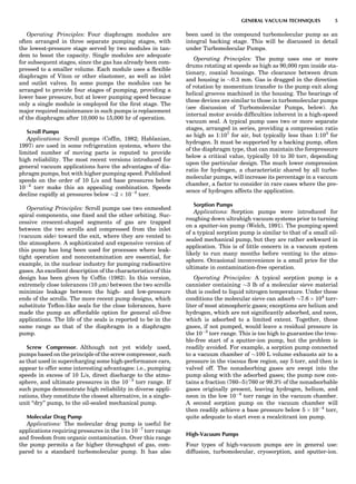 Operating Principles: Four diaphragm modules are
often arranged in three separate pumping stages, with
the lowest-pressure stage served by two modules in tan-
dem to boost the capacity. Single modules are adequate
for subsequent stages, since the gas has already been com-
pressed to a smaller volume. Each module uses a ﬂexible
diaphragm of Viton or other elastomer, as well as inlet
and outlet valves. In some pumps the modules can be
arranged to provide four stages of pumping, providing a
lower base pressure, but at lower pumping speed because
only a single module is employed for the ﬁrst stage. The
major required maintenance in such pumps is replacement
of the diaphragm after 10,000 to 15,000 hr of operation.
Scroll Pumps
Applications: Scroll pumps (Cofﬁn, 1982; Hablanian,
1997) are used in some refrigeration systems, where the
limited number of moving parts is reputed to provide
high reliability. The most recent versions introduced for
general vacuum applications have the advantages of dia-
phragm pumps, but with higher pumping speed. Published
speeds on the order of 10 L/s and base pressures below
10À2
torr make this an appealing combination. Speeds
decline rapidly at pressures below $2 Â 10À2
torr.
Operating Principles: Scroll pumps use two enmeshed
spiral components, one ﬁxed and the other orbiting. Suc-
cessive crescent-shaped segments of gas are trapped
between the two scrolls and compressed from the inlet
(vacuum side) toward the exit, where they are vented to
the atmosphere. A sophisticated and expensive version of
this pump has long been used for processes where leak-
tight operation and noncontamination are essential, for
example, in the nuclear industry for pumping radioactive
gases. An excellent description of the characteristics of this
design has been given by Cofﬁn (1982). In this version,
extremely close tolerances (10 mm) between the two scrolls
minimize leakage between the high- and low-pressure
ends of the scrolls. The more recent pump designs, which
substitute Teﬂon-like seals for the close tolerances, have
made the pump an affordable option for general oil-free
applications. The life of the seals is reported to be in the
same range as that of the diaphragm in a diaphragm
pump.
Screw Compressor. Although not yet widely used,
pumps based on the principle of the screw compressor, such
as that used in supercharging some high-performance cars,
appear to offer some interesting advantages: i.e., pumping
speeds in excess of 10 L/s, direct discharge to the atmo-
sphere, and ultimate pressures in the 10À3
torr range. If
such pumps demonstrate high reliability in diverse appli-
cations, they constitute the closest alternative, in a single-
unit ‘‘dry’’ pump, to the oil-sealed mechanical pump.
Molecular Drag Pump
Applications: The molecular drag pump is useful for
applications requiring pressures in the 1 to 10À7
torr range
and freedom from organic contamination. Over this range
the pump permits a far higher throughput of gas, com-
pared to a standard turbomolecular pump. It has also
been used in the compound turbomolecular pump as an
integral backing stage. This will be discussed in detail
under Turbomolecular Pumps.
Operating Principles: The pump uses one or more
drums rotating at speeds as high as 90,000 rpm inside sta-
tionary, coaxial housings. The clearance between drum
and housing is $0.3 mm. Gas is dragged in the direction
of rotation by momentum transfer to the pump exit along
helical grooves machined in the housing. The bearings of
these devices are similar to those in turbomolecular pumps
(see discussion of Turbomolecular Pumps, below). An
internal motor avoids difﬁculties inherent in a high-speed
vacuum seal. A typical pump uses two or more separate
stages, arranged in series, providing a compression ratio
as high as 1:107
for air, but typically less than 1:103
for
hydrogen. It must be supported by a backing pump, often
of the diaphragm type, that can maintain the forepressure
below a critical value, typically 10 to 30 torr, depending
upon the particular design. The much lower compression
ratio for hydrogen, a characteristic shared by all turbo-
molecular pumps, will increase its percentage in a vacuum
chamber, a factor to consider in rare cases where the pre-
sence of hydrogen affects the application.
Sorption Pumps
Applications: Sorption pumps were introduced for
roughing down ultrahigh vacuum systems prior to turning
on a sputter-ion pump (Welch, 1991). The pumping speed
of a typical sorption pump is similar to that of a small oil-
sealed mechanical pump, but they are rather awkward in
application. This is of little concern in a vacuum system
likely to run many months before venting to the atmo-
sphere. Occasional inconvenience is a small price for the
ultimate in contamination-free operation.
Operating Principles: A typical sorption pump is a
cannister containing $3 lb of a molecular sieve material
that is cooled to liquid nitrogen temperature. Under these
conditions the molecular sieve can adsorb $7.6 Â 104
torr-
liter of most atmospheric gases; exceptions are helium and
hydrogen, which are not signiﬁcantly adsorbed, and neon,
which is adsorbed to a limited extent. Together, these
gases, if not pumped, would leave a residual pressure in
the 10À2
torr range. This is too high to guarantee the trou-
ble-free start of a sputter-ion pump, but the problem is
readily avoided. For example, a sorption pump connected
to a vacuum chamber of $100 L volume exhausts air to a
pressure in the viscous ﬂow region, say 5 torr, and then is
valved off. The nonadsorbing gases are swept into the
pump along with the adsorbed gases; the pump now con-
tains a fraction (760–5)/760 or 99.3% of the nonadsorbable
gases originally present, leaving hydrogen, helium, and
neon in the low 10À4
torr range in the vacuum chamber.
A second sorption pump on the vacuum chamber will
then readily achieve a base pressure below 5 Â 10À4
torr,
quite adequate to start even a recalcitrant ion pump.
High-Vacuum Pumps
Four types of high-vacuum pumps are in general use:
diffusion, turbomolecular, cryosorption, and sputter-ion.
GENERAL VACUUM TECHNIQUES 5
 