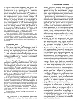 by limiting the exhaust to the viscous ﬂow regime. This
procedure presents a potential problem. The vacuum
chamber will be left at a pressure in the 10À1
torr range,
but sustained operation of the diffusion pump must be
avoided when its inlet pressure exceeds 10À3
torr. Clearly,
the moment the isolation valve between diffusion pump
and the roughed-down vacuum chamber is opened, the
pump will suffer an overload of at least two decades pres-
sure. In this condition, the upper jet of the pump will be
overwhelmed and backstreaming will rise. If the diffusion
pump is operated with a LN2 trap, this backstreaming will
be intercepted. But, even with an untrapped diffusion
pump, the overload condition rarely lasts more than 10
to 20 s, because the pumping speed of a diffusion pump
is very high, even with one inoperative jet. Consequently,
the backstreaming from roughing and high-vacuum
pumps remains acceptable for many applications.
Where large numbers of different operators use a sys-
tem, fully automatic sequencing and safety interlocks are
recommended to reduce the possibility of operator error.
Diffusion pumps are best avoided if simplicity of operation
is essential and freedom from organic contamination is
paramount.
Turbomolecular Pumps
Applications: Turbomolecular pumps were introduced
in 1958 (Becker, 1959) and were immediately hailed as
the solution to all of the problems of the diffusion pump.
Provided that recommended procedures are used, these
pumps live up to the original high expectations.
These are reliable, general-purpose pumps requiring
simple operating procedures and capable of maintaining
clean vacuum down to the 10À10
torr range. Pumping speeds
up to 10,000 L/s are available.
Operating Principles: The pump is a multistage axial
compressor, operating at rotational speeds from around
20,000 to 90,000 rpm. The drive motor is mounted inside
the pump housing, avoiding the shaft seal needed with
an external drive. Modern power supplies sense excessive
loading of the motor, as when operating at too high an inlet
pressure, and reduce the motor speed to avoid overheating
and possible failure. Occasional failure of the frequency
control in the supply has resulted in excessive speeds
and catastrophic failure of the rotor.
At high speeds, the dominant problem is maintenance
of the rotational bearings. Careful balancing of the rotor
is essential; in some models bearings can be replaced in
the ﬁeld, if rigorous cleanliness is assured, preferably in
a clean environment such as a laminar-ﬂow hood. In other
designs, the pump must be returned to the manufacturer
for bearing replacement and rotor rebalancing. This ser-
vice factor should be considered in selecting a turbomole-
cular pump, since few facilities can keep a replacement
pump on hand.
Several different types of bearings are common in tur-
bomolecular pumps:
1. Oil Lubrication. All ﬁrst-generation pumps used
oil-lubricated bearings that often lasted several
years in continuous operation. These pumps were
mounted horizontally with the gas inlet between
two sets of blades. The bearings were at the ends
of the rotor shaft, on the forevacuum side. This
type of pump, and the magnetically levitated designs
discussed below, offer minimum vibration.
Second-generation pumps are vertically mounted
and single-ended. This is more compact, facilitating
easy replacement of a diffusion pump. Many of these
pumps rely on gravity return of lubrication oil to the
reservoir and thus require vertical orientation.
Using a wick as the oil reservoir both localizes the
liquid and allows more ﬂexible pump orientation.
2. Grease Lubrication: A low-vapor-pressure grease
lubricant was introduced to reduce transport of oil
into the vacuum chamber (Osterstrom, 1979) and
to permit orientation of the pump in any direction.
Grease has lower frictional loss and allows a lower-
power drive motor, with consequent drop in operat-
ing temperature.
3. Ceramic Ball Bearings: Most bearings now use a
ceramic-balls/steel-race combination; the lighter
balls reduce centrifugal forces and the ceramic-to-
steel interface minimizes galling. There appears to
be a signiﬁcant improvement in bearing life for
both oil and grease lubrication systems.
4. Magnetic Bearings: Magnetic suspension systems
have two advantages: a non-contact bearing with a
potentially unlimited life, and very low vibration.
First-generation pumps used electromagnetic sus-
pension with a battery backup. When nickel-
cadmium batteries were used, this backup was not
continuously available; incomplete discharge before
recharging cycles often reduces discharge capacity.
A second generation using permanent magnets
was more reliable and of lower cost. Some pumps
now offer an improved electromagnetic suspension
with better active balancing of the rotor on all
axes. In some designs, the motor is used as a genera-
tor when power is interrupted, to assure safe shut-
down of the magnetic suspension system. Magnetic
bearing pumps use a second set of ‘‘touch-down’’
bearings for support when the pump is stationary.
The bearings use a solid, low-vapor-pressure lubri-
cant (O’Hanlon, 1989) and further protect the
pump in an emergency. The life of the touch-down
bearings is limited, and their replacement may be a
nuisance; it is, however, preferable to replacing a
shattered pump rotor and stator assembly.
5. Combination Bearings Systems: Some designs use
combinations of different types of bearings. One
example uses a permanent-magnet bearing at the
high-vacuum end and an oil-lubricated bearing at
the forevacuum end. A magnetic bearing does not
contaminate the system and is not vulnerable to
damage by aggressive gases as is a lubricated bear-
ing. Therefore it can be located at the very end of the
rotor shaft, while the oil-fed bearing is at the oppo-
site forevacuum end. This geometry has the advan-
tage of minimizing vibration.
GENERAL VACUUM TECHNIQUES 7
 