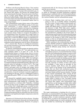 Problems with Pumping Reactive Gases: Very reactive
gases, common in the semiconductor industry, can result
in rapid bearing failure. A purge with nonreactive gas, in
the viscous ﬂow regime, can prevent the pumped gases
from contacting the bearings. To permit access to the bear-
ing for a purge, pump designs move the upper bearing
below the turbine blades, which often cantilevers the cen-
ter of mass of the rotor beyond the bearings. This may have
been a contributing factor to premature failure seen in
some pump designs.
The turbomolecular pump shares many of the perfor-
mance characteristics of the diffusion pump. In the stan-
dard construction, it cannot exhaust to atmospheric
pressure, and must be backed at all times by a forepump.
The critical backing pressure is generally in the 10À1
torr,
or lower, region, and an oil-sealed mechanical pump is the
most common choice. Failure to recognize the problem of
oil contamination from this pump was a major factor in
the problems with early applications of the turbomolecular
pump. But, as with the diffusion pump, an operating tur-
bomolecular pump prevents signiﬁcant backstreaming
from the forepump and its own bearings. A typical turbo-
molecular pump compression ratio for heavy oil molecules,
$1012
:1, ensures this. The key to avoiding oil contamina-
tion during evacuation is the pump reaching its operating
speed as soon as is possible.
In general, turbomolecular pumps can operate continu-
ously at pressures as high as 10À2
torr and maintain con-
stant pumping speed to at least 10À10
torr. As the
turbomolecular pump is a transfer pump, there is no accu-
mulation of hazardous gas, and less concern with an emer-
gency shutdown situation. The compression ratio is $108
:1
for nitrogen, but frequently below 1000:1 for hydrogen.
Some ﬁrst-generation pumps managed only 50:1 for hydro-
gen. Fortunately, the newer compound pumps, which add
an integral molecular drag backing pump, often have com-
pression ratios for hydrogen in excess of 105
:1. The large
difference between hydrogen (and to a lesser extent
helium) and gases such as nitrogen and oxygen leaves
the residual gas in the chamber enriched in the lighter spe-
cies. If a low residual hydrogen pressure is an important
consideration, it may be necessary to provide supplement-
ary pumping for this gas, such as a sublimation pump or
nonevaporable getter (NEG), or to use a different class of
pump.
The demand for negligible organic compound contami-
nation has led to the compound pump, comprising a stan-
dard turbomolecular stage backed by a molecular drag
stage, mounted on a common shaft. Typically, a backing
pressure of only 10 torr or higher, conveniently provided
by an oil-free (‘‘dry’’) diaphragm pump, is needed (see dis-
cussion of Oil-Free Pumps). In some versions, greased or
oil-lubricated bearings are used (on the high-pressure
side of the rotor); magnetic bearings are also available.
Compound pumps provide an extremely low risk of oil con-
tamination and signiﬁcantly higher compression ratios for
light gases.
Operation of a Turbomolecular Pump System: Freedom
from organic contamination demands care during both the
evacuation and venting processes. However, if a pump is
contaminated with oil, the cleanup requires disassembly
and the use of solvents.
The following is a recommended procedure for a system
in which an untrapped oil-sealed mechanical roughing/
backing pump is combined with an oil-lubricated turbomo-
lecular pump, and an isolation valve is provided between
the vacuum chamber and the turbomolecular pump.
1. Startup: Begin roughing down and turn on the
pump as soon as is possible without overloading
the drive motor. Using a modern electronically con-
trolled supply, no delay is necessary, because the
supply will adjust power to prevent overload while
the pressure is high. With older power supplies,
the turbomolecular pump should be started as soon
as the pressure reaches a tolerable level, as given by
the manufacturer, probably in the 10 torr region. A
rapid startup ensures that the turbomolecular pump
reaches at least 50% of the operating speed while the
pressure in the foreline is still in the viscous ﬂow
regime, so that no oil backstreaming can enter the
system through the turbomolecular pump.
Before opening to the turbomolecular pump, the
vacuum chamber should be roughed down using a
procedure to avoid oil contamination, as was des-
cribed for diffusion pump startup (see discussion
above).
2. Venting: When the entire system is to be vented to
atmospheric pressure, it is essential that the venting
gas enter the turbomolecular pump at a point on the
system side of any lubricated bearings in the pump.
This ensures that oil liquid or vapor is swept away
from the system towards the backing system. Some
pumps have a vent midway along the turbine blades,
while others have vents just above the upper, sys-
tem-side, bearings. If neither of these vent points
are available, a valve must be provided on the
vacuum chamber itself. Never vent the system
from a point on the foreline of the turbomolecular
pump; that can ﬂush both mechanical pump oil
and turbomolecular pump oil into the turbine rotor
and stator blades and the vacuum chamber. Venting
is best started immediately after turning off the
power to the turbomolecular pump and adjusting
so the chamber pressure rises into the viscous ﬂow
region within a minute or two. Too-rapid venting
exposes the turbine blades to excessive pressure in
the viscous ﬂow regime, with unnecessarily high
upward force on the bearing assembly (often called
the ‘‘helicopter’’ effect). When venting frequently,
the turbomolecular pump is usually left running,
isolated from the chamber, but connected to the fore-
pump.
The major maintenance is checking the oil or grease
lubrication, as recommended by the pump manufacturer,
and replacing the bearings as required. The stated life of
bearings is often $2 years continuous operation, though
an actual life of !5 years is not uncommon. In some facil-
ities, where multiple pumps are used in production, bear-
ings are checked by monitoring the amplitude of the
8 COMMON CONCEPTS
 