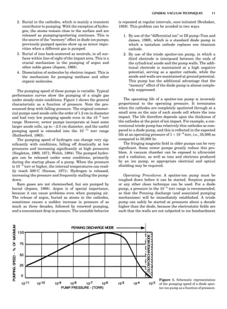 2. Burial in the cathodes, which is mainly a transient
contributor to pumping. With the exception of hydro-
gen, the atoms remain close to the surface and are
released as pumping/sputtering continues. This is
the source of the ‘‘memory’’ effect in diode ion pumps;
previously pumped species show up as minor impu-
rities when a different gas is pumped.
3. Burial of ions back-scattered as neutrals, in all sur-
faces within line-of sight of the impact area. This is a
crucial mechanism in the pumping of argon and
other noble gases (Jepsen, 1968).
4. Dissociation of molecules by electron impact. This is
the mechanism for pumping methane and other
organic molecules.
The pumping speed of these pumps is variable. Typical
performance curves show the pumping of a single gas
under steady-state conditions. Figure 1 shows the general
characteristic as a function of pressure. Note the pro-
nounced drop with falling pressure. The original commer-
cial pumps used anode cells the order of 1.2 cm in diameter
and had very low pumping speeds even in the 10À9
torr
range. However, newer pumps incorporate at least some
larger anode cells, up to $2.5 cm diameter, and the useful
pumping speed is extended into the 10À11
torr range
(Rutherford, 1963).
The pumping speed of hydrogen can change very sig-
niﬁcantly with conditions, falling off drastically at low
pressures and increasing signiﬁcantly at high pressures
(Singleton, 1969, 1971; Welch, 1994). The pumped hydro-
gen can be released under some conditions, primarily
during the startup phase of a pump. When the pressure
is 10À3
torr or higher, the internal temperatures can read-
ily reach 5008C (Snouse, 1971). Hydrogen is released,
increasing the pressure and frequently stalling the pump-
down.
Rare gases are not chemisorbed, but are pumped by
burial (Jepsen, 1968). Argon is of special importance,
because it can cause problems even when pumping air.
The release of argon, buried as atoms in the cathodes,
sometimes causes a sudden increase in pressure of as
much as three decades, followed by renewed pumping,
and a concomitant drop in pressure. The unstable behavior
is repeated at regular intervals, once initiated (Brubaker,
1959). This problem can be avoided in two ways.
1. By use of the ‘‘differential ion’’ or DI pump (Tom and
James, 1969), which is a standard diode pump in
which a tantalum cathode replaces one titanium
cathode.
2. By use of the triode sputter-ion pump, in which a
third electrode is interposed between the ends of
the cylindrical anode and the pump walls. The addi-
tional electrode is maintained at a high negative
potential, serving as a sputter cathode, while the
anode and walls are maintained at ground potential.
This pump has the additional advantage that the
‘‘memory’’ effect of the diode pump is almost comple-
tely suppressed.
The operating life of a sputter-ion pump is inversely
proportional to the operating pressure. It terminates
when the cathodes are completely sputtered through at a
small area on the axis of each anode cell where the ions
impact. The life therefore depends upon the thickness of
the cathodes at the point of ion impact. For example, a con-
ventional triode pump has relatively thin cathodes as com-
pared to a diode pump, and this is reﬂected in the expected
life at an operating pressure of 1 Â 10À6
torr, i.e., 35,000 as
compared to 50,000 hr.
The fringing magnetic ﬁeld in older pumps can be very
signiﬁcant. Some newer pumps greatly reduce this pro-
blem. A vacuum chamber can be exposed to ultraviolet
and x radiation, as well as ions and electrons produced
by an ion pump, so appropriate electrical and optical
shielding may be required.
Operating Procedures: A sputter-ion pump must be
roughed down before it can be started. Sorption pumps
or any other clean technique can be used. For a diode
pump, a pressure in the 10À4
torr range is recommended,
so that the Penning discharge (and associated pumping
mechanisms) will be immediately established. A triode
pump can safely be started at pressures about a decade
higher than the diode, because the electrostatic ﬁelds are
such that the walls are not subjected to ion bombardment
Figure 1. Schematic representation
of the pumping speed of a diode sput-
ter-ion pump as a function of pressure.
GENERAL VACUUM TECHNIQUES 11
 