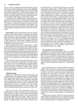 (Snouse, 1971). An additional problem develops in pumps
that have operated in hydrogen or water vapor. Hydrogen
accumulates in the cathodes and this gas is released when
the cathode temperatures increase during startup. The
higher the pressure, the greater the temperature; tem-
peratures as high as 9008C have been measured at the cen-
ter of cathodes under high gas loads (Jepsen, 1967).
An isolation valve should be used to avoid venting the
pump to atmospheric pressure. The sputtered deposits on
the walls of a pump adsorb gas with each venting, and
the bonding of subsequently sputtered material will be
reduced, eventually causing ﬂaking of the deposits. The
ﬂakes can serve as electron emitters, sustaining localized
(non-pumping) discharges and can also short out the elec-
trodes.
Getter Pumps. Getter pumps depend upon the reaction
of gases with reactive metals as a pumping mechanism;
such metals were widely used in electronic vacuum tubes,
being described as getters (Reimann, 1952). Production
techniques for the tubes did not allow proper outgassing
of tube components, and the getter completed the initial
pumping on the new tube. It also provided continuous
pumping for the life of the device.
Some practical getters used a ‘‘ﬂash getter,’’ a stable
compound of barium and aluminum that could be heated,
using an RF coil, once the tube had been sealed, to evapo-
rate a mirror-like barium deposit on the tube wall. This
provided a gettering surface that operated close to ambient
temperature. Such ﬁlms initially offer rapid pumping, but
once the surface is covered, a much slower rate of pumping
is sustained by diffusion into the bulk of the ﬁlm. These
getters are the forerunners of the modern sublimation
pump.
A second type of getter used a reactive metal, such as
titanium or zirconium wire, operated at elevated tempera-
ture; gases react at the metal surface to produce stable,
low-vapor-pressure compounds that then diffuse into the
interior, allowing a sustained reaction at the surface.
These getters are the forerunners or the modern noneva-
porable getter (NEG).
Sublimation pumps
Applications: Sublimation pumps are frequently used
in combination with a sputter-ion pump, to provide high-
speed pumping for reactive gases with a minimum invest-
ment (Welch, 1991). They are more suitable for ultrahigh
vacuum applications than for handling large pumping
loads. These pumps have been used in combination with
turbomolecular pumps to compensate for the limited
hydrogen-pumping performance of older designs. The
newer, compound turbomolecular pumps avoid this need.
Operating Principles: Most sublimation pumps use a
heated titanium surface to sublime a layer of atomically
clean metal onto a surface, commonly the wall of a vacuum
chamber. In the simplest version, a wire, commonly 85%
Ti/15% Mo (McCracken and Pashley, 1966; Lawson and
Woodward, 1967) is heated electrically; typical ﬁlaments
deposit $1 g before failure. It is normal to mount two or
three ﬁlaments on a common ﬂange for longer use before
replacement. Alternatively, a hollow sphere of titanium
is radiantly heated by an internal incandescent lamp ﬁla-
ment, providing as much as 30 g of titanium. In either
case, a temperature of $15008C is required to establish a
useable sublimation rate. Because each square centimeter
of a titanium ﬁlm provides a pumping speed of several
liters per second at room temperature (Harra, 1976), one
can obtain large pumping speeds for reactive gases such
as oxygen and nitrogen. The speed falls dramatically as
the surface is covered by even one monolayer. Although
the sublimation process must be repeated periodically to
compensate for saturation, in an ultrahigh vacuum system
the time between sublimation cycles can be many hours.
With higher gas loads the sublimation cycles become
more frequent, and continuous sublimation is required to
achieve maximum pumping speed. A sublimator can only
pump reactive gases and must always be used in combina-
tion with a pump for remaining gases, such as the rare
gases and methane. Do not heat a sublimator when the
pressure is too high, e.g., 10À3
torr; pumping will start
on the heated surface, and can suppress the rate of subli-
mation completely. In this situation the sublimator sur-
face becomes the only effective pump, functioning as a
nonevaporable getter, and the effective speed will be
very small (Kuznetsov et al., 1969).
Nonevaporable Getter Pumps (NEGs)
Applications: In vacuum systems, NEGs can provide
supplementary pumping of reactive gases, being particu-
larly effective for hydrogen, even at ambient temperature.
They are most suitable for maintaining low pressures. A
niche application is the removal of reactive impurities
from rare gases such as argon. NEGs ﬁnd wide application
in maintaining low pressures in sealed-off devices, in some
cases at ambient temperature (Giorgi et al., 1985; Welch,
1991).
Operating Principles: In one form of NEG, the reactive
metal is carried as a thin surface layer on a supporting
substrate. An example is an alloy of Zr/16%Al supported
on either a soft iron or nichrome substrate. The getter is
maintained at a temperature of around $4008C, either
by indirect or ohmic heating. Gases are chemisorbed at
the surface and diffuse into the interior. When a getter
has been exposed to the atmosphere, for example, when
initially installed in a system, it must be activated by heat-
ing under vacuum to a high temperature, 6008 to 8008C.
This permits adsorbed gases such as nitrogen and oxygen
to diffuse into the bulk. With use, the speed falls off as the
near-surface getter becomes saturated, but the getter can
be reactivated several times by heating. Hydrogen is
evolved during reactivation; consequently reactivation is
most effective when hydrogen can be pumped away. In a
sealed device, however, the hydrogen is readsorbed on
cooling.
A second type of getter, which has a porous structure
with far higher accessible surface area, effectively pumps
reactive gases at temperatures as low as ambient. In many
cases, an integral heater is embedded in the getter.
12 COMMON CONCEPTS
 