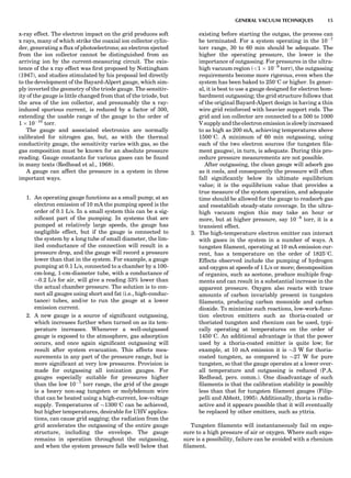 x-ray effect. The electron impact on the grid produces soft
x rays, many of which strike the coaxial ion collector cylin-
der, generating a ﬂux of photoelectrons; an electron ejected
from the ion collector cannot be distinguished from an
arriving ion by the current-measuring circuit. The exis-
tence of the x ray effect was ﬁrst proposed by Nottingham
(1947), and studies stimulated by his proposal led directly
to the development of the Bayard-Alpert gauge, which sim-
ply inverted the geometry of the triode gauge. The sensitiv-
ity of the gauge is little changed from that of the triode, but
the area of the ion collector, and presumably the x ray-
induced spurious current, is reduced by a factor of 300,
extending the usable range of the gauge to the order of
1 Â 10À10
torr.
The gauge and associated electronics are normally
calibrated for nitrogen gas, but, as with the thermal
conductivity gauge, the sensitivity varies with gas, so the
gas composition must be known for an absolute pressure
reading. Gauge constants for various gases can be found
in many texts (Redhead et al., 1968).
A gauge can affect the pressure in a system in three
important ways.
1. An operating gauge functions as a small pump; at an
electron emission of 10 mA the pumping speed is the
order of 0.1 L/s. In a small system this can be a sig-
niﬁcant part of the pumping. In systems that are
pumped at relatively large speeds, the gauge has
negligible effect, but if the gauge is connected to
the system by a long tube of small diameter, the lim-
ited conductance of the connection will result in a
pressure drop, and the gauge will record a pressure
lower than that in the system. For example, a gauge
pumping at 0.1 L/s, connected to a chamber by a 100-
cm-long, 1-cm-diameter tube, with a conductance of
$0.2 L/s for air, will give a reading 33% lower than
the actual chamber pressure. The solution is to con-
nect all gauges using short and fat (i.e., high-conduc-
tance) tubes, and/or to run the gauge at a lower
emission current.
2. A new gauge is a source of signiﬁcant outgassing,
which increases further when turned on as its tem-
perature increases. Whenever a well-outgassed
gauge is exposed to the atmosphere, gas adsorption
occurs, and once again signiﬁcant outgassing will
result after system evacuation. This affects mea-
surements in any part of the pressure range, but is
more signiﬁcant at very low pressures. Provision is
made for outgassing all ionization gauges. For
gauges especially suitable for pressures higher
than the low 10À7
torr range, the grid of the gauge
is a heavy non-sag tungsten or molybdenum wire
that can be heated using a high-current, low-voltage
supply. Temperatures of $13008C can be achieved,
but higher temperatures, desirable for UHV applica-
tions, can cause grid sagging; the radiation from the
grid accelerates the outgassing of the entire gauge
structure, including the envelope. The gauge
remains in operation throughout the outgassing,
and when the system pressure falls well below that
existing before starting the outgas, the process can
be terminated. For a system operating in the 10À7
torr range, 30 to 60 min should be adequate. The
higher the operating pressure, the lower is the
importance of outgassing. For pressures in the ultra-
high vacuum region (<1 Â 10À8
torr), the outgassing
requirements become more rigorous, even when the
system has been baked to 2508C or higher. In gener-
al, it is best to use a gauge designed for electron bom-
bardment outgassing; the grid structure follows that
of the original Bayard-Alpert design in having a thin
wire grid reinforced with heavier support rods. The
grid and ion collector are connected to a 500 to 1000
V supply andtheelectron emission is slowlyincreased
to as high as 200 mA, achieving temperatures above
15008C. A minimum of 60 min outgassing, using
each of the two electron sources (for tungsten ﬁla-
ment gauges), in turn, is adequate. During this pro-
cedure pressure measurements are not possible.
After outgassing, the clean gauge will adsorb gas
as it cools, and consequently the pressure will often
fall signiﬁcantly below its ultimate equilibrium
value; it is the equilibrium value that provides a
true measure of the system operation, and adequate
time should be allowed for the gauge to readsorb gas
and reestablish steady-state coverage. In the ultra-
high vacuum region this may take an hour or
more, but at higher pressure, say 10À6
torr, it is a
transient effect.
3. The high-temperature electron emitter can interact
with gases in the system in a number of ways. A
tungsten ﬁlament, operating at 10 mA emission cur-
rent, has a temperature on the order of 18258C.
Effects observed include the pumping of hydrogen
and oxygen at speeds of 1 L/s or more; decomposition
of organics, such as acetone, produce multiple frag-
ments and can result in a substantial increase in the
apparent pressure. Oxygen also reacts with trace
amounts of carbon invariably present in tungsten
ﬁlaments, producing carbon monoxide and carbon
dioxide. To minimize such reactions, low-work-func-
tion electron emitters such as thoria-coated or
thoriated tungsten and rhenium can be used, typi-
cally operating at temperatures on the order of
14508C. An additional advantage is that the power
used by a thoria-coated emitter is quite low; for
example, at 10 mA emission it is $3 W for thoria-
coated tungsten, as compared to $27 W for pure
tungsten, so that the gauge operates at a lower over-
all temperature and outgassing is reduced (P.A.
Redhead, pers. comm.). One disadvantage of such
ﬁlaments is that the calibration stability is possibly
less than that for tungsten ﬁlament gauges (Filip-
pelli and Abbott, 1995). Additionally, thoria is radio-
active and it appears possible that it will eventually
be replaced by other emitters, such as yttria.
Tungsten ﬁlaments will instantaneously fail on expo-
sure to a high pressure of air or oxygen. Where such expo-
sure is a possibility, failure can be avoided with a rhenium
ﬁlament.
GENERAL VACUUM TECHNIQUES 15
 