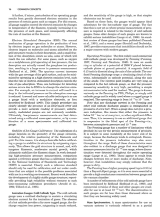 A further, if minor, perturbation of an operating gauge
results from greatly decreased electron emission in the
presence of certain gases such as oxygen. For this reason,
all gauge supplies control the electron emission by changes
in temperature of the ﬁlament, typically increasing it in
the presence of such gases, and consequently affecting
the rate of reaction at the ﬁlament.
Electron Stimulated Desorption (ESD): The normal
mechanism of gauge operation is the production of ions
by electron impact on gas molecules or atoms. However,
electron impact on molecules and atoms adsorbed on the
grid structure results in their desorption, and a small frac-
tion of the desorption occurs as ions, some of which will
reach the ion collector. For some gases, such as oxygen
on a molybdenum grid operating at low pressure, the ion
desorption can actually exceed the gas-phase ion produc-
tion, resulting in a large error in pressure measurement
(Redhead et al., 1968). The spurious current increases
with the gas coverage of the grid surface, and can be mini-
mized by operating at a high electron-emission level, such
that the rate of electron-stimulated desorption exceeds the
rate of gas adsorption. Thus, one technique for detecting
serious errors due to ESD is to change the electron emis-
sion. For example, an increase in current will result in a
drop in the indicated pressure as the adsorption coverage
is reduced. A second and more valuable technique is to use
a gauge ﬁtted with a modulator electrode, as ﬁrst
described by Redhead (1960). This simple procedure can
clearly identify the presence of an ESD-based error and
provide a more accurate reading of pressure; unfortu-
nately, modulated gauges are not commonly available.
Ultimately, low-pressure measurements are best deter-
mined using a calibrated mass spectrometer, or by a com-
bination of a mass spectrometer and calibrated ion
gauge.
Stability of Ion Gauge Calibration: The calibration of a
gauge depends on the geometry of the gauge elements,
including the relative positioning of the ﬁlaments and
grid. For this reason, it is always desirable before calibrat-
ing a gauge to stabilize its structure by outgassing rigor-
ously. This allows the grid structure to anneal, and, with
tungsten ﬁlaments, accelerates crystal growth, which
ultimately stabilizes the ﬁlament shape. In work demand-
ing high-precision pressure measurement, comparison
against a reference gauge that has a calibration traceable
to the National Institutes of Standards and Technology
(NIST) is essential. Clearly such a reference standard
should only be used for calibration and not under condi-
tions that are subject to the possible problems associated
with use in a working environment. Recent work describes
the development of a highly stable gauge structure, report-
edly providing high reliability without recourse to such
time-consuming calibration procedures (Arnold et al.,
1994; Tilford et al., 1995).
Ionization Gauges: Cold Cathode Type. The cold cathode
gauge uses a conﬁned discharge to sustain a circulating
electron current for the ionization of gases. The absence
of a hot cathode provides a far more rugged gauge, the dis-
charge requires less power, outgassing is much reduced,
and the sensitivity of the gauge is high, so that simpler
electronics can be used.
Based on these facts, the gauges would appear ideal
substitutes for the hot-cathode type of gauge. The fact
that this is not yet so where precise measurement of pres-
sure is required is related to the history of cold cathode
gauges. Some older designs of such gauges are known to
exhibit serious instabilities (Lange et al., 1966). An excel-
lent review of these gauges has been published (Peacock
et al., 1991), and a recent paper (Kendall and Drubetsky,
1997) provides reassurance that instabilities should not be
a major concern with modern gauges.
Operating Principles: The ﬁrst widely used commercial
cold cathode gauge was developed by Penning (Penning,
1937; Penning and Nienhuis, 1949). It uses an anode
ring or cylinder at a potential of 2000 V placed between
cathode plates at ground potential. A magnetic ﬁeld of
0.15 tesla is directed along the axis of the cathode. The con-
ﬁned Penning discharge traps a circulating cloud of elec-
trons, substantially at cathode potential, along the axis
of the anode. The electron path lengths are very long, as
compared to the hot cathode gauge, so that the pressure
measuring sensitivity is very high, permitting a simple
microammeter to be used for readout. The gauge is known
variously as the Penning (or PIG), Philips, or simply cold
cathode gauge and is widely used where a rugged gauge is
required. The operating range is from 10À2
to 10À7
torr.
Note that any discharge current in the Penning and
other cold cathode discharge gauges is extinguished at
pressures of a few torr. When a gauge does not give a pres-
sure indication, this means that either the pressure is
below 10À7
torr or at many torr, a rather signiﬁcant differ-
ence. Thus, it is necessary to use an additional gauge that
is responsive in the blind spot of the Penning—i.e.,
between atmospheric pressure and 10À2
torr.
The Penning gauge has a number of limitations which
preclude its use for the precise measurement of pressure.
It is subject to some instability at the lower end of its
range, because the discharge tends to extinguish. Discon-
tinuities in the pressure indication may also occur
throughout the range. Both of these characteristics were
also evident in a discharge gauge that was designed to
measure pressures into the 10À10
torr range, where discon-
tinuities were detected throughout the entire operating
range (Lange et al., 1966). These appear to result from
changes between two or more modes of discharge. Note,
however, that instabilities may simply indicate that the
gauge is dirty.
The Penning has a higher pumping speed (up to 0.5 L/s)
than a Bayard-Alpert gauge, so it is even more essential to
provide a high-conductance connection between gauge and
the vacuum chamber.
A number of reﬁnements of the cold cathode gauge have
been introduced by Redhead (Redhead et al., 1968), and
commercial versions of these and other gauges are avail-
able for use to at least 10À10
torr. The discontinuities in
such gauges are far less than those discussed above so
that they are becoming widely used.
Mass Spectrometers. A mass spectrometer for use on
vacuum systems is variously referred to as a partial
16 COMMON CONCEPTS
 