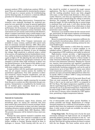 pressure analyzer (PPA), residual gas analyzer (RGA), or
quad. These are indispensable for monitoring the composi-
tion of the gas in a vacuum system, for troubleshooting,
and for detecting leaks. It is however a relatively difﬁcult
procedure for obtaining quantitative readings.
Magnetic Sector Mass Spectrometers: Commercial ins-
truments were originally developed for analytical pur-
poses but were generally too large for general application
to vacuum systems. Smaller versions provided excellent
performance, but the presence of a large permanent mag-
net or electromagnet remained a serious limitation. Such
instruments are now mainly used in helium leak detectors,
where a compact instrument using a small magnet is per-
fectly satisfactory for resolving the helium-4 peak from the
only common adjacent peak, that due to hydrogen-2.
Quadrupole Mass Filter: Compact instruments are
available in many versions, combined with control units
that are extremely versatile (Dawson, 1995). Mass selec-
tion is accomplished through the application of a combined
DC and RF electrical voltage to two pairs of quadrupole
rods. The mass peaks are selected, in turn, by changing
the voltage. High sensitivity is achieved using a variety
of ion sources, all employing electron bombardment ioniza-
tion, and by an electron-multiplier-based ion detector with
a gain as high as 105
. By adjusting the ratio of the DC and
RF electrical potentials the quadrupole resolution can be
changed to provide either high sensitivity to detect very
low partial pressures, at the expense of the ability to com-
pletely resolve adjacent mass peaks, or low sensitivity,
with more complete mass resolution.
A major problem with the quadrupole spectrometers is
that not all compact versions possess the stability for
quantitative applications. Very wide variations in detec-
tion sensitivity require frequent recalibration, and spu-
rious peaks are sometimes present (Lieszkovszky et al.,
1990; Tilford, 1994).
Despite such concerns, rapidly scanning the ion peaks
from the gas in a system can often determine the gas com-
position. Interpretation is simpliﬁed by the limited num-
ber of residual gases commonly found in a system
(Drinkwine and Lichtman, 1980).
VACUUM SYSTEM CONSTRUCTION AND DESIGN
Materials for Construction
Stainless steel, aluminum, copper, brass, alumina, and
borosilicate glass are among the materials that have
been used for the construction of vacuum envelopes. Excel-
lent sources of information on these and other materials,
including refractory metals suitable for internal electrodes
and heaters, are available (Kohl, 1967; Rosebury, 1965).
The present discussion will be limited to those most com-
monly used.
Perhaps the most common material is stainless steel,
most frequently 304L. The material is available in a wide
range of shapes and sizes, and is easily fabricated by
heliarc welding or brazing. Brazing should be done in
hydrogen or vacuum. Torch brazing with the use of a
ﬂux should be avoided, or reserved for rough vacuum
applications. The ﬂux is extremely difﬁcult to remove,
and the washing procedure leaves any holes plugged
with water, so that helium leak detection is often unsuc-
cessful. However, note that any imperfections in this and
other metals tend to extend along the rolling or extrusion
direction. For example, the defects in bar stock extend
along the length. If a thin-walled ﬂat disc or conical shape
is machined from such stock, it will often develop holes
through the wall. Construction from rolled plate or sheet
stock is preferable, with cones or cylinders made by full-
penetration seam welding.
Aluminum is an excellent choice for the vacuum envel-
ope, particularly for high-atomic-radiation environments.
But joining by either arc welding or brazing is exceedingly
demanding.
Kovar is a material having an expansion coefﬁcient clo-
sely matched to borosilicate glass, which is widely used in
sealing windows and alumina-insulating sections for elec-
trical feedthroughs.
Borosilicate glass remains a valid choice for construc-
tion. Although outgassing is a serious problem in an
unbaked system, a bakeout to as high as 4008C reduces
the outgassing so UHV conditions can readily be achieved.
High-alumina ceramic provides a high-temperature
vacuum wall. It can be coated with a thin metallic ﬁlm,
such as titanium, and then brazed to a Kovar header to
make electrical feedthroughs. Alumina stock tubing does
not have close dimension tolerances. Shaping for vacuum
use requires time-consuming and expensive procedures
such as grinding and cavitron milling. It is useful for inter-
nal electrically insulating components, and can be used at
temperatures up to at least 18008C. In many cases where
lower-temperature performance is acceptable, such com-
ponents are more conveniently fabricated from either bor-
on nitride (16508C) or Macor (10008C) using conventional
metal-cutting techniques.
Elastomers are widely used in O-ring seals. Buna N and
Viton are most commonly used. The main advantage of
Viton is that it can be used up to 2008C, as compared to
808C for Buna. The higher temperature capability is valu-
able for rapid degassing of the O-ring prior to installation,
and also for use at an elevated temperature. Polyimide can
be used as high as 3008C and is used as the sealing surface
on the nose of vacuum valves intended for UHV applica-
tions, permitting a higher-temperature bakeout.
Hardware Components
Use of demountable seals allows greater ﬂexibility in
system assembly and change. Replacement of a ﬂange-
mounted component is a relatively trivial problem as com-
pared to that where the component is brazed or welded in
place. A wide variety of seals are available, but only two
examples will be discussed.
O-ring Flange Seals. The O-ring seal is by far the most
convenient technique for high-vacuum use. It should be
generally limited to systems at pressures in the 10À7
torr
range and higher. Figure 4A shows the geometry of a sim-
ple seal. Note that the sealing surfaces are those in contact
with the two ﬂanges. The inner surface serves only to
GENERAL VACUUM TECHNIQUES 17
 