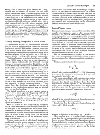 O-ring, with an evacuated space between the O-rings,
reduces both permeation and leakage from the atmo-
sphere, as described above. Magnetic coupling across the
vacuum wall avoids any problem of leakage and is useful
where the torque is low and where precise motion is not
required. If high-speed precision motion or very high tor-
que is required, feedthroughs are available where a drive
shaft passes through the wall, using a magnetic liquid
seal; such seals use low-vapor-pressure liquids (polyphe-
nylether diffusion pump ﬂuids: see discussion of Diffusion
Pumps) and are helium-leak-tight, but cannot sustain a
signiﬁcant bakeout. For UHV applications, bellows-sealed
feedthroughs are available for precise control of both rota-
tional and translational motion. O’Hanlon (1989) gives a
detailed discussion of this.
Assembly, Processing, and Operation of Vacuum Systems
As a general rule, all parts of a vacuum system should be
kept as clean as possible through fabrication and until
ﬁnal system assembly. This applies with equal importance
if the system is to be baked. Avoid the use of sulfur-con-
taining cutting oil in machining components; sulfur gives
excellent adhesion during machining, but is difﬁcult to
remove. Rosebury (1965) provides guidance on this point.
Traditional cleaning procedures have been reviewed by
Sasaki (1991). Many of these use a vapor degreaser to
remove organic contamination and detergent scrubbing
to remove inorganic contamination. Restrictions on the
use of chlorinated solvents such as trichloroethane, and
limits on the emission of volatile organics, have resulted
in a switch to more environmentally acceptable proce-
dures. Studies at the Argonne National Laboratory led to
two cleaning agents which were used in the assembly of
the Advanced Photon Source (Li et al., 1995; Rosenburg
et al., 1994). These were a mild alkaline detergent (Almeco
18) and a citric acid-based material (Citronox). The clean-
ing baths were heated to 508 to 658C and ultrasonic agita-
tion was used. The facility operates in the low 10À10
torr
range. Note that cleanliness was observed during all
stages, so that the cleaning procedures were not required
to reverse careless handling.
The initial pumpdown of a new vacuum system is
always slower than expected. Outgassing will fall off
with time by perhaps a factor of 103
, and can be accelerated
by increasing the temperature of the system. A bakeout to
4008C will accomplish a reduction in the outgassing rate
by a factor of 107
in 15 hr. But to be effective, the entire
system must be heated.
Once the system has been outgassed any pumpdown
will be faster than the initial one as long as the system is
not left open to the atmosphere for an extended period.
Always vent a system to dry gas, and minimize exposure
to atmosphere, even by continuing the purge of dry gas
when the system is open. To the extent that the ingress
of moist air is prevented, so will the subsequent pump-
down be accelerated.
Currentvacuumpracticeforachievingultrahighvacuum
conditions frequently involves baking to a more moderate
temperature, on the order of 2008C, for a period of several
days. Thereafter, samples are introduced or removed from
the system by use of an intermediate vacuum entrance, the
so-called load-lock system. With this technique the pres-
sure in the main vacuum system need never rise by more
than a decade or so from the operating level. If the need for
ultrahigh vacuum conditions in a project is anticipated at
the outset, the construction and operation of the system is
not particularly difﬁcult, but does involve a commitment to
use materials and components that can be subjected to
bakeout temperature without deterioration.
Design of Vacuum Systems
In any vacuum system, the pressure of interest is that in the
chamber where processes occur, or where measurements
are carried out, and not at the mouth of the pump. Thus,
the pumping speed used to estimate the system operating
pressure should be that at the exit of the vacuum chamber,
not simply the speed of the pump itself. Calculation of this
speed requires a knowledge of the substantial pressure
drop often present in the lines connecting the pump to
the chamber. In many system designs, the effective pump-
ing speed at the chamber opening falls below 40% of the
pump speed; the further the pump is located from the
vacuum chamber the greater is the loss.
One can estimate system performance to avoid any ser-
ious errors in component selection. It is essential to know
the conductance, C, of all components in the pumping sys-
tem.
Conductance is deﬁned by the expression
C ¼
Q
P1 À P2
ð4Þ
where C is the conductance in L/s, (P1 À P2) is the pressure
drop across the component in torr, and Q is the total
throughput of gas, in torr-L/s.
The conductance of tubes with a circular cross-section
can be calculated from the dimensions, although the con-
ductance does depend upon the type of gas ﬂow. Most
high-vacuum systems operate in the molecular ﬂow
regime, which often begins to dominate once the pressure
falls below 10À2
torr. An approximate expression for the
pressure at which molecular ﬂow becomes dominant is
P !
0:01
D
ð5Þ
where D is the internal diameter of the conductance ele-
ment in cm and P is the pressure in torr.
In molecular ﬂow, the conductance for air, of a long tube
(where L/D > 50), is given by
C ¼
12:1ðD3
Þ
L
ð6Þ
where L is the length in centimeters and C is in L/s.
Molecular ﬂow occurs in virtually all high-vacuum sys-
tems. Note that the conductance in this regime is indepen-
dent of pressure. The performance of pumping systems is
frequently limited by practical conductance limits. For any
component, conductance in the low-pressure regime is low-
er than in any other pressure regime, so careful design
consideration is necessary.
GENERAL VACUUM TECHNIQUES 19
 