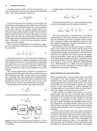 At higher pressures (PD ! 0.5) the ﬂow becomes vis-
cous. For long tubes, where laminar ﬂow is fully developed
(L/D ) 100), the conductance is given by
C ¼
ð182ÞðPÞðD4
Þ
L
ð7Þ
As can be seen from this equation, in viscous ﬂow, the
conductance is dependent on the fourth power of the dia-
meter, and is also dependent upon the average pressure
in the tube. Because the vacuum pumps used in the
higher-pressure range normally have signiﬁcantly smaller
pumping speeds than do those for high vacuum, the pro-
blems associated with the vacuum plumbing are much
simpler. The only time that one must pay careful attention
to the higher-pressure performance is when system cycling
time is important, or when the entire process operates
in the viscous ﬂow regime.
When a group of components are connected in series,
the net conductance of the group can be approximated by
the expression
1
Ctotal
¼
1
C1
þ
1
C2
þ
1
C3
þ Á Á Á ð8Þ
From this expression, it is clear that the limiting factor
in the conductance of any string of components is the smal-
lest conductance of the set. It is not possible to compensate
low conductance, e.g., in a small valve, by increasing the
conductance of the remaining components. This simple
fact has escaped very many casual assemblers of vacuum
systems.
The vacuum system shown in Figure 5 is assumed to be
operating with a ﬁxed input of gas from an external source,
which dominates all other sources of gas such as outgas-
sing or leakage. Once ﬂow equilibrium is established, the
throughput of gas, Q, will be identical at any plane drawn
through the system, since the only source of gas is the
external source, and the only sink for gas is the pump.
The pressure at the mouth of the pump is given by
P2 ¼
Q
Spump
ð9Þ
and the pressure in the chamber will be given by
P1 ¼
Q
Schamber
ð10Þ
Combining this with Equation 4, to eliminate pressure,
we have
1
Schamber
¼
1
Spump
þ
1
C
ð11Þ
For the case where there are a series of separate compo-
nents in the pumping line, the expression becomes
1
Schamber
¼
1
Spump
þ
1
C1
þ
1
C2
þ
1
C3
þ Á Á Á ð12Þ
The above discussion is intended only to provide an
understanding of the basic principles involved and the
type of calculations necessary to specify system compo-
nents. It does not address the signiﬁcant deviations from
this simple framework that must be corrected for, in a pre-
cise calculation (O’Hanlon, 1989).
The estimation of the base pressure requires a determi-
nation of gas inﬂux from all sources and the speed of the
high-vacuum pump at the base pressure. The outgassing
contributed by samples introduced into a vacuum system
should not be neglected. The critical sources are outgas-
sing and permeation. Leaks can be reduced to negligible
levels using good assembly techniques. Published outgas-
sing and permeation rates for various materials can vary
by as much as a factor of two (O’Hanlon, 1989; Redhead
et al., 1968; Santeler et al., 1966). Several computer pro-
grams, such as that described by Santeler (1987), are
available for more precise calculation.
LEAK DETECTION IN VACUUM SYSTEMS
Before assuming that a vacuum system leaks, it is useful
to consider if any other problem is present. The most
important tool in such a consideration is a properly main-
tained log book of the operation of the system. This is par-
ticularly the case if several people or groups use a single
system. If key check points in system operation are
recorded weekly, or even monthly, then the task of detect-
ing a slow change in performance is far easier.
Leaks develop in cracked braze joints, or in torch-
brazed joints once the ﬂux has ﬁnally been removed.
Demountable joints leak if the sealing surfaces are badly
scratched, or if a gasket has been scuffed, by allowing
the ﬂange to rotate relative to the gasket as it is com-
pressed. Cold ﬂow of Teﬂon or other gaskets slowly reduces
the compression and leaks develop. These are the easy
leaks to detect, since the leak path is from the atmosphere
into the vacuum chamber, and a trace gas can be used for
detection.
A second class of leaks arise from faulty construction
techniques; they are known as virtual leaks. In all of these,
a volume or void on the inside of a vacuum system commu-
nicates to that system only through a small leak path.
Every time the system is vented to the atmosphere, the
void ﬁlls with venting gas, then in the pumpdown this
gas ﬂows back into the chamber with a slowly decreasing
throughput, as the pressure in the void falls. This extends
Figure 5. Pressures and pumping speeds developed by a steady
throughput of gas (Q) through a vacuum chamber, conductance
(C) and pump.
20 COMMON CONCEPTS
 