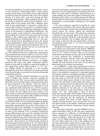 the system pumpdown. A simple example of such a void is
a screw placed in a blind tapped hole. A space always
remains at the bottom of the hole and the void is ﬁlled by
gas ﬂowing along the threads of the screw. The simplest
solution is a screw with a vent hole through the body,
providing rapid pumpout. Other examples include a dou-
ble O-ring in which the inside O-ring is defective, and a
double weld on the system wall with a defective inner
weld. A mass spectrometer is required to conﬁrm that a
virtual leak is present. The pressure is recorded during a
routine exhaust, and the residual gas composition is deter-
mined as the pressure is approaching equilibrium. The
system is again vented using the same procedure as in
the preceding vent, but the vent uses a gas that is not sig-
niﬁcant in the residual gas composition; the gas used
should preferably be nonadsorbing, such as a rare gas.
After a typical time at atmospheric pressure, the system
is again pumped down. If gas analysis now shows signiﬁ-
cant vent gas in the residual gas composition, then a vir-
tual leak is probably present, and one can only look for
the culprit in faulty construction.
Leaks most often fall in the range of 10À4
to 10À6
torr-
L/s. The traditional leak rate is expressed in atmospheric
cubic centimeters per second, which is 1.3 torr-L/s. A vari-
ety of leak detectors are available with practical sensitiv-
ities varying from around 1 Â 10À3
to 2 Â 10À11
torr-L/s.
The simplest leak detection procedure is to slightly
pressurize the system and apply a detergent solution,
similar to that used by children to make soap bubbles, to
the outside of the system. With a leak of $1 Â 10À3
torr-
L/s, bubbles should be detectable in a few seconds.
Although the lower limit of detection is at least one decade
lower than this ﬁgure, successful use at this level demands
considerable patience.
A similar inside-out method of detection is to use the
kind of halogen leak detector commonly available for
refrigeration work. The vacuum system is partially back-
ﬁlled with a freon and the outside is examined using a snif-
fer hose connected to the detector. Leaks the order of
1 Â 10À5
torr-L/s can be detected. It is important to avoid
any signiﬁcant drafts during the test, and the response
time can be many seconds, so the sniffer must be moved
quite slowly over the suspect area of the system. A far
more sensitive instrument for this procedure is a dedicated
helium leak detector (see below) with a sniffer hose testing
a system partially back-ﬁlled with helium.
A pressure gauge on the vacuum system can be used in
the search for leaks. The most productive approach applies
if the system can be segmented by isolation valves. By
appropriate manipulation, the section of the system con-
taining the leak can be identiﬁed. A second technique is
not so straightforward, especially in a nonbaked system.
It relies on the response of ion or thermal conductivity
gauges differing from gas to gas. For example, if the ﬂow
of gas through a leak is changed from air to helium by cov-
ering the suspected area with helium, then the reading of
an ionization gauge will change, since the helium sensitiv-
ity is only $16% of that for air. Unfortunately, the ﬂow of
helium through the leak is likely to be $2.7 times that for
air, assuming a molecular ﬂow leak, which partially offsets
the change in gauge sensitivity. A much greater problem is
that the search for a leak is often started just after expo-
sure to the atmosphere and pumpdown. Consequently out-
gassing is an ever-changing factor, decreasing with time.
Thus, one must detect a relatively small decrease in a
gauge reading, due to the leak, against a decreasing back-
ground pressure. This is not a simple process; the odds are
greatly improved if the system has been baked out, so that
outgassing is a much smaller contributor to the system
pressure.
A far more productive approach is possible if a mass
spectrometer is available on the system. The spectrometer
is tuned to the helium-4 peak, and a small helium probe is
moved around the system, taking the precautions
described later in this section. The maximum sensitivity
is obtained if the pumping speed of the system can be
reduced by partially closing the main pumping valve to
increase the pressure, but no higher than the mid-10À5
torr range, so that the full mass spectrometer resolution
is maintained. Leaks in the 1 Â 10À8
torr-L/s range should
be readily detected.
The preferred method of leak detection uses a stand-
alone helium mass spectrometer leak detector (HMSLD).
Such instruments are readily available with detection lim-
its of 2 Â 10À10
torr-L/s or better. They can be routinely
calibrated so the absolute size of a leak can be determined.
In many machines this calibration is automatically
performed at regular intervals. Given this, and the effec-
tive pumping speed, one can ﬁnd, using Equation 1,
whether the leak detected is the source of the observed
deterioration in the system base pressure.
In an HMSLD, a small mass spectrometer tuned to
detect helium is connected to a dedicated pumping system,
usually a diffusion or turbomolecular pump. The system or
device to be checked is connected to a separately pumped
inlet system, and once a satisfactory pressure is achieved,
the inlet system is connected directly to the detector and
the inlet pump is valved off. In this mode, all of the gas
from the test object passes directly to the helium leak
detector. The test object is then probed with helium, and
if a leak is detected, and is covered entirely with a helium
blanket, the reading of the detector will provide an
absolute indication of the leak size. In this detection
mode, the pressure in the leak detector module cannot
exceed $10À4
torr, which places a limit on the gas
inﬂux from the test object. If that inﬂux exceeds some cri-
tical value, the ﬂow of gas to the helium mass spectrometer
must be restricted, and the sensitivity for detection
will be reduced. This mode, of leak detection is not
suitable for dirty systems, since the gas ﬂows from the
test object directly to the detector, although some protec-
tion is usually provided by interposing a liquid nitrogen
cold trap.
An alternative technique using the HMSLD is the so-
called counterﬂow mode. In this, the mass spectrometer
tube is pumped by a diffusion or turbomolecular pump
which is designed to be an ineffective pump for helium
(and for hydrogen), while still operating at normal efﬁ-
ciency for all higher-molecular-weight gases. The gas
from the object under test is fed to the roughing line of
the mass spectrometer high-vacuum pump, where a hi-
gher pressure can be tolerated (on the order of 0.5 torr).
Contaminant gases, such as hydrocarbons, as well as air,
cannot reach the spectrometer tube. The sensitivity of an
GENERAL VACUUM TECHNIQUES 21
 