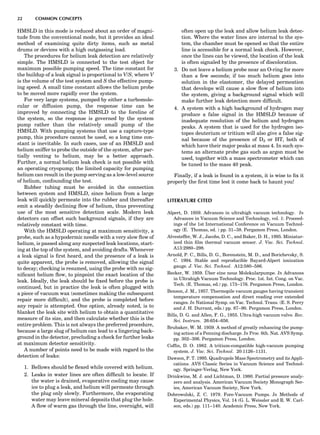 HMSLD in this mode is reduced about an order of magni-
tude from the conventional mode, but it provides an ideal
method of examining quite dirty items, such as metal
drums or devices with a high outgassing load.
The procedures for helium leak detection are relatively
simple. The HMSLD is connected to the test object for
maximum possible pumping speed. The time constant for
the buildup of a leak signal is proportional to V/S, where V
is the volume of the test system and S the effective pump-
ing speed. A small time constant allows the helium probe
to be moved more rapidly over the system.
For very large systems, pumped by either a turbomole-
cular or diffusion pump, the response time can be
improved by connecting the HMSLD to the foreline of
the system, so the response is governed by the system
pump rather than the relatively small pump of the
HMSLD. With pumping systems that use a capture-type
pump, this procedure cannot be used, so a long time con-
stant is inevitable. In such cases, use of an HMSLD and
helium sniffer to probe the outside of the system, after par-
tially venting to helium, may be a better approach.
Further, a normal helium leak check is not possible with
an operating cryopump; the limited capacity for pumping
helium can result in the pump serving as a low-level source
of helium, confounding the test.
Rubber tubing must be avoided in the connection
between system and HMSLD, since helium from a large
leak will quickly permeate into the rubber and thereafter
emit a steadily declining ﬂow of helium, thus preventing
use of the most sensitive detection scale. Modern leak
detectors can offset such background signals, if they are
relatively constant with time.
With the HMSLD operating at maximum sensitivity, a
probe, such as a hypodermic needle with a very slow ﬂow of
helium, is passed along any suspected leak locations, start-
ing at the top of the system, and avoiding drafts. Whenever
a leak signal is ﬁrst heard, and the presence of a leak is
quite apparent, the probe is removed, allowing the signal
to decay; checking is resumed, using the probe with no sig-
niﬁcant helium ﬂow, to pinpoint the exact location of the
leak. Ideally, the leak should be ﬁxed before the probe is
continued, but in practice the leak is often plugged with
a piece of vacuum wax (sometimes making the subsequent
repair more difﬁcult), and the probe is completed before
any repair is attempted. One option, already noted, is to
blanket the leak site with helium to obtain a quantitative
measure of its size, and then calculate whether this is the
entire problem. This is not always the preferred procedure,
because a large slug of helium can lead to a lingering back-
ground in the detector, precluding a check for further leaks
at maximum detector sensitivity.
A number of points need to be made with regard to the
detection of leaks:
1. Bellows should be ﬂexed while covered with helium.
2. Leaks in water lines are often difﬁcult to locate. If
the water is drained, evaporative cooling may cause
ice to plug a leak, and helium will permeate through
the plug only slowly. Furthermore, the evaporating
water may leave mineral deposits that plug the hole.
A ﬂow of warm gas through the line, overnight, will
often open up the leak and allow helium leak detec-
tion. Where the water lines are internal to the sys-
tem, the chamber must be opened so that the entire
line is accessible for a normal leak check. However,
once the lines can be viewed, the location of the leak
is often signaled by the presence of discoloration.
3. Do not leave a helium probe near an O-ring for more
than a few seconds; if too much helium goes into
solution in the elastomer, the delayed permeation
that develops will cause a slow ﬂow of helium into
the system, giving a background signal which will
make further leak detection more difﬁcult.
4. A system with a high background of hydrogen may
produce a false signal in the HMSLD because of
inadequate resolution of the helium and hydrogen
peaks. A system that is used for the hydrogen iso-
topes deuterium or tritium will also give a false sig-
nal because of the presence of D2 or HT, both of
which have their major peaks at mass 4. In such sys-
tems an alternate probe gas such as argon must be
used, together with a mass spectrometer which can
be tuned to the mass 40 peak.
Finally, if a leak is found in a system, it is wise to ﬁx it
properly the ﬁrst time lest it come back to haunt you!
LITERATURE CITED
Alpert, D. 1959. Advances in ultrahigh vacuum technology. In
Advances in Vacuum Science and Technology, vol. 1: Proceed-
ings of the 1st International Conference on Vacuum Technol-
ogy (E. Thomas, ed. ) pp. 31–38. Pergamon Press, London.
Alvesteffer, W. J., Jacobs, D. C., and Baker, D. H., 1995. Miniatur-
ized thin ﬁlm thermal vacuum sensor. J. Vac. Sci. Technol.
A13:2980–298.
Arnold, P. C., Bills, D. G., Borenstein, M. D., and Borichevsky, S.
C. 1994. Stable and reproducible Bayard-Alpert ionization
gauge. J. Vac. Sci. Technol. A12:580–586.
Becker, W. 1959. U¨ ber eine neue Molekularpumpe. In Advances
in Ultrahigh Vacuum Technology. Proc. 1st. Int. Cong. on Vac.
Tech. (E. Thomas, ed.) pp. 173–176. Pergamon Press, London.
Benson, J. M., 1957. Thermopile vacuum gauges having transient
temperature compensation and direct reading over extended
ranges. In National Symp. on Vac. Technol. Trans. (E. S. Perry
and J. H. Durrant, eds.) pp. 87–90. Pergamon Press, London.
Bills, D. G. and Allen, F. G., 1955. Ultra-high vacuum valve. Rev.
Sci. Instrum. 26:654–656.
Brubaker, W. M. 1959. A method of greatly enhancing the pump-
ing action of a Penning discharge. In Proc. 6th. Nat. AVS Symp.
pp. 302–306. Pergamon Press, London.
Cofﬁn, D. O. 1982. A tritium-compatible high-vacuum pumping
system. J. Vac. Sci. Technol. 20:1126–1131.
Dawson, P. T. 1995. Quadrupole Mass Spectrometry and its Appli-
cations. AVS Classic Series in Vacuum Science and Technol-
ogy. Springer-Verlag, New York.
Drinkwine, M. J. and Lichtman, D. 1980. Partial pressure analy-
zers and analysis. American Vacuum Society Monograph Ser-
ies, American Vacuum Society, New York.
Dobrowolski, Z. C. 1979. Fore-Vacuum Pumps. In Methods of
Experimental Physics, Vol. 14 (G. L. Weissler and R. W. Carl-
son, eds.) pp. 111–140. Academic Press, New York.
22 COMMON CONCEPTS
 