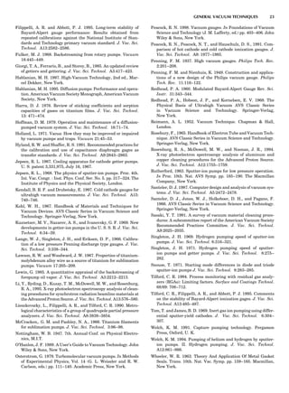 Filippelli, A. R. and Abbott, P. J. 1995. Long-term stability of
Bayard-Alpert gauge performance: Results obtained from
repeated calibrations against the National Institute of Stan-
dards and Technology primary vacuum standard. J. Vac. Sci.
Technol. A13:2582–2586.
Fulker, M. J. 1968. Backstreaming from rotary pumps. Vacuum
18:445–449.
Giorgi, T. A., Ferrario, B., and Storey, B., 1985. An updated review
of getters and gettering. J. Vac. Sci. Technol. A3:417–423.
Hablanian, M. H. 1997. High-Vacuum Technology, 2nd ed., Mar-
cel Dekker, New York.
Hablanian, M. H. 1995. Diffusion pumps: Performance and opera-
tion. American Vacuum Society Monograph, American Vacuum
Society, New York.
Harra, D. J. 1976. Review of sticking coefﬁcients and sorption
capacities of gases on titanium ﬁlms. J. Vac. Sci. Technol.
13: 471–474.
Hoffman, D. M. 1979. Operation and maintenance of a diffusion-
pumped vacuum system. J. Vac. Sci. Technol. 16:71–74.
Holland, L. 1971. Vacua: How they may be improved or impaired
by vacuum pumps and traps. Vacuum 21:45–53.
Hyland, R. W. and Shaffer, R. S. 1991. Recommended practices for
the calibration and use of capacitance diaphragm gages as
transfer standards. J. Vac. Sci. Technol. A9:2843–2863.
Jepsen, R. L. 1967. Cooling apparatus for cathode getter pumps.
U. S. patent 3,331,975, July 16, 1967.
Jepsen, R. L., 1968. The physics of sputter-ion pumps. Proc. 4th.
Int. Vac. Congr. : Inst. Phys. Conf. Ser. No. 5. pp. 317–324. The
Institute of Physics and the Physical Society, London.
Kendall, B. R. F. and Drubetsky, E. 1997. Cold cathode gauges for
ultrahigh vacuum measurements. J. Vac. Sci. Technol. A15:
740–746.
Kohl, W. H., 1967. Handbook of Materials and Techniques for
Vacuum Devices. AVS Classic Series in Vacuum Science and
Technology. Springer-Verlag, New York.
Kuznetsov, M. V., Nazarov, A. S., and Ivanovsky, G. F. 1969. New
developments in getter-ion pumps in the U. S. S. R. J. Vac. Sci.
Technol. 6:34–39.
Lange, W. J., Singleton, J. H., and Eriksen, D. P., 1966. Calibra-
tion of a low pressure Penning discharge type gauges. J. Vac.
Sci. Technol. 3:338–344.
Lawson, R. W. and Woodward, J. W. 1967. Properties of titanium-
molybdenum alloy wire as a source of titanium for sublimation
pumps. Vacuum 17:205–209.
Lewin, G. 1985. A quantitative appraisal of the backstreaming of
forepump oil vapor. J. Vac. Sci. Technol. A3:2212–2213.
Li, Y., Ryding, D., Kuzay, T. M., McDowell, M. W., and Rosenburg,
R. A., 1995. X-ray photoelectron spectroscopy analysis of clean-
ing procedures for synchrotron radiation beamline materials at
the Advanced Proton Source. J. Vac. Sci. Technol. A13:576–580.
Lieszkovszky, L., Filippelli, A. R., and Tilford, C. R. 1990. Metro-
logical characteristics of a group of quadrupole partial pressure
analyzers. J. Vac. Sci. Technol. A8:3838–3854.
McCracken,. G. M. and Pashley, N. A., 1966. Titanium ﬁlaments
for sublimation pumps. J. Vac. Sci. Technol. 3:96–98.
Nottingham, W. B. 1947. 7th. Annual Conf. on Physical Electro-
nics, M.I.T.
O’Hanlon, J. F. 1989. A User’s Guide to Vacuum Technology. John
Wiley & Sons, New York.
Osterstrom, G. 1979. Turbomolecular vacuum pumps. In Methods
of Experimental Physics, Vol. 14 (G. L. Weissler and R. W.
Carlson, eds.) pp. 111–140. Academic Press, New York.
Peacock, R. N. 1998. Vacuum gauges. In Foundations of Vacuum
Science and Technology (J. M. Lafferty, ed.) pp. 403–406. John
Wiley & Sons, New York.
Peacock, R. N., Peacock, N. T., and Hauschulz, D. S., 1991. Com-
parison of hot cathode and cold cathode ionization gauges. J.
Vac. Sci. Technol. A9: 1977–1985.
Penning, F. M. 1937. High vacuum gauges. Philips Tech. Rev.
2:201–208.
Penning, F. M. and Nienhuis, K. 1949. Construction and applica-
tions of a new design of the Philips vacuum gauge. Philips
Tech. Rev. 11:116–122.
Redhead, P. A. 1960. Modulated Bayard-Alpert Gauge Rev. Sci.
Instr. 31:343–344.
Redhead, P. A., Hobson, J. P., and Kornelsen, E. V. 1968. The
Physical Basis of Ultrahigh Vacuum AVS Classic Series
in Vacuum Science and Technology. Springer-Verlag,
New York.
Reimann, A. L. 1952. Vacuum Technique. Chapman & Hall,
London.
Rosebury, F., 1965. Handbook of Electron Tube and Vacuum Tech-
nique. AVS Classic Series in Vacuum Science and Technology.
Springer-Verlag, New York.
Rosenburg, R. A., McDowell, M. W., and Noonan, J. R., 1994.
X-ray photoelectron spectroscopy analysis of aluminum and
copper cleaning procedures for the Advanced Proton Source.
J. Vac. Sci. Technol. A12:1755–1759.
Rutherford, 1963. Sputter-ion pumps for low pressure operation.
In Proc. 10th. Nat. AVS Symp. pp. 185–190. The Macmillan
Company, New York.
Santeler, D. J. 1987. Computer design and analysis of vacuum sys-
tems. J. Vac. Sci. Technol. A5:2472–2478.
Santeler, D. J., Jones, W. J., Holkeboer, D. H., and Pagano, F.
1966. AVS Classic Series in Vacuum Science and Technology.
Springer-Verlag, New York.
Sasaki, Y. T. 1991. A survey of vacuum material cleaning proce-
dures: A subcommittee report of the American Vacuum Society
Recommended Practices Committee. J. Vac. Sci. Technol.
A9:2025–2035.
Singleton, J. H. 1969. Hydrogen pumping speed of sputter-ion
pumps. J. Vac. Sci. Technol. 6:316–321.
Singleton, J. H. 1971. Hydrogen pumping speed of sputter-
ion pumps and getter pumps. J. Vac. Sci. Technol. 8:275–
282.
Snouse, T. 1971. Starting mode differences in diode and triode
sputter-ion pumps J. Vac. Sci. Technol. 8:283–285.
Tilford, C. R. 1994. Process monitoring with residual gas analy-
zers (RGAs): Limiting factors. Surface and Coatings Technol.
68/69: 708–712.
Tilford, C. R., Filippelli, A. R., and Abbott, P. J. 1995. Comments
on the stability of Bayard-Alpert ionization gages. J. Vac. Sci.
Technol. A13:485–487.
Tom, T. and James, B. D. 1969. Inert gas ion pumping using differ-
ential sputter-yield cathodes. J. Vac. Sci. Technol. 6:304–
307.
Welch, K. M. 1991. Capture pumping technology. Pergamon
Press, Oxford, U. K.
Welch, K. M. 1994. Pumping of helium and hydrogen by sputter-
ion pumps. II. Hydrogen pumping. J. Vac. Sci. Technol.
A12:861–866.
Wheeler, W. R. 1963. Theory And Application Of Metal Gasket
Seals. Trans. 10th. Nat. Vac. Symp. pp. 159–165. Macmillan,
New York.
GENERAL VACUUM TECHNIQUES 23
 