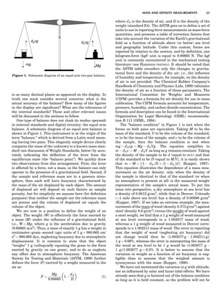 to as many decimal places as appeared on the display. In
truth one must consider several concerns: what is the
actual accuracy of the balance? How many of the ﬁgures
in the display are signiﬁcant? What are the tolerances of
the internal standards? These and other relevant issues
will be discussed in the sections to follow.
One type of balance does not cloak its modus operandi
in internal standards and digital circuitry: the equal arm
balance. A schematic diagram of an equal arm balance is
shown in Figure 1. This instrument is at the origin of the
term ‘‘balance,’’ which is derived from a Latin word mean-
ing having two pans. This elegantly simple device clearly
compares the mass of the unknown to a known mass stan-
dard (see discussion of Weight Standards, below) by accu-
rately indicating the deﬂection of the lever from the
equilibrium state (the ‘‘balance point’’). We quickly draw
two observations from this arrangement. First, the lever
is affected by a force, not a mass, so the balance can only
operate in the presence of a gravitational ﬁeld. Second, if
the sample and reference mass are in a gaseous atmo-
sphere, then each will have buoyancy characterized by
the mass of the air displaced by each object. The amount
of displaced air will depend on such factors as sample
porosity, but for simplicity we assume here (for deﬁnition
purposes) that neither the sample nor the reference mass
are porous and the volume of displaced air equals the
volume of the object.
We are now in a position to deﬁne the weight of an
object. The weight (W) is effectively the force exerted by
a mass (M) under the inﬂuence of a gravitational ﬁeld,
i.e., W ¼ Mg, where g is the acceleration due to gravity
(9.80665 m/s2
). Thus, a mass of exactly 1 g has a weight in
centimeter–gram–second (cgs) units of 1 g Â 980.665 cm/
s2
¼ 980.665 dyn, neglecting buoyancy due to atmospheric
displacement. It is common to state that the object
‘‘weighs’’ 1 g (colloquially equating the gram to the force
exerted by gravity on one gram), and to do so neglects
any effect due to atmospheric buoyancy. The American
Society for Testing and Materials (ASTM, 1999) further
deﬁnes the force (F) exerted by a weight measured in the
air as
F ¼
Mg
9:80665
1 À
dA
D
 
ð1Þ
where dA is the density of air, and D is the density of the
weight (standard E4). The ASTM goes on to deﬁne a set of
units to use in reporting force measurements as mass-force
quantities, and presents a table of correction factors that
take into account the variation of the Earth’s gravitational
ﬁeld as a function of altitude above (or below) sea level
and geographic latitude. Under this custom, forces are
reported by relation to the newton, and by deﬁnition, one
kilogram-force (kgf) unit is equal to 9.80665 N. The kgf
unit is commonly encountered in the mechanical testing
literature (see HARDNESS TESTING). It should be noted that
the ASTM table considers only the changes in gravita-
tional force and the density of dry air; i.e., the inﬂuence
of humidity and temperature, for example, on the density
of air is not provided. The Chemical Rubber Company’s
Handbook of Chemistry and Physics (Lide, 1999) tabulates
the density of air as a function of these parameters. The
International Committee for Weights and Measures
(CIPM) provides a formula for air density for use in mass
calibration. The CIPM formula accounts for temperature,
pressure, humidity, and carbon dioxide concentration. The
formula and description can be found in the International
Organization for Legal Metrology (OIML) recommenda-
tion R 111 (OIML, 1994).
The ‘‘balance condition’’ in Figure 1 is met when the
forces on both pans are equivalent. Taking M to be the
mass of the standard, V to be the volume of the standard,
m to be the mass of the sample, and v to be the volume of
the sample, then the balance condition is met when
mg À dAvg ¼ Mg À dAVg. The equation simpliﬁes to
m À dAv ¼ M À dAV as long as g remains constant. Taking
the density of the sample to be d (equal to m/v) and that
of the standard to be D (equal to M/V), it is easily shown
that m ¼ M Â ½ð1À dA=D Ä ð1 À dA=dÞŠ (Kupper, 1997).
This equation illustrates the dependence of a mass mea-
surement on the air density: only when the density of
the sample is identical to that of the standard (or when
no atmosphere is present at all) is the measured weight
representative of the sample’s actual mass. To put the
issue into perspective, a dry atmosphere at sea level has
a density of 0.0012 g/cm3
, while that in Denver, Colorado
($1 mile above sea level) has a density of 0.00098 g/cm3
(Kupper, 1997). If we take an extreme example, the mea-
surement of the mass of wood (density 0.373 g/cm3
) against
steel (density 8.0 g/cm3
) versus the weight of wood against
a steel weight, we ﬁnd that a 1 g weight of wood measured
at sea level corresponds to a 1.003077 mass of wood,
whereas a 1 g weight of wood measured in Denver corre-
sponds to a 1.002511 mass of wood. The error in reporting
that the weight of wood (neglecting air buoyancy) did
not change would then be (1.003077 g À 1.002511 g)/
1 g ¼ 0.06%, whereas the error in misreporting the mass of
the wood at sea level to be 1 g would be (1.003077 g À
1 g)/1.003077 g ¼ 0.3%. It is better to assume that the
variation in weight as a function of air buoyancy is neg-
ligible than to assume that the weighed amount is
synonymous with the mass (Kupper, 1990).
We have not mentioned the variation in g with altitude,
nor as inﬂuenced by solar and lunar tidal effects. We have
already seen that g is factored out of the balance condition
as long as it is held constant, so the problem will not be
d vgA d vgA
mg Mg
Figure 1. Schematic diagram of an equal-arm two-pan balance.
MASS AND DENSITY MEASUREMENTS 25
 
