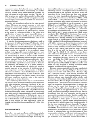 encountered unless the balance is moved signiﬁcantly in
altitude and latitude without recalibrating. The calibra-
tion of a balance should nevertheless be validated any
time it is moved to verify proper function. The effect of
tidal variations on g has been determined to be of the order
of 0.1 ppm (Kupper, 1997), arguably a negligible quantity
considering the tolerance levels available (see discussion of
Weight Standards).
Density is a derived unit deﬁned as the mass per unit
volume. Obviously, an accurate measure of both mass
and volume is necessary to effect a measurement of the
density. In metric units, density is typically reported in
g/cm3
. A related property is the speciﬁc gravity, deﬁned
as the weight of a substance divided by the weight of an
equal volume of water (the water standard is taken at
48C, where its density is 1.000 g/cm3
). In metric units,
the speciﬁc gravity has the same numerical value as the
density, but is dimensionless.
In practice, density measurements of solids are made in
the laboratory by taking advantage of Archimedes’ princi-
ple of displacement. A ﬂuid material, usually a liquid or
gas, is used as the medium to be displaced by the material
whose volume is to be measured. Precise density measure-
ments require the material to be scrupulously clean,
perhaps even degassed in vacuo to eliminate errors asso-
ciated with adsorbed or absorbed species. The surface of
the material may be porous in nature, so that a certain
quantity of the displacement medium actually penetrates
into the material. The resulting measured density will be
intermediate between the ‘‘true’’ or absolute density of the
material and the apparent measured density of the mate-
rial containing, for example, air in its pores. Mercury is
useful for the measurement of volumes of relatively
smooth materials as the viscosity of liquid mercury at
room temperature precludes the penetration of the liquid
into pores smaller than $5 mm at ambient pressure. On the
other hand, liquid helium may be used to obtain a more
faithful measurement of the absolute density, as the ﬂuid
will more completely penetrate voids in the material
through pores of atomic dimension.
The true density of a material may be ascertained from
the analysis of the lattice parameters obtained experimen-
tally using diffraction techniques (see Parts X, XI, and
XIII). The analysis of x-ray diffraction data elucidates
the content of the unit cell in a pure crystalline material
by providing lattice parameters that can yield information
on vacant lattice sites versus free space in the arrange-
ment of the unit cell. As many metallic crystals are heated,
the population of vacant sites in the lattice are known to
increase, resulting in a disproportionate decrease in den-
sity as the material is heated. Techniques for the measure-
ment of true density has been reported by Feder and
Nowick (1957) and by Simmons and Barlufﬁ (1959, 1961,
1962).
WEIGHT STANDARDS
Researchers who make an effort to establish a meaningful
mass measurement assurance program quickly become
embroiled in a sea of acronyms and jargon. While only cer-
tain weight standards are germane to user of the precision
laboratory balance, all categories of mass standards may
be encountered in the literature and so we brieﬂy list
them here. In the United States, the three most common
sources of weight standard classiﬁcations are NIST (for-
merly the National Bureau of Standards or NBS), ASTM,
and the OIML. A 1954 publication of the NBS (NBS Circu-
lar 547) established seven classes of standards: J (covering
denominations from 0.05 to 50 mg), M (covering 0.05 mg to
25 kg), S (covering 0.05 mg to 25 kg), S-1 (covering 0.1 mg
to 50 kg), P (covering 1 mg to 1000 kg), Q (covering 1 mg to
1000 kg), and T (covering 10 mg to 1000 kg). These classi-
ﬁcations were all replaced in 1978 by the ASTM standard
E617 (ASTM, 1997), which recognizes the OIML recom-
mendation R 111 (OIML, 1994); this standard was updated
in 1997. NIST Handbook 105-1 further establishes class F,
covering 1 mg to 5000 kg, primarily for the purpose of set-
ting standards for ﬁeld standards used in commerce. The
ASTM standard E617 establishes eight classes (generally
with tighter tolerances in the earlier classes): classes 0, 1,
2, and 3 cover the range from 1 mg to 50 kg, classes 4 and 5
cover the range from 1 mg to 5000 kg, class 6 covers 100 mg
to 500 kg, and a special class, class 1.1, covers the range
from 1 to 500 mg with the lowest set tolerance level
(0.005 mg). The OIML R 111 establishes seven classes
(also with more stringent tolerances associated with the
earlier classes): E1, E2, F1, F2, and M1 cover the range
from 1 mg to 50 kg, M2 covers 200 mg to 50 kg, and M3 co-
vers 1 g to 50 kg. The ASTM classes 1 and 1.1 or OIML
classes F1 and E2 are the most relevant to the precision
laboratory balance. Only OIML class E1 sets stricter toler-
ances; this class is applied to primary calibration labora-
tories for establishing reference standards.
The most common material used in mass standards is
stainless steel, with a density of 8.0 g/cm3
. Routine labora-
tory masses are often made of brass with a density of 8.4 g/
cm3
. Aluminum, with a 2.7-g/cm3
density, is often the ma-
terial of choice for very small mass standards ( 50 mg).
The international mass standard is a 1-kg cylinder made
of platinum-iridium (density 21.5 g/cm3
); this cylinder is
housed in Sevres, France. Weight standard manufacturers
should furnish a certiﬁcate that documents the traceabil-
ity of the standard to the Sevres standard. A separate cer-
tiﬁcate may be issued that documents the calibration
process for the weight, and may include a term to the effect
‘‘weights adjusted to an apparent density of 8.0 g/cm3
’’.
These weights will have a true density that may actually
be different than 8.0 g/cm3
depending on the material
used, as the speciﬁcation implies that the weights have
been adjusted so as to counterbalance a steel weight in
an atmosphere of 0.0012 g/cm3
. In practice, variation of
apparent density as a function of local atmospheric density
is less than 0.1%, which is lower than the tolerances for all
but the most exacting reference standards. Test proce-
dures for weight standards are detailed in annex B of the
latest OIML R 111 Committee Draft (1994). The magnetic
susceptibility of steel weights, which may affect the cali-
bration of balances based on the electromagnetic force
compensation principle, is addressed in these procedures.
A few words about the selection of appropriate wei-
ght standards for a calibration routine are in order. A
26 COMMON CONCEPTS
 