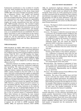 fundamental consideration is the so-called 3:1 transfer
ratio rule, which mandates that the error of the standard
should be 1
3 the tolerance of the device being tested
(ASTM, 1997). Two types of weights are typically used dur-
ing a calibration routine, test weights and standard
weights. Test weights are usually made of brass and
have less stringent tolerances. These are useful for repeti-
tive measurements such as those that test repeatability
and off-center error (see Types of Balances). Standard
weights are usually manufactured from steel and have
tight, NIST-traceable tolerances. The standard weights
are used to establish the accuracy of a measurement pro-
cess, and must be handled with meticulous care to avoid
unnecessary wear, surface contamination, and damage.
Recalibration of weight standards is a somewhat nebulous
issue, as no standard intervals are established. The inves-
tigator must factor in such considerations as the require-
ments of the particular program, historical data on the
weight set, and the requirements of the measurement
assurance program being used (see Mass Measurement
Process Assurance).
TYPES OF BALANCES
NIST Handbook 44 (NIST, 1999) deﬁnes ﬁve classes of
weighing device. Class I balances are precision laboratory
weighing devices. Class II balances are used for labora-
tory weighing, precious metal and gem weighing, and grain
testing. Class III, III L, and IIII balances are larger-
capacity scales used in commerce, including everything
from postal scales to highway vehicle-weighing scales.
Calibration and veriﬁcation procedures deﬁned in NIST
Handbook 44 have been adopted by all state metrology
ofﬁces in the U.S.
Laboratory balances are chieﬂy available in three con-
ﬁgurations: dual-pan equal-arm, mechanical single-pan,
and top-loading. The equal arm balance is in essence
that which is shown schematically in Figure 1. The
single-pan balance replaces the second pan with a set of
sliders, masses mounted on the lever itself, or in some
cases a dial with a coiled spring that applies an adjustable
and quantiﬁable counter-force. The most common labora-
tory balance is the top-loading balance. These normally
employ an internal mechanism by which a series of inter-
nal masses (usually in the form of steel rings) or a system
of mechanical ﬂexures counter the applied load (Kupper,
1999). However, a spring load may be used in certain rou-
tine top-loading balances. Such concerns as changes in
force constant of the spring, hysteresis in the material,
etc., preclude the use of spring-loaded balances for all
but the most routine measurements. On the other extreme
are balances that employ electromagnetic force compensa-
tion in lieu of internal masses or mechanical ﬂexures.
These latter balances are becoming the most common
laboratory balance due to their stability and durability,
but it is important to note that the magnetic ﬁelds of the
balance and sample may interact. Standard test methods
for evaluating the performance of each of the three types
of balance are set forth in ASTM standards E1270
(ASTM, 1988a; for equal-arm balances), E319 (ASTM,
1985; for mechanical single-pan balances), and E898
(ASTM, 1988b, for top-loading direct-reading balances).
A number of salient terms are deﬁned in the ASTM
standards; these terms are worth repeating here as they
are often associated with the speciﬁcations that a balance
manufacturer may apply to its products. The application of
the principles set forth by these deﬁnitions in the esta-
blishment of a mass measurement process calibration
will be summarized in the next section (see Mass Measure-
ment Process Assurance).
Accuracy. The degree to which a measured value agrees
with the true value.
Capacity. The maximum load (mass) that a balance is
capable of measuring.
Linearity. The degree to which the measured values of
a successive set of standard masses weighed on the
balance across the entire operating range of the bal-
ance approximates a straight line. Some balances
are designed to improve the linearity of a measure-
ment by operating in two or more separately
calibrated ranges. The user selects the range of
operation before conducting a measurement.
Off-center Error. Any differences in the measured mass
as a function of distance from the center of the bal-
ance pan.
Hysteresis. Any difference in the measured mass as a
function of the history of the balance operation—
e.g., a difference in measured mass when the last
measured mass was larger than the present mea-
surement versus the measurement when the prior
measured mass was smaller.
Repeatability. The closeness of agreement for succes-
sive measurements of the same mass.
Reproducibility. The closeness of agreement of mea-
sured values when measurements of a given mass
are repeated over a period of time (but not necessa-
rily successively). Reproducibility may be affected
by, e.g., hysteresis.
Precision. The smallest amount of mass difference that
a balance is capable of resolving.
Readability. The value of the smallest mass unit that
can be read from the readout without estimation.
In the case of digital instruments, the smallest dis-
played digit does not always have a unit increment.
Some balances increment the last digit by two or ﬁve,
for example. Other balances incorporate a vernier or
micrometer to subdivide the smallest scale division.
In such cases, the smallest graduation on such
devices represents the balance’s readability.
Since the most common balance encountered in a
research laboratory is of the electronic top-loading type,
certain peculiar characteristics of this balance will be
highlighted here. Balance manufacturers may refer to
two categories of balance: those with versus those without
internal calibration capability. In essence, an internal cali-
bration capability indicates that a set of traceable stan-
dard masses is integrated into the mechanism of the
counterbalance.
MASS AND DENSITY MEASUREMENTS 27
 