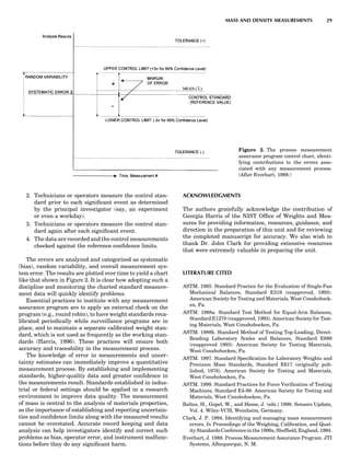 2. Technicians or operators measure the control stan-
dard prior to each signiﬁcant event as determined
by the principal investigator (say, an experiment
or even a workday).
3. Technicians or operators measure the control stan-
dard again after each signiﬁcant event.
4. The data are recorded and the control measurements
checked against the reference conﬁdence limits.
The errors are analyzed and categorized as systematic
(bias), random variability, and overall measurement sys-
tem error. The results are plotted over time to yield a chart
like that shown in Figure 2. It is clear how adopting such a
discipline and monitoring the charted standard measure-
ment data will quickly identify problems.
Essential practices to institute with any measurement
assurance program are to apply an external check on the
program (e.g., round robin), to have weight standards reca-
librated periodically while surveillance programs are in
place, and to maintain a separate calibrated weight stan-
dard, which is not used as frequently as the working stan-
dards (Harris, 1996). These practices will ensure both
accuracy and traceability in the measurement process.
The knowledge of error in measurements and uncer-
tainty estimates can immediately improve a quantitative
measurement process. By establishing and implementing
standards, higher-quality data and greater conﬁdence in
the measurements result. Standards established in indus-
trial or federal settings should be applied in a research
environment to improve data quality. The measurement
of mass is central to the analysis of materials properties,
so the importance of establishing and reporting uncertain-
ties and conﬁdence limits along with the measured results
cannot be overstated. Accurate record keeping and data
analysis can help investigators identify and correct such
problems as bias, operator error, and instrument malfunc-
tions before they do any signiﬁcant harm.
ACKNOWLEDGMENTS
The authors gratefully acknowledge the contribution of
Georgia Harris of the NIST Ofﬁce of Weights and Mea-
sures for providing information, resources, guidance, and
direction in the preparation of this unit and for reviewing
the completed manuscript for accuracy. We also wish to
thank Dr. John Clark for providing extensive resources
that were extremely valuable in preparing the unit.
LITERATURE CITED
ASTM. 1985. Standard Practice for the Evaluation of Single-Pan
Mechanical Balances, Standard E319 (reapproved, 1993).
American Society for Testing and Materials, West Conshohock-
en, Pa.
ASTM. 1988a. Standard Test Method for Equal-Arm Balances,
Standard E1270 (reapproved, 1993). American Society for Test-
ing Materials, West Conshohocken, Pa.
ASTM. 1988b. Standard Method of Testing Top-Loading, Direct-
Reading Laboratory Scales and Balances, Standard E898
(reapproved 1993). American Society for Testing Materials,
West Conshohocken, Pa.
ASTM. 1997. Standard Speciﬁcation for Laboratory Weights and
Precision Mass Standards, Standard E617 (originally pub-
lished, 1978). American Society for Testing and Materials,
West Conshohocken, Pa.
ASTM. 1999. Standard Practices for Force Veriﬁcation of Testing
Machines, Standard E4-99. American Society for Testing and
Materials, West Conshohocken, Pa.
Baltes, H., Gopel, W., and Hesse, J. (eds.) 1998. Sensors Update,
Vol. 4. Wiley-VCH, Weinheim, Germany.
Clark, J. P. 1994. Identifying and managing mass measurement
errors. In Proceedings of the Weighing, Calibration, and Qual-
ity Standards Conference in the 1990s, Shefﬁeld, England, 1994.
Everhart, J. 1988. Process Measurement Assurance Program. JTI
Systems, Albuquerque, N. M.
Figure 2. The process measurement
assurance program control chart, identi-
fying contributions to the errors asso-
ciated with any measurement process.
(After Everhart, 1988.)
MASS AND DENSITY MEASUREMENTS 29
 