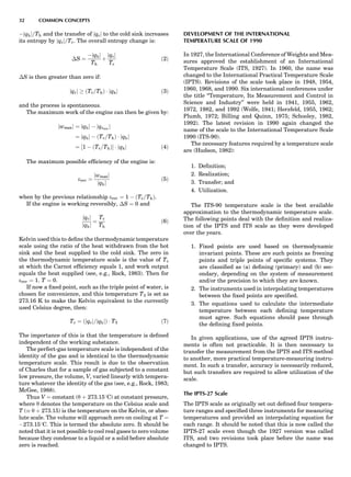 Àjqhj=Th and the transfer of jqcj to the cold sink increases
its entropy by jqcj=Tc. The overall entropy change is:
ÁS ¼
Àjqhj
Th
þ
jqcj
Tc
ð2Þ
ÁS is then greater than zero if:
jqcj ! ðTc=ThÞ Á jqhj ð3Þ
and the process is spontaneous.
The maximum work of the engine can then be given by:
jwmaxj ¼ jqhj À jqcmin
j
¼ jqhj À ðTc=ThÞ Á jqhj
¼ ½1 À ðTc=ThÞŠ Á jqhj ð4Þ
The maximum possible efﬁciency of the engine is:
erev ¼
jwmaxj
jqhj
ð5Þ
when by the previous relationship erev ¼ 1 À ðTc=ThÞ.
If the engine is working reversibly, ÁS ¼ 0 and
jqcj
jqhj
¼
Tc
Th
ð6Þ
Kelvin used this to deﬁne the thermodynamic temperature
scale using the ratio of the heat withdrawn from the hot
sink and the heat supplied to the cold sink. The zero in
the thermodynamic temperature scale is the value of Tc
at which the Carnot efﬁciency equals 1, and work output
equals the heat supplied (see, e.g., Rock, 1983). Then for
erev ¼ 1; T ¼ 0.
If now a ﬁxed point, such as the triple point of water, is
chosen for convenience, and this temperature T3 is set as
273.16 K to make the Kelvin equivalent to the currently
used Celsius degree, then:
Tc ¼ ðjqcj=jqhjÞ Á T3 ð7Þ
The importance of this is that the temperature is deﬁned
independent of the working substance.
The perfect-gas temperature scale is independent of the
identity of the gas and is identical to the thermodynamic
temperature scale. This result is due to the observation
of Charles that for a sample of gas subjected to a constant
low pressure, the volume, V, varied linearly with tempera-
ture whatever the identity of the gas (see, e.g., Rock, 1983;
McGee, 1988).
Thus V ¼ constant (y þ 273.158C) at constant pressure,
where y denotes the temperature on the Celsius scale and
T ( y þ 273.15) is the temperature on the Kelvin, or abso-
lute scale. The volume will approach zero on cooling at T ¼
À273.158C. This is termed the absolute zero. It should be
noted that it is not possible to cool real gases to zero volume
because they condense to a liquid or a solid before absolute
zero is reached.
DEVELOPMENT OF THE INTERNATIONAL
TEMPERATURE SCALE OF 1990
In 1927, the International Conference of Weights and Mea-
sures approved the establishment of an International
Temperature Scale (ITS, 1927). In 1960, the name was
changed to the International Practical Temperature Scale
(IPTS). Revisions of the scale took place in 1948, 1954,
1960, 1968, and 1990. Six international conferences under
the title ‘‘Temperature, Its Measurement and Control in
Science and Industry’’ were held in 1941, 1955, 1962,
1972, 1982, and 1992 (Wolfe, 1941; Herzfeld, 1955, 1962;
Plumb, 1972; Billing and Quinn, 1975; Schooley, 1982,
1992). The latest revision in 1990 again changed the
name of the scale to the International Temperature Scale
1990 (ITS-90).
The necessary features required by a temperature scale
are (Hudson, 1982):
1. Deﬁnition;
2. Realization;
3. Transfer; and
4. Utilization.
The ITS-90 temperature scale is the best available
approximation to the thermodynamic temperature scale.
The following points deal with the deﬁnition and realiza-
tion of the IPTS and ITS scale as they were developed
over the years.
1. Fixed points are used based on thermodynamic
invariant points. These are such points as freezing
points and triple points of speciﬁc systems. They
are classiﬁed as (a) deﬁning (primary) and (b) sec-
ondary, depending on the system of measurement
and/or the precision to which they are known.
2. The instruments used in interpolating temperatures
between the ﬁxed points are speciﬁed.
3. The equations used to calculate the intermediate
temperature between each deﬁning temperature
must agree. Such equations should pass through
the deﬁning ﬁxed points.
In given applications, use of the agreed IPTS instru-
ments is often not practicable. It is then necessary to
transfer the measurement from the IPTS and ITS method
to another, more practical temperature-measuring instru-
ment. In such a transfer, accuracy is necessarily reduced,
but such transfers are required to allow utilization of the
scale.
The IPTS-27 Scale
The IPTS scale as originally set out deﬁned four tempera-
ture ranges and speciﬁed three instruments for measuring
temperatures and provided an interpolating equation for
each range. It should be noted that this is now called the
IPTS-27 scale even though the 1927 version was called
ITS, and two revisions took place before the name was
changed to IPTS.
32 COMMON CONCEPTS
 