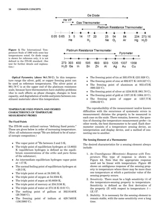 Optical Pyrometry (above 961.788C). In this tempera-
ture range the silver, gold, or copper freezing point can
be used as reference temperatures. The silver point at
961.788C is at the upper end of the platinum resistance
scale, because have thermometers have stability problems
(due to such effects as phase changes, changes in heat
capacity, and degradation of welds and joints between con-
stituent materials) above this temperature.
TEMPERATURE FIXED POINTS AND DESIRED
CHARACTERISTICS OF TEMPERATURE
MEASUREMENT PROBES
The Fixed Points
The ITS-90 scale utilized various ‘‘deﬁning ﬁxed points.’’
These are given below in order of increasing temperature.
(Note: all substances except 3
He are deﬁned to be of natur-
al isotopic composition.)
 The vapor point of 3
He between 3 and 5 K;
 The triple point of equilibrium hydrogen at 13.8033
K (equilibrium hydrogen is deﬁned as the equili-
brium concentrations of the ortho and para forms
of the substance);
 An intermediate equilibrium hydrogen vapor point
at %17 K;
 The normal boiling point of equilibrium hydrogen at
%20.3 K;
 The triple point of neon at 24.5561 K;
 The triple point of oxygen at 54.3584 K;
 The triple point of argon at 83.8058 K;
 The triple point of mercury at 234.3156 K;
 The triple point of water at 273.16 K (0.018C);
 The melting point of gallium at 302.9146 K
(29.76468C);
 The freezing point of indium at 429.7485 K
(156.59858C);
 The freezing point of tin at 505.078 K (231.9288C);
 The freezing point of zinc at 692.677 K (419.5278C);
 The freezing point of aluminum at 933.473 K
(660.3238C);
 The freezing point of silver at 1234.93 K (961.788C);
 The freezing point of gold at 1337.33 K (1064.188C);
 The freezing point of copper at 1357.77 K
(1084.628C).
The reproducibility of the measurement (and/or known
difﬁculties with the occurrence of systematic errors in
measurement) dictates the property to be measured in
each case on the scale. There remains, however, the ques-
tion of choosing the temperature measurement probe—in
other words, the best thermometer to be used. Each ther-
mometer consists of a temperature sensing device, an
interpretation and display device, and a method of con-
necting one to another.
The Sensing Element of a Thermometer
The desired characteristics for a sensing element always
include:
1. An Unambiguous (Monotonic) Response with Tem-
perature. This type of response is shown in
Figure 4A. Note that the appropriate response
need not be linear with temperature. Figure 4B
shows an ambiguous response of the sensing prop-
erty to temperature where there may be more than
one temperature at which a particular value of the
sensing property occurs.
2. Sensitivity. There must be a high sensitivity (d) of
the temperature-sensing property to temperature.
Sensitivity is deﬁned as the ﬁrst derivative of
the property (X) with respect to temperature: d ¼
qX=qT.
3. Stability. It is necessary for the sensing element to
remain stable, with the same sensitivity over a long
time.
Figure 3. The International Tem-
perature Scale of 1990 with some key
temperatures noted. Ge diode range
is shown for reference only; it is not
deﬁned in the ITS-90 standard. (See
text for further details and explana-
tion.)
34 COMMON CONCEPTS
 