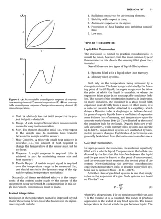 4. Cost. A relatively low cost (with respect to the pro-
ject budget) is desirable.
5. Range. A wide range of temperature measurements
makes for easy instrumentation.
6. Size. The element should be small (i.e., with respect
to the sample size, to minimize heat transfer
between the sample and the sensor).
7. Heat Capacity. A relatively small heat capacity is
desirable—i.e., the amount of heat required to
change the temperature of the sensor must not be
too large.
8. Response. A rapid response is required (this is
achieved in part by minimizing sensor size and
heat capacity).
9. Usable Output. A usable output signal is required
over the temperature range to be measured (i.e.,
one should maximize the dynamic range of the sig-
nal for optimal temperature resolution).
Naturally, all items are deﬁned relative to the compo-
nents of the system under study or the nature of the
experiment being performed. It is apparent that in any sin-
gle instrument, compromises must be made.
Readout Interpretation
Resolution of the temperature cannot be improved beyond
that of the sensing device. Desirable features on the signal-
receiving side include:
1. Sufﬁcient sensitivity for the sensing element;
2. Stability with respect to time;
3. Automatic response to the signal;
4. Possession of data logging and archiving capabil-
ities;
5. Low cost.
TYPES OF THERMOMETER
Liquid-Filled Thermometers
The discussion is limited to practical considerations. It
should be noted, however, that the most common type of
thermometer in this class is the mercury-ﬁlled glass ther-
mometer.
Overall there are two types of liquid-ﬁlled systems:
1. Systems ﬁlled with a liquid other than mercury
2. Mercury-ﬁlled systems.
Both rely on the temperature being indicated by a
change in volume. The lower range is dictated by the freez-
ing point of the ﬁll liquid; the upper range must be below
the point at which the liquid is unstable, or where the
expansion takes place in an unacceptably nonlinear fash-
ion. The nature of the construction material is important.
In many instances, the container is a glass vessel with
expansion read directly from a scale. In other cases, it is
a metal or ceramic holder attached to a capillary, which
drives a Bourdon tube (a diaphragm or bellows device).
In general organic liquids have a coefﬁcient of expansion
some 8 times that of mercury, and temperature spans for
accurate work of some 10 to 258C are dictated by the size of
the container bulb for the liquid. Organic ﬂuids are avail-
able up to 2508C, while mercury-ﬁlled systems can operate
up to 6508C. Liquid-ﬁlled systems are unaffected by baro-
metric pressure changes. Certiﬁcates of performance can
generally be obtained from the instrument manufacturers.
Gas-Filled Thermometers
In vapor-pressure thermometers, the container is partially
ﬁlled with a volatile liquid. Temperature at the bulb is con-
ditioned by the fact that the interface between the liquid
and the gas must be located at the point of measurement,
and the container must represent the coolest point of the
system. Notwithstanding the previous considerations
applying to temperature scale, in practice vapor-ﬁlled sys-
tems can be operated from À40 to $3208C.
A further class of gas-ﬁlled systems is one that simply
relies on the expansion of a gas. Such systems are based
on Charles’ Law:
P ¼
KT
V
ð8Þ
where P is the pressure, T is the temperature (Kelvin), and
V is the volume. K is a constant. The range of practical
application is the widest of any ﬁlled systems. The lowest
temperature is that at which the gas becomes liquid. The
Figure 4. (A) An acceptable unambiguous response of tempera-
ture-sensing element (X) versus temperature (T). (B) An unaccep-
table unambiguous response of temperature-sensing element (X)
versus temperature.
THERMOMETRY 35
 