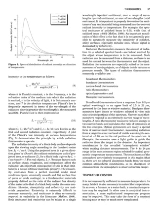 intensity to the temperature as follows:
Iv ¼
2hv3
n2
c2
1
expðhv=kTÞ À 1
ð9Þ
where h is Planck’s constant, v is the frequency, n is the
refractive index of the medium into which the radiation
is emitted, c is the velocity of light, k is Boltzmann’s con-
stant, and T is the absolute temperature. Planck’s law is
frequently expressed in terms of the wavelength of the
radiation since in practice the wavelength is the measured
quantity. Planck’s law is then expressed as
Il ¼
C1
l5
ðeC2=lT À 1Þ
ð10Þ
where C1 (¼ 2hc2
=n2
) and C2 (¼ hc=nk) are known as the
ﬁrst and second radiation constant, respectively. A plot
of the Planck’s law intensity at various temperatures
(Fig. 5) demonstrates the principle by which radiation
thermometers operate.
The radiative intensity of a black-body surface depends
upon the viewing angle according to the Lambert cosine
law, Iy ¼ I cos y. Using the projected area in a given direc-
tion given by dAcos y, the radiant emission per unit of pro-
jected area, or radiance (L), for a black body is given by L ¼
I cos y/cos y ¼ I. For real objects, L 6¼ I because factors such
as surface shape, roughness, and composition affect the
radiance. An important consequence of this is that emit-
tance is a not an intrinsic materials property. The emissiv-
ity, emittance from a perfect material under ideal
conditions (pure, atomically smooth and ﬂat surface free
of pores or oxide coatings), is a fundamental materials
property deﬁned as the ratio of the radiant ﬂux density
of the material to that of a black body under the same con-
ditions (likewise, absorptivity and reﬂectivity are mat-
erials properties). Emissivity is extremely difﬁcult to
measure accurately, and emittance is often erroneously
reported as emissivity in the literature (McGee, 1988).
Both emittance and emissivity can be taken at a single
wavelength (spectral emittance), over a range of wave-
lengths (partial emittance), or over all wavelengths (total
emittance). It is important to properly determine the emit-
tance of any real material being measured in order convert
radiant intensity to temperature. For example, the spec-
tral emittance of polished brass is 0.05, while that of
oxidized brass is 0.61 (McGee, 1988). An important ramiﬁ-
cation of this effect is the fact that it is not generally pos-
sible to accurately measure the emissivity of polished,
shiny surfaces, especially metallic ones, whose signal is
dominated by reﬂectivity.
Radiation thermometers measure the amount of radia-
tion (in a selected spectral band—see below) emitted by
the object whose temperature is to be measured. Such
radiation can be measured from a distance, so there is no
need for contact between the thermometer and the object.
Radiation thermometers are especially suited to the mea-
surement of moving objects, or of objects inside vacuum or
pressure vessels. The types of radiation thermometers
commonly available are:
broadband thermometers
bandpass thermometers
narrow-band thermometers
ratio thermometers
optical pyrometers and
ﬁberoptic thermometers.
Broadband thermometers have a response from 0.3 mm
optical wavelength to an upper limit of 2.5 to 20 mm,
governed by the lens or window material. Bandpass ther-
mometers have lenses or windows selected to view only
nine selected portions of the spectrum. Narrow-band ther-
mometers respond to an extremely narrow range of wave-
lengths. A ratio thermometer measures radiated energy in
two narrow bands and calculates the ratio of intensities at
the two energies. Optical pyrometers are really a special
form of narrow-band thermometer, measuring radiation
from a target in a narrow band of visible wavelengths cen-
tered at $0.65 mm in the red portion of the spectrum. A
ﬁberoptic thermometer uses a light guide to guide the
radiation from the target to the detector. An important
consideration is the so-called ‘‘atmospheric window’’
when making distance measurements. The 8- to 14-mm
range is the most common region selected for optical pyro-
metric temperature measurement. The constituents of the
atmosphere are relatively transparent in this region (that
is, there are no infrared absorption bands from the most
common atmospheric constituents, so no absorption or
emission from the atmosphere is observed in this range).
TEMPERATURE CONTROL
It is not necessarily sufﬁcient to measure temperature. In
many ﬁelds it is also necessary to control the temperature.
In an oven, a furnace, or a water bath, a constant tempera-
ture may be required. In other uses in analytical instru-
mentation, a more sophisticated temperature program
may be required. This may take the form of a constant
heating rate or may be much more complicated.
Figure 5. Spectral distribution of radiant intensity as a function
of temperature.
THERMOMETRY 37
 