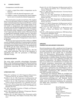 A temperature controller must:
1. receive a signal from which a temperature can be
deduced;
2. compare it with the desired temperature; and
3. produce a means of correcting the actual tempera-
ture to move it towards the desired temperature.
The control action can take several forms. The simplest
form is an on-off control. Power to a heater is turned on to
reach a desired temperature but turned off when a certain
temperature limit is reached. This cycling motion of con-
trol results in temperatures that oscillate between two
set points once the desired temperature has been reached.
A proportional control, in which the amount of tempera-
ture correction power depends on the magnitude of the
‘‘error’’ signal, provides a better system. This may be based
on proportional bandwidth integral control or derivative
control. The use of a dedicated computer allows observa-
tions to be set (and corrected) at desired intervals and cor-
responding real-time plots of temperature versus time to
be obtained.
The Bureau International des Poids et Mesures (BIPM)
ensures worldwide uniformity of measurements and their
traceability to the Syste`me Internationale (SI), and carries
out measurement-related research. It is the proponent for
the ITS-90 and the latest deﬁnitions can be found (in
French and English) at http://www.bipm.fr.
The ITS-90 site, at http://www.its-90.com, also has
some useful information. The text of the document is
reproduced here with the permission of Metrologia
(Springer-Verlag).
ACKNOWLEDGMENTS
The series editor gratefully acknowledges Christopher
Meyer, of the Thermometry group of the National Institute
of Standards and Technology (NIST), for discussions and
clariﬁcations concerning the ITS-90 temperature stan-
dards.
LITERATURE CITED
Billing, B. F. and Quinn, T. J. 1975. Temperature Measurement,
Conference Series No. 26. Institute of Physics, London.
Herzfeld, C. M. (ed.) 1955. Temperature: Its Measurement and
Control in Science and Industry, Vol. 2. Reinhold, New York.
Herzfeld, C. M. (ed.) 1962. Temperature: Its Measurement and
Control in Science and Industry, Vol. 3. Reinhold, New York.
Hudson, R. P. 1982. In Temperature: Its Measurement and Con-
trol in Science and Industry, Vol. 5, Part 1 (J.F. Schooley, ed.).
Reinhold, New York.
ITS. 1927. International Committee of Weights and Measures.
Conf. Gen. Poids. Mes. 7:94.
McGee. 1988. Principles and Methods of Temperature Measure-
ment. John Wiley  Sons, New York.
Middleton, W. E. K. 1966. A History of the Thermometer and Its
Use in Meteorology. John Hopkins University Press, Balti-
more.
Plumb, H. H. (ed.) 1972. Temperature: Its Measurement and Con-
trol in Science and Industry, Vol. 4. Instrument Society of
America, Pittsburgh.
Rock, P. A. 1983. Chemical Thermodynamics. University Science
Books, Mill Valley, Calif.
Schooley, J. F. (ed.) 1982. Temperature: Its Measurement and
Control in Science and Industry, Vol. 5. American Institute of
Physics, New York.
Schooley, J. F. (ed.) 1992. Temperature: Its Measurement and
Control in Science and Industry, Vol. 6. American Institute of
Physics, New York.
Swenson, C. A. 1992. In Temperature: Its Measurement and Con-
trol in Science and Industry, Vol. 6 (J.F. Schooley, ed.). Amer-
ican Institute of Physics, New York.
Wolfe, Q. C. (ed.) 1941. Temperature: Its Measurement and
Control in Science and Industry, Vol. 1. Reinhold, New
York.
Wolfe, W. L. 1998. Introduction to Radiometry. SPIE Optical Engi-
neering Press, Bellingham, Wash.
Xu, X., Grigoropoulos, C. P., and Russo, R. E. 1996. Nanosecond–
time resolution thermal emission measurement during pulsed-
excimer. Appl. Phys. A 62:51–59.
APPENDIX:
TEMPERATURE-MEASUREMENT RESOURCES
Several manufacturers offer a signiﬁcant level of expertise
in the practical aspects of temperature measurement, and
can assist researchers in the selection of the most appro-
priate instrument for their speciﬁc task. A noteworthy
source for thermometers, thermocouples, thermistors,
and pyrometers is Omega Engineering (www.omega.com).
Omega provides a detailed catalog of products interlaced
with descriptive essays of the underlying principles and
practical considerations. The Mikron Instrument Com-
pany (www.mikron.com) manufactures an extensive line
of infrared temperature measurement and calibration
black-body sources. Graesby is also an excellent resource
for extended-area calibration black-body sources. Infra-
metrics (www. inframetrics.com) manufactures a line of
highly conﬁgurable infrared radiometers. All temperature
measurement manufacturers offer calibration services
with NIST-traceable certiﬁcation.
Germanium and ruthenium RTDs are available from
most manufacturers specializing in cryostat applications.
Representative companies include Quantum Technology
(www.quantum-technology.com) and Scientiﬁc Instru-
ments (www.scientiﬁcinstruments.com). An extremely
useful source for instrument interfacing (for automation
and digital data acquisition) is National Instruments
(www. natinst.com)
DAVID DOLLIMORE
The University of Toledo
Toledo, Ohio
ALAN C. SAMUELS
Edgewood Chemical Biological
Center
Aberdeen Proving Ground,
Maryland
38 COMMON CONCEPTS
 
