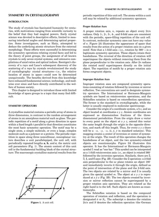 SYMMETRY IN CRYSTALLOGRAPHY
INTRODUCTION
The study of crystals has fascinated humanity for centu-
ries, with motivations ranging from scientiﬁc curiosity to
the belief that they had magical powers. Early crystal
science was devoted to descriptive efforts, limited to mea-
suring interfacial angles and determining optical proper-
ties. Some investigators, such as Hau¨y, attempted to
deduce the underlying atomic structure from the external
morphology. These efforts were successful in determining
the symmetry operations relating crystal faces and led to
the theory of point groups, the assignment of all known
crystals to only seven crystal systems, and extensive com-
pilations of axial ratios and optical indices. Roentgen’s dis-
covery of x rays and Laue’s subsequent discovery of the
scattering of x rays by crystals revolutionized the study
of crystallography: crystal structures—i.e., the relative
location of atoms in space—could now be determined
unequivocally. The beneﬁts derived from this knowledge
have enhanced fundamental science, technology, and med-
icine ever since and have directly contributed to the wel-
fare of human society.
This chapter is designed to introduce those with limited
knowledge of space groups to a topic that many ﬁnd difﬁ-
cult.
SYMMETRY OPERATORS
A crystalline material contains a periodic array of atoms in
three dimensions, in contrast to the random arrangement
of atoms in an amorphous material such as glass. The per-
iodic repetition of a motif along a given direction in space
within a ﬁxed length t parallel to that direction constitutes
the most basic symmetry operation. The motif may be a
single atom, a simple molecule, or even a large, complex
molecule such as a polymer or a protein. The periodic repe-
tition in space along three noncollinear, noncoplanar vec-
tors describes a unit parallelepiped, the unit cell, with
periodically repeated lengths a, b, and c, the metric unit
cell parameters (Fig. 1). The atomic content of this unit
cell is the fundamental building block of the crystal struc-
ture. The macroscopic crystalline material results from the
periodic repetition of this unit cell. The atoms within a unit
cell may be related by additional symmetry operators.
Proper Rotation Axes
A proper rotation axis, n, repeats an object every 2p/n
radians. Only 1-, 2-, 3-, 4-, and 6-fold axes are consistent
with the periodic, space-ﬁlling repetition of the unit cell.
In contrast, molecular symmetry axes can have any value
of n. Figure 2A illustrates the appearance of space that
results from the action of a proper rotation axis on a given
motif. Note that a 1-fold axis—i.e., rotation by 3608—is a
legitimate symmetry operation. These objects retain their
handedness. The reversal of the direction of rotation will
superimpose the objects without removing them from the
plane perpendicular to the rotation axis. After 2p radians
the rotated motif superimposes directly on the initial
object. The repetition of motifs by a proper rotation axis
forms congruent objects.
Improper Rotation Axes
Improper rotation axes are compound symmetry opera-
tions consisting of rotation followed by inversion or mirror
reﬂection. Two conventions are used to designate symme-
try operators. The International or Hermann-Mauguin
symbols are based on rotoinversion operations, and the
Scho¨nﬂies notation is based on rotoreﬂection operations.
The former is the standard in crystallography, while the
latter is usually employed in molecular spectroscopy.
Consider the origin of a coordinate system, a b c, and an
object located at coordinates x y z. Atomic coordinates are
expressed as dimensionless fractions of the three-
dimensional periodicities. From the origin draw a vector
to every point on the object at x y z, extend this vector
the same length through the origin in the opposite direc-
tion, and mark off this length. Thus, for every x y z there
will be a Àx, Ày, Àz, (x, y, z in standard notation). This
mapping creates a center of inversion or center of symme-
try at the origin. The result of this operation changes the
handedness of an object, and the two symmetry-related
objects are enantiomorphs. Figure 3A illustrates this
operator. It has the International or Hermann-Mauguin
symbol 1 read as ‘‘one bar.’’ This symbol can be interpreted
as a 1-fold rotoinversion axis: i.e., an object is rotated 3608
followed by the inversion operation. Similarly, there are 2,
3, 4, and 6 axes (Fig. 2B). Consider the 2 operation: a 2-fold
axis perpendicular to the ac plane rotates an object 1808
and immediately inverts it through the origin, deﬁned as
the point of intersection of the plane and the 2-fold axis.
The two objects are related by a mirror and 2 is usually
given the special symbol m. The object at x y z is repro-
duced at x y z (Fig. 3B). The two objects created by inver-
sion or mirror reﬂection cannot be superimposed by a
proper rotation axis operation. They are related as the
right hand is to the left. Such objects are known as enan-
tiomorphs.
The Scho¨nﬂies notation is based on the compound
operation of rotation and reﬂection, and the operation is
designated ~n or Sn. The subscript n denotes the rotation
2p/n and S denotes the reﬂection operation (the GermanFigure 1. A unit cell.
SYMMETRY IN CRYSTALLOGRAPHY 39
 