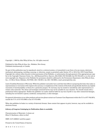 Copyright # 2003 by John Wiley & Sons, Inc. All rights reserved.
Published by John Wiley & Sons, Inc., Hoboken, New Jersey.
Published simultaneously in Canada.
No part of this publication may be reproduced, stored in a retrieval system, or transmitted in any form or by any means, electronic,
mechanical, photocopying, recording, scanning, or otherwise, except as permitted under Section 107 or 108 of the 1976 United States
Copyright Act, without either the prior written permission of the Publisher, or authorization through payment of the appropriate per-copy
fee to the Copyright Clearance Center, Inc., 222 Rosewood Drive, Danvers, MA 01923, 978-750-8400, fax 978-750-4470, or on the web at
www.copyright.com. Requests to the Publisher for permission should be addressed to the Permissions Department, John Wiley & Sons,
Inc., 111 River Street, Hoboken, NJ 07030, (201) 748-6011, fax (201) 748-6008, e-mail: permreq@wiley.com.
Limit of Liability/Disclaimer of Warranty: While the publisher and author have used their best efforts in preparing this book, they make no
representations or warranties with respect to the accuracy or completeness of the contents of this book and speciﬁcally disclaim any implied
warranties of merchantability or ﬁtness for a particular purpose. No warranty may be created or extended by sales representatives or
written sales materials. The advice and strategies contained herein may not be suitable for your situation. You should consult with a
professional where appropriate. Neither the publisher nor author shall be liable for any loss of proﬁt or any other commercial damages,
including but not limited to special, incidental, consequential, or other damages.
For general information on our other products and services please contact our Customer Care Department within the U.S. at 877-762-2974,
outside the U.S. at 317-572-3993 or fax 317-572-4002.
Wiley also publishes its books in a variety of electronic formats. Some content that appears in print, however, may not be available in
electronic format.
Library of Congress Cataloging in Publication Data is available.
Characterization of Materials, 2 volume set
Elton N. Kaufmann, editor-in-chief
ISBN: 0-471-26882-8 (acid-free paper)
Printed in the United States of America
10 9 8 7 6 5 4 3 2 1
 
