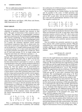 For an a glide plane perpendicular to the c-axis, x y z )
x þ 1
2, y, z, or in matrix notation
x0
y0
z0
¼
1 0 0
0 1 0
0 0 1
0
B
@
1
C
A
x
y
z
0
B
@
1
C
A þ
1
2
0
0
0
B
@
1
C
A ð2Þ
(Hall, 1969; Burns and Glazer, 1978; Stout and Jensen,
1989; Giacovazzo et al., 1992).
POINT GROUPS
The symmetry of space about a point can be described by a
collection of symmetry elements that intersect at that
point. The point of intersection of the symmetry axes is
the origin. The collection of crystallographic symmetry
operators constitutes the 32 crystallographic point groups.
The external morphology of three-dimensional crystals
can be described by one of these 32 crystallographic point
groups. Since they describe the interrelationship of faces
on a crystal, the symmetry operators cannot contain
translational components that refer to atomic-scale rela-
tions such as screw axes or glide planes. The point groups
can be divided into (1) simple rotation groups and (2) high-
er symmetry groups. In (1), there exist only 2-fold axes or
one unique symmetry axis higher than a 2-fold axis. There
are 27 such point groups. In (2), no single unique axis
exists but more than one n-fold axis is present, n  2.
The simple rotation groups consist only of one single n-
fold axis. Thus, the point groups 1, 2, 3, 4, and 6 constitute
the ﬁve pure rotation groups (Fig. 2). There are four dis-
tinct, unique rotoinversion groups: 1, 2 ¼ m, 3, 4, 6. It
has been shown that 2 is equivalent to a mirror, m, which
is perpendicular to that axis, and the standard symbol for 2
is m. Group 6 is usually labeled 3/m and is assigned to
group n/m. This last symbol will be encountered fre-
quently. It means that there is an n-fold axis parallel to
a given direction, and that perpendicular to that direction
a mirror plane or some other symmetry plane exists. Next
are four unique point groups that contain a mirror perpen-
dicular to the rotation axis: 2/m, 3/m ¼ 6, 4/m, 6/m. There
are four groups that contain mirrors parallel to a rotation
axis: 2mm, 3m, 4mm, 6mm. An interesting change in nota-
tion has occurred. Why is 2mm and not simply 2m used,
while 3m is correct? Consider the intersection of two ortho-
gonal mirrors. It is easy to show by geometry that the line
of intersection is a 2-fold axis. It is particularly easy with
matrix algebra (Stout and Jensen, 1989; Giacovazzo et al.,
1992). Let the ab and ac coordinate planes be orthogonal
mirror planes. The line of intersection is the a-axis. The
multiplication of the respective mirror matrices yields
the matrix representation of the 2-fold axis parallel to
the a-axis:
1 0 0
0 1 0
0 0 1
0
@
1
A
1 0 0
0 1 0
0 0 1
0
@
1
A ¼
1 0 0
0 1 0
0 0 1
0
@
1
A ð3Þ
Thus, a combination of two intersecting orthogonal
mirrors yields a 2-fold axis of symmetry and similarly
the combination of a 2-fold axis lying in a mirror plane pro-
duces another mirror orthogonal to it.
Let us examine 3m in a similar fashion. Let the 3-fold
axis be parallel to the c-axis. A 3-fold symmetry axis
demands that the a and b axes must be of equal length
and at 1208 to each other. Let the mirror plane contain
the c-axis and the perpendicular direction to the b-axis.
The respective matrices are
0 1 0
1 1 0
0 0 1
0
B
@
1
C
A
1 0 0
1 1 0
0 0 1
0
@
1
A ¼
1 1 0
0 1 0
0 0 1
0
B
@
1
C
A ð4Þ
and the product matrix represents a mirror plane contain-
ing the c-axis and the perpendicular direction to the a-axis.
These two directions are at 608 to each other. Since 3-fold
symmetry requires a mirror every 1208, this is not a new
symmetry operator. In general, when n of an n-fold rotor
is odd no additional symmetry operators are generated,
but when n is even a new symmetry operator comes into
existence.
One can combine two symmetry operators in an arbi-
trary manner with a third symmetry operator. Will this
combination be a valid crystallographic point group? This
complex problem was solved by Euler (Buerger, 1956;
Azaroff, 1968; McKie and McKie, 1986). He derived the
relation
cos A ¼
cosðb=2Þ cosðg=2Þ þ cosða=2Þ
sinðb=2Þ sinðg=2Þ
ð5Þ
where A is the angle between two rotation axes with rota-
tion angles b and g, and a is the rotation angle of the third
axis. Consider the combination of two 2-fold axes with one
3-fold axis. We must determine the angle between a 2-fold
and 3-fold axis and the angle between the two 2-fold axes.
Let angle A be the angle between the 2-fold and 3-fold axes.
Applying the formula yields cos A ¼ 0 or A ¼ 908. Similarly,
let B be the angle between the two 2-fold axes. Then cos B ¼
1
2 and B ¼ 608. Thus, the 2-fold axes are orthogonal to the
3-fold axis and 608 to each other, consistent with 3-fold
symmetry. The crystallographic point group is 32. Note
again that the symbol is 32, while for a 4-fold axis com-
bined with an orthogonal 2-fold axis the symbol is 422.
So far 17 point groups have been derived. The next 10
groups are known as the dihedral point groups. There
are four point groups containing n 2-fold axes perpendicu-
lar to a principal axis: 222, 32, 422, and 622. (Note that for
n ¼ 3 only one unique 2-fold axis is shown.) These groups
can be combined with diagonal mirrors that bisect the
2-fold axes, yielding the two additional groups 4 2m and
3m. Four additional groups result from the addition of a
mirror perpendicular to the principal axis, 2
m
2
m
2
m, 6m2,
4
m
2
m
2
m, and 6
m
2
m
2
m making a total of 27.
We now consider the ﬁve groups that contain more than
one axis of at least 3-fold symmetry: 2 3, 4 3m, m3 , 4 3 2,
and m3m. Note that the position of the 3-fold axis is in the
second position of the symbols. This indicates that these
point groups belong to the cubic crystal system. The stereo-
graphic projections of the 32 point groups are shown in
Figure 6 (International Union of Crystallography, 1952).
42 COMMON CONCEPTS
 