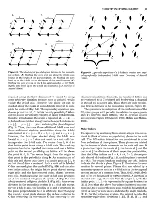 repeated along the third dimension? It cannot be along
some arbitrary direction because such a unit cell would
violate the 2-fold axis. However, the plane net can be
stacked along the b-axis at some deﬁnite interval to com-
plete the unit cell (Fig. 8A). This symmetry operation pro-
duces a primitive cell, P. Is this the only possibility? When
a 2-fold axis is periodically repeated in space with period a,
then the 2-fold axis at the origin is repeated at x ¼ 1, 2, . . .,
n, but such a repetition also gives rise to new 2-fold axes at
x ¼ 1
2 ; 3
2 ; . . . , z ¼ 1
2 ; 3
2 ; . . . , etc., and along the plane diagonal
(Fig. 9). Thus, there are three additional 2-fold axes and
three additional stacking possibilities along the 2-fold
axes located at x ¼ 1
2 ; z ¼ 0; x ¼ 0, z ¼ 1
2; and x ¼ 1
2, z ¼ 1
2.
However, the ﬁrst layer stacked along the 2-fold axis
located at x ¼ 1
2, z ¼ 0 does not result in a unit cell that
incorporates the 2-fold axis. The vector from 0, 0, 0 to
that lattice point is not along a 2-fold axis. The stacking
sequence has to be repeated once more and now a lattice
point on the second parallelogram lattice will lie above
the point 0, 0, 0. The vector length from the origin to
that point is the periodicity along b. An examination of
this unit cell shows that there is a lattice point at 1
2, 1
2, 0
so that the ab face is centered. Such a unit cell is labeled
C-face centered given the symbol C (Fig. 8D), and contains
two lattice points: the origin lattice point shared among
eight cells and the face-centered point shared between
two cells. Stacking along the other 2-fold axes produces
an A-face-centered cell given the symbol A (Fig. 8C) and
a body-centered cell given the label I. (Fig. 8B). Since every
direction in the monoclinic system is a 1-fold axis except
for the 2-fold b-axis, the labeling of a and c directions in
the plane perpendicular to b is arbitrary. Interchanging
the a and c axial labels changes the A-face centering to
C-face centering. By convention C-face centering is the
standard orientation. Similarly, an I-centered lattice can
be reoriented to a C-centered cell by drawing a diagonal
in the old cell as a new axis. Thus, there are only two uni-
que Bravais lattices in the monoclinic system, Figure 10.
The systematic investigation of the combinations of the
32 point groups with periodic translation in space gener-
ates 14 different space lattices. The 14 Bravais lattices
are shown in Figure 10 (Azaroff, 1968; McKie and McKie,
1986).
Miller Indices
To explain x ray scattering from atomic arrays it is conve-
nient to think of atoms as populating planes in the unit
cell. The diffraction intensities are considered to arise
from reﬂections of these planes. These planes are labeled
by the inverse of their intercepts on the unit cell axes. If
a plane intercepts the a-axis at 1
2, the b-axis at 1
2, and the
c-axis at 2
3 the distances of their respective periodicities,
then the Miller indices are h ¼ 4, k ¼ 4, l ¼ 3, the recipro-
cals cleared of fractions (Fig. 11), and the plane is denoted
as (443). The round brackets enclosing the (hkl) indices
indicate that this is a plane. Figure 11 illustrates this con-
vention for several planes. Planes that are related by a
symmetry operator such as a 4-fold axis in the tetragonal
system are part of a common form. Thus, (100), (010), (100)
and (010) are designated by ((100)) or {100}. A direction in
the unit cell—e.g., the vector from the origin 0, 0, 0 to the
lattice point 1, 1, 1—is represented by square brackets as
[111]. Note that the above four planes intersect in a com-
mon line, the c-axis or the zone axis, which is designated as
[001]. A family of zone axes is indicated by angle brackets,
h111i. For the tetragonal system, this symbol denotes the
symmetry-equivalent directions [111], [111], [111], and
Figure 8. The stacking of parallelogram lattices in the monocli-
nic system. (A) Shifting the zero level up along the 2-fold axis
located at the origin of the parallelogram. (B) Shifting the zero
level up on the 2-fold axis at the center of the parallelogram. (C)
Shifting the zero level up on the 2-fold axis located at 1
2c. (D) Shift-
ing the zero level up on the 2-fold axis located at 1
2a. Courtesy of
Azaroff (1968).
Figure 9. A periodic repetition of a 2-fold axis creates new, crys-
tallographically independent 2-fold axes. Courtesy of Azaroff
(1968).
SYMMETRY IN CRYSTALLOGRAPHY 45
 