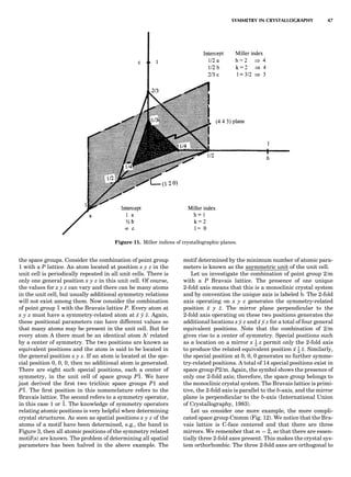 the space groups. Consider the combination of point group
1 with a P lattice. An atom located at position x y z in the
unit cell is periodically repeated in all unit cells. There is
only one general position x y z in this unit cell. Of course,
the values for x y z can vary and there can be many atoms
in the unit cell, but usually additional symmetry relations
will not exist among them. Now consider the combination
of point group 1 with the Bravais lattice P. Every atom at
x y z must have a symmetry-related atom at x y z. Again,
these positional parameters can have different values so
that many atoms may be present in the unit cell. But for
every atom A there must be an identical atom A0
related
by a center of symmetry. The two positions are known as
equivalent positions and the atom is said to be located in
the general position x y z. If an atom is located at the spe-
cial position 0, 0, 0, then no additional atom is generated.
There are eight such special positions, each a center of
symmetry, in the unit cell of space group P1. We have
just derived the ﬁrst two triclinic space groups P1 and
P1. The ﬁrst position in this nomenclature refers to the
Bravais lattice. The second refers to a symmetry operator,
in this case 1 or 1. The knowledge of symmetry operators
relating atomic positions is very helpful when determining
crystal structures. As soon as spatial positions x y z of the
atoms of a motif have been determined, e.g., the hand in
Figure 3, then all atomic positions of the symmetry related
motif(s) are known. The problem of determining all spatial
parameters has been halved in the above example. The
motif determined by the minimum number of atomic para-
meters is known as the asymmetric unit of the unit cell.
Let us investigate the combination of point group 2/m
with a P Bravais lattice. The presence of one unique
2-fold axis means that this is a monoclinic crystal system
and by convention the unique axis is labeled b. The 2-fold
axis operating on x y z generates the symmetry-related
position x y z. The mirror plane perpendicular to the
2-fold axis operating on these two positions generates the
additional locations x y z and x y z for a total of four general
equivalent positions. Note that the combination of 2/m
gives rise to a center of symmetry. Special positions such
as a location on a mirror x 1
2 z permit only the 2-fold axis
to produce the related equivalent position x 1
2
z. Similarly,
the special position at 0, 0, 0 generates no further symme-
try-related positions. A total of 14 special positions exist in
space group P2/m. Again, the symbol shows the presence of
only one 2-fold axis; therefore, the space group belongs to
the monoclinic crystal system. The Bravais lattice is primi-
tive, the 2-fold axis is parallel to the b-axis, and the mirror
plane is perpendicular to the b-axis (International Union
of Crystallography, 1983).
Let us consider one more example, the more compli-
cated space group Cmmm (Fig. 12). We notice that the Bra-
vais lattice is C-face centered and that there are three
mirrors. We remember that m ¼ 2, so that there are essen-
tially three 2-fold axes present. This makes the crystal sys-
tem orthorhombic. The three 2-fold axes are orthogonal to
Figure 11. Miller indices of crystallographic planes.
SYMMETRY IN CRYSTALLOGRAPHY 47
 