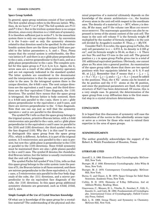 Space Group Symbols
In general, space group notations consist of four symbols.
The ﬁrst symbol always refers to the Bravais lattice. Why,
then, do we have P 1 or P 2/m? The full symbols are P111
and P 1 2/m 1. But in the triclinic system there is no unique
direction, since every direction is a 1-fold axis of symmetry.
It is therefore sufﬁcient just to write P 1. In the monoclinic
system there is only one unique direction—by convention
it is the b-axis—and so only the symmetry elements
related to that direction need to be speciﬁed. In the orthor-
hombic system there are the three unique 2-fold axes par-
allel to the lattice parameters a, b, and c. Thus, Pnma
means that the crystal system is orthorhombic, the Bra-
vais lattice is P, and there is an n glide plane perpendicular
to the a-axis, a mirror perpendicular to the b-axis, and an a
glide plane perpendicular to the c-axis. The complete sym-
bol for this space group is P 21/n 21/m 21/a. Again, the 21
screw axes are a result of the other symmetry operators
and are not expressly indicated in the standard symbol.
The letter symbols are considered in the denominator
and the interpretation is that the operators are perpendi-
cular to the axes. In the tetragonal system there is the
unique direction, the 4-fold c-axis. The next unique direc-
tions are the equivalent a and b axes, and the third direc-
tions are the four equivalent C-face diagonals, the h110i
directions. The symbol I4cm means that the space group
is tetragonal, the Bravais lattice is body centered, there
is a 4-fold axis parallel to the c-axis, there is are c glide
planes perpendicular to the equivalent a and b-axes, and
there are mirrors perpendicular to the C-face diagonals.
Note that one can say just as well that the symmetry
operators c and m are parallel to the directions.
The symbol P3c1 tells us that the space group belongs to
the trigonal system, primitive Bravais lattice, with a 3-fold
rotoinversion axis parallel to the c-axis, and a c glide plane
perpendicular to the equivalent a and b axes (or parallel to
the [210] and [120] directions); the third symbol refers to
the face diagonal [110]. Why the 1 in this case? It serves
to distinguish this space group from the space group
P31c, which is different. As before, it is part of the trigonal
system. A 3 rotoinversion axis parallel to the c axis is pre-
sent, but now the c glide plane is perpendicular to the [110]
or parallel to the [110] directions. Since 6-fold symmetry
must be maintained there are also c glide planes parallel
to the a and b axes. The symbol R denotes the rhombohe-
dral Bravais lattice, but the lattice is usually reoriented so
that the unit cell is hexagonal.
The symbol Fm3m full symbol F 4/m 3 2/m, tells us that
this space group belongs to the cubic system (note the posi-
tion of 3), the Bravais lattice is all faces centered, and there
are mirrors perpendicular to the three equivalent a, b, and
c axes, a 3 rotoinversion axis parallel to the four body diag-
onals of the cube, the h111i directions, and a mirror per-
pendicular to the six equivalent face diagonals of the
cube, the h110i directions. In this space group additional
symmetry elements are generated, such as 4-fold, 2-fold,
and 21 axes.
Simple Example of the Use of Crystal Structure Knowledge
Of what use is knowledge of the space group for a crystal-
line material? The understanding of the physical and che-
mical properties of a material ultimately depends on the
knowledge of the atomic architecture—i.e., the location
of every atom in the unit cell with respect to the coordinate
axes. The density of a material is r ¼ M/V, where r is den-
sity, M the mass, and V the volume (see MASS AND DENSITY
MEASUREMENTS). The macroscopic quantities can also be ex-
pressed in terms of the atomic content of the unit cell. The
mass in the unit cell volume V is the formula weight M
multiplied by the number of formula weights z in the unit
cell divided by Avogadro’s number N. Thus, r ¼ Mz/VN.
Consider NaCl. It is cubic, the space group is Fm3m, the
unit cell parameter is a ¼ 4.872 A˚ , its density is 2.165 g/
cm3
, and its formula weight is 58.44, so that z ¼ 4. There
are four Na and four Cl ions in the unit cell. The general
position x y z in space group Fm3m gives rise to a total of
191 additional equivalent positions. Obviously, one cannot
place an Na atom into a general position. An examination
of the space group table shows that there are two special
positions with four equipoints labeled 4a, at 0, 0, 0 and
4b, at 1
2, 1
2, 1
2. Remember that F means that x ¼ 1
2, y ¼ 1
2,
z ¼ 0; x ¼ 0, y ¼ 1
2, z ¼ 1
2; and x ¼ 1
2, y ¼ 0, z ¼ 1
2 must be added
to the positions. Thus, the 4 Naþ
atoms can be located at
the 4a position and the 4 ClÀ
atoms at the 4b position,
and since the positional parameters are ﬁxed, the crystal
structure of NaCl has been determined. Of course, this is
a very simple case. In general, the determination of the
space group from x-ray diffraction data is the ﬁrst essen-
tial step in a crystal structure determination.
CONCLUSION
It is hoped that this discussion of symmetry will ease the
introduction of the novice to this admittedly arcane topic
or serve as a review for those who want to extend their
expertise in the area of space groups.
ACKNOWLEDGMENTS
The author gratefully acknowledges the support of the
Robert A. Welch Foundation of Houston, Texas.
LITERATURE CITED
Azaroff, L. A. 1968. Elements of X-Ray Crystallography. McGraw-
Hill, New York.
Buerger, M. J. 1956. Elementary Crystallography. John Wiley 
Sons, New York.
Buerger, M. J. 1970. Contemporary Crystallography. McGraw-
Hill, New York.
Burns, G. and Glazer, A. M. 1978. Space Groups for Solid State
Scientists. Academic Press, New York.
Cullity, B. D. 1978. Elements of X-Ray Diffraction, 2nd ed.
Addison-Wesley, Reading, Mass.
Giacovazzo, C., Monaco, H. L., Viterbo, D., Scordari, F., Gilli, G.,
Zanotti, G., and Catti, M. 1992. Fundamentals of Crystallogra-
phy. International Union of Crystallography, Oxford Univer-
sity Press, Oxford.
Hall, L. H. 1969. Group Theory and Symmetry in Chemistry.
McGraw-Hill, New York.
50 COMMON CONCEPTS
 