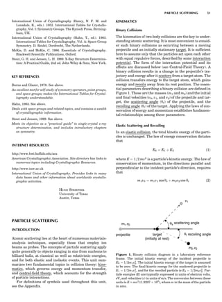 International Union of Crystallography (Henry, N. F. M. and
Lonsdale, K., eds.). 1952. International Tables for Crystallo-
graphy, Vol. I: Symmetry Groups. The Kynoch Press, Birming-
ham, UK.
International Union of Crystallography (Hahn, T., ed.). 1983.
International Tables for Crystallography, Vol. A: Space-Group
Symmetry. D. Reidel, Dordrecht, The Netherlands.
McKie, D. and McKie, C. 1986. Essentials of Crystallography.
Blackwell Scientiﬁc Publications, Oxford.
Stout, G. H. and Jensen, L. H. 1989. X-Ray Structure Determina-
tion: A Practical Guide, 2nd ed. John Wiley  Sons, New York.
KEY REFERENCES
Burns and Glazer, 1978. See above.
An excellent text for self-study of symmetry operators, point groups,
and space groups; makes the International Tables for Crystal-
lography understandable.
Hahn, 1983. See above.
Deals with space groups and related topics, and contains a wealth
of crystallographic information.
Stout and Jensen, 1989. See above.
Meets its objective as a ‘‘practical guide’’ to single-crystal x-ray
structure determination, and includes introductory chapters
on symmetry.
INTERNET RESOURCES
http://www.hwi.buffalo.edu/aca
American Crystallographic Association. Site directory has links to
numerous topics including Crystallographic Resources.
http://www.iucr.ac.uk
International Union of Crystallography. Provides links to many
data bases and other information about worldwide crystallo-
graphic activities.
HUGO STEINFINK
University of Texas
Austin, Texas
PARTICLE SCATTERING
INTRODUCTION
Atomic scattering lies at the heart of numerous materials-
analysis techniques, especially those that employ ion
beams as probes. The concepts of particle scattering apply
quite generally to objects ranging in size from nucleons to
billiard balls, at classical as well as relativistic energies,
and for both elastic and inelastic events. This unit sum-
marizes two fundamental topics in collision theory: kine-
matics, which governs energy and momentum transfer,
and central-ﬁeld theory, which accounts for the strength
of particle interactions.
For deﬁnitions of symbols used throughout this unit,
see the Appendix.
KINEMATICS
Binary Collisions
The kinematics of two-body collisions are the key to under-
standing atomic scattering. It is most convenient to consid-
er such binary collisions as occurring between a moving
projectile and an initially stationary target. It is sufﬁcient
here to assume only that the particles act upon each other
with equal repulsive forces, described by some interaction
potential. The form of the interaction potential and its
effects are discussed below (see Central-Field Theory). A
binary collision results in a change in the projectile’s tra-
jectory and energy after it scatters from a target atom. The
collision transfers energy to the target atom, which gains
energy and recoils away from its rest position. The essen-
tial parameters describing a binary collision are deﬁned in
Figure 1. These are the masses (m1 and m2) and the initial
and ﬁnal velocities (v0, v1, and v2) of the projectile and tar-
get, the scattering angle (ys) of the projectile, and the
recoiling angle (yr) of the target. Applying the laws of con-
servation of energy and momentum establishes fundamen-
tal relationships among these parameters.
Elastic Scattering and Recoiling
In an elastic collision, the total kinetic energy of the parti-
cles is unchanged. The law of energy conservation dictates
that
E0 ¼ E1 þ E2 ð1Þ
where E ¼ 1=2 mv2
is a particle’s kinetic energy. The law of
conservation of momentum, in the directions parallel and
perpendicular to the incident particle’s direction, requires
that
m1v0 ¼ m1v1 cos ys þ m2v2 cos yr ð2Þ
target
(initially at rest)
m ,v2 2
recoiling angleθr
θs
projectile
m ,v1 0
scattering angle
v1
Figure 1. Binary collision diagram in a laboratory reference
frame. The initial kinetic energy of the incident projectile is
E0 ¼ 1=2m1v2
0. The initial kinetic energy of the target is assumed
to be zero. The ﬁnal kinetic energy for the scattered projectile is
E1 ¼ 1=2m1v2
1, and for the recoiled particle is E2 ¼ 1=2m2v2
2. Par-
ticle energies (E) are typically expressed in units of electron volts,
eV, and velocities (v) in units of m/s. The conversion between these
units is E % mv2
/(1.9297 Â 108
), where m is the mass of the particle
in amu.
PARTICLE SCATTERING 51
 