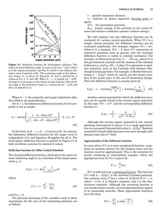 When A ¼ 1, the projectile and target trajectories after
the collision are perpendicular.
For A 6¼ 1, the laboratory deﬂection function for the pro-
jectile is not as simple:
ys ¼ arccos
1 À A þ 2Aðp=DÞ2
ﬃﬃﬃﬃﬃﬃﬃﬃﬃﬃﬃﬃﬃﬃﬃﬃﬃﬃﬃﬃﬃﬃﬃﬃﬃﬃﬃﬃﬃﬃﬃﬃﬃﬃﬃﬃﬃﬃﬃﬃﬃﬃﬃﬃﬃﬃﬃﬃﬃﬃﬃﬃﬃ
1 À 2A þ A2 þ 4Aðp=DÞ2
q
0
B
@
1
C
A 0 p D
ð40Þ
In the limit, as A ! 1, ys ! 2 arccos (p/D). In contrast,
the laboratory deﬂection function for the target recoil is
independent of A and Equation 39 applies for all A. The
hard-sphere deﬂection function is plotted in Figure 11 in
both coordinate systems for selected A values.
Deﬂection Function for Other Central Potentials
The classical deﬂection function, which gives the center-of-
mass scattering angle yc as a function of the impact para-
meter p, is
ycðpÞ ¼ p À 2p
ð1
r0
1
r2fðrÞ1=2
dr ð41Þ
where
fðrÞ ¼ 1 À
p2
r2
À
VðrÞ
Erel
ð42Þ
and f(r0) ¼ 0.
The physical meanings of the variables used in these
expressions, for the case of two interacting particles, are
as follows:
r: particle separation distance;
r0: distance at closest approach (turning point or
apsis);
V(r): the interaction potential;
Erel: kinetic energy of the particles in the center-of-
mass and relative coordinate systems (relative energy).
We will examine how the deﬂection function can be
evaluated for various central potentials. When V(r) is a
simple central potential, the deﬂection function can be
evaluated analytically. For example, suppose V(r) ¼ k/r,
where k is a constant. If k  0, then V(r) represents an
attractive potential, such as gravity, and the resulting
deﬂection function is useful in celestial mechanics. For
example, in Newtonian gravity, k ¼ ÀGm1m2, where G is
the gravitational constant and the masses of the celestial
bodies are m1 and m2. If k  0, then V(r) represents a repul-
sive potential, such as the Coulomb ﬁeld between like-
charged atomic particles. For example, in Rutherford scat-
tering, k ¼ Z1Z2e2
, where Z1 and Z2 are the atomic num-
bers of the nuclei and e is the unit of elementary charge.
Then the deﬂection function is exactly given by
ycðpÞ ¼ p À 2 arctan
2pErel
k
 
¼ 2 arctan
k
2pErel
 
ð43Þ
Another central potential for which the deﬂection func-
tion can be exactly solved is the inverse square potential.
In this case, V(r) ¼ k/r2
, and the corresponding deﬂection
function is:
ycðpÞ ¼ p 1 À
p
ﬃﬃﬃﬃﬃﬃﬃﬃﬃﬃﬃﬃﬃﬃﬃﬃﬃﬃﬃﬃﬃﬃﬃﬃ
p2 þ k=Erel
p
!
ð44Þ
Although the inverse square potential is not, strictly
speaking, encountered in nature, it is a rough approxima-
tion to a screened Coloumb ﬁeld when k ¼ Z1Z2e2
. Realistic
screened Coulomb ﬁelds decrease even more strongly with
distance than the k/r2
ﬁeld.
Approximation of the Deﬂection Function
In cases where V(r) is a more complicated function, some-
times no analytic solution for the integral exists and the
function must be approximated. This is the situation for
atomic scattering at intermediate energies, where the
appropriate form for V(r) is given by:
VðrÞ ¼
k
r
ÈðrÞ ð45Þ
F(r) is referred to as a screening function. This form for
V(r) with k ¼ Z1Z2e2
is the screened Coulomb potential.
The constant term e2
has a value of 14.40 eV-A˚ (e2
¼ ca,
where ¼ h=2p, h is Planck’s constant, and a is the ﬁne-
structure constant). Although the screening function is
not usually known exactly, several approximations appear
to be reasonably accurate. These approximate functions
have the form
ÈðrÞ ¼
Xn
i¼1
ai exp
Àbir
l
 
ð46Þ
Figure 11. Deﬂection function for hard-sphere collisions. The
center-of-mass deﬂection angle, yc is given by 2 cosÀ1
(p/D), where
p is the impact parameter (see Fig. 8) and D is the collision dia-
meter (sum of particle radii). The scattering angle in the labora-
tory frame, ys, is given by Equation 37 and is plotted for A
values of 0.5, 1, 2, and 100. When A ¼ 1, it equals cosÀ1
(p/D).
At large A, it converges to the center-of-mass function. The recoil-
ing angle in the laboratory frame, yr, is given by sinÀ1
(p/D) and
does not depend on A.
PARTICLE SCATTERING 59
 