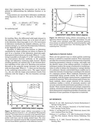 show that computing the cross-section can be accom-
plished by differentiating the deﬂection function or its
inverse.
Cross-sections are converted to laboratory coordinates
using Equations 18 and 19. This gives, for elastic colli-
sions,
dsðysÞ
do
¼
ð1 þ 2A cos yc þ A2
Þ3=2
A2jðA þ cos ycÞj
dsðycÞ
d
ð61Þ
for scattering and
dsðyrÞ
do
¼ 4 sin
yc
2
 
dsðycÞ
d
ð62Þ
for recoiling. Here, the differential solid angle element in
the laboratory reference frame, do, is 2p sin(y) dy and y
is the laboratory observing angle, ys or yr. For conversions
to laboratory coordinates for inelastic collisions, see Con-
versions among ys, yr, and yc for Nonrelativistic Collisions,
in the Appendix at the end of this unit.
Examples of differential cross-sections in laboratory
coordinates for elastic collisions are shown in Figures 12
and 13 as a function of the laboratory observing angle.
Some general observations can be made. When A  1, scat-
tering is possible at all angles (08 to 1808) and the scatter-
ing cross-sections decrease uniformly as the projectile
energy and laboratory scattering angle increase. Elastic
recoiling particles are emitted only in the forward direc-
tion regardless of the value of A. Recoiling cross-sections
decrease as the projectile energy increases, but increase
with recoiling angle. When A  1, there are two branches
in the scattering cross-section curve. The upper branch
(i.e., the one with the larger cross-sections) results from
collisions with the larger p. The two branches converge
at ymax.
Applications to Materials Analysis
There are two general ways in which particle scattering
theory is utilized in materials analysis. First, kinematics
provides the connection between measurements of particle
scattering parameters (velocity or energy, and angle) and
the identity (mass) of the collision partners. A number of
techniques analyze the energy of scattered or recoiled par-
ticles in order to deduce the elemental or isotopic identity
of a substance. Second, central-ﬁeld theory enables one to
relate the intensity of scattering or recoiling to the amount
of a substance present. When combined, kinematics and
central-ﬁeld theory provide exactly the tools needed to
accomplish, with the proper measurements, compositional
analysis of materials. This is the primary goal of many ion-
beam methods, where proper selection of the analysis
conditions enables a variety of extremely sensitive and
accurate materials-characterization procedures to be con-
ducted. These include elemental and isotopic composition
analysis, structural analysis of ordered materials, two- and
three-dimensional compositional proﬁles of materials, and
detection of trace quantities of impurities in materials.
KEY REFERENCES
Behrisch, R. (ed). 1981. Sputtering by Particle Bombardment I.
Springer-Verlag, Berlin.
Eckstein, W. 1991. Computer Simulation of Ion-Solid Interac-
tions. Springer-Verlag, Berlin.
Eichler, J. and Meyerhof, W. E. 1995. Relativistic Atomic Colli-
sions. Academic Press, San Diego.
Feldman, L. C. and Mayer, J. W. 1986. Fundamentals of Surface
and Thin Film Analysis. Elsevier Science Publishing, New
York.
Goldstein, H. G. 1959. Classical Mechanics. Addison-Wesley,
Reading, Mass.
Figure 12. Differential atomic collision cross-sections in the
laboratory reference frame for 1-, 10-, and 100-keV 4
He projectiles
striking 197
Au target atoms as a function of the laboratory obser-
ving angle. Cross-sections are plotted for both the scattered pro-
jectiles (solid lines) and the recoils (dashed lines). The cross-
sections were calculated using the ZBL screened Coulomb poten-
tial and Gauss-Mehler quadrature of the deﬂection function.
Figure 13. Differential atomic collision cross-sections in the
laboratory reference frame for 20
Ne projectiles striking 63
Cu and
16
O target atoms calculated using ZBL interaction potential.
Cross-sections are plotted for both the scattered projectiles (solid
lines) and the recoils (dashed lines). The limiting angle for 20
Ne
scattering from 16
O is 53.18.
PARTICLE SCATTERING 61
 