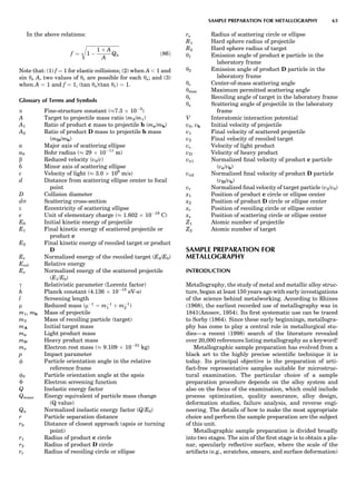 In the above relations:
f ¼
ﬃﬃﬃﬃﬃﬃﬃﬃﬃﬃﬃﬃﬃﬃﬃﬃﬃﬃﬃﬃﬃﬃﬃﬃﬃﬃﬃﬃ
1 À
1 þ A
A
Qn
r
ð86Þ
Note that: (1) f ¼ 1 for elastic collisions; (2) when A  1 and
sin ys A, two values of yc are possible for each ys; and (3)
when A ¼ 1 and f ¼ 1, (tan ys)(tan yr) ¼ 1.
Glossary of Terms and Symbols
a Fine-structure constant (%7.3 Â 10À3
)
A Target to projectile mass ratio (m2/m1)
A1 Ratio of product c mass to projectile b (mc/mb)
A2 Ratio of product D mass to projectile b mass
(mD/mb)
a Major axis of scattering ellipse
a0 Bohr radius (% 29 Â 10À11
m)
b Reduced velocity (v0/c)
b Minor axis of scattering ellipse
c Velocity of light (% 3.0 Â 108
m/s)
d Distance from scattering ellipse center to focal
point
D Collision diameter
ds Scattering cross-section
e Eccentricity of scattering ellipse
e Unit of elementary charge (% 1.602 Â 10À19
C)
E0 Initial kinetic energy of projectile
E1 Final kinetic energy of scattered projectile or
product c
E2 Final kinetic energy of recoiled target or product
D
Er Normalized energy of the recoiled target (E2/E0)
Erel Relative energy
Es Normalized energy of the scattered projectile
(E1/E0)
g Relativistic parameter (Lorentz factor)
h Planck constant (4.136 Â 10À15
eV-s)
l Screening length
m Reduced mass (mÀ1
¼ mÀ1
1 þ mÀ1
2 )
m1, mb Mass of projectile
m2 Mass of recoiling particle (target)
mA Initial target mass
mc Light product mass
mD Heavy product mass
me Electron rest mass (% 9.109 Â 10À31
kg)
p Impact parameter
f Particle orientation angle in the relative
reference frame
f0 Particle orientation angle at the apsis
È Electron screening function
Q Inelastic energy factor
Qmass Energy equivalent of particle mass change
(Q value)
Qn Normalized inelastic energy factor (Q/E0)
r Particle separation distance
r0 Distance of closest approach (apsis or turning
point)
r1 Radius of product c circle
r2 Radius of product D circle
rr Radius of recoiling circle or ellipse
rs Radius of scattering circle or ellipse
R1 Hard sphere radius of projectile
R2 Hard sphere radius of target
y1 Emission angle of product c particle in the
laboratory frame
y2 Emission angle of product D particle in the
laboratory frame
yc Center-of-mass scattering angle
ymax Maximum permitted scattering angle
yr Recoiling angle of target in the laboratory frame
ys Scattering angle of projectile in the laboratory
frame
V Interatomic interaction potential
v0, vb Initial velocity of projectile
v1 Final velocity of scattered projectile
v2 Final velocity of recoiled target
vc Velocity of light product
vD Velocity of heavy product
vn1 Normalized ﬁnal velocity of product c particle
(vc/vb)
vn2 Normalized ﬁnal velocity of product D particle
(vD/vb)
vr Normalized ﬁnal velocity of target particle (v2/v0)
x1 Position of product c circle or ellipse center
x2 Position of product D circle or ellipse center
xr Position of recoiling circle or ellipse center
xs Position of scattering circle or ellipse center
Z1 Atomic number of projectile
Z2 Atomic number of target
SAMPLE PREPARATION FOR
METALLOGRAPHY
INTRODUCTION
Metallography, the study of metal and metallic alloy struc-
ture, began at least 150 years ago with early investigations
of the science behind metalworking. According to Rhines
(1968), the earliest recorded use of metallography was in
1841(Anosov, 1954). Its ﬁrst systematic use can be traced
to Sorby (1864). Since these early beginnings, metallogra-
phy has come to play a central role in metallurgical stu-
dies—a recent (1998) search of the literature revealed
over 20,000 references listing metallography as a keyword!
Metallographic sample preparation has evolved from a
black art to the highly precise scientiﬁc technique it is
today. Its principal objective is the preparation of arti-
fact-free representative samples suitable for microstruc-
tural examination. The particular choice of a sample
preparation procedure depends on the alloy system and
also on the focus of the examination, which could include
process optimization, quality assurance, alloy design,
deformation studies, failure analysis, and reverse engi-
neering. The details of how to make the most appropriate
choice and perform the sample preparation are the subject
of this unit.
Metallographic sample preparation is divided broadly
into two stages. The aim of the ﬁrst stage is to obtain a pla-
nar, specularly reﬂective surface, where the scale of the
artifacts (e.g., scratches, smears, and surface deformation)
SAMPLE PREPARATION FOR METALLOGRAPHY 63
 