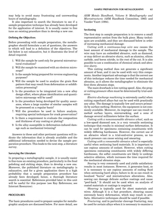 may help to avoid many frustrating and unrewarding
hours of metallography.
It also important to search the literature to see if a
sample preparation technique has already been developed
for the application of interest. It is usually easier to ﬁne
tune an existing procedure than to develop a new one.
Deﬁning the Objectives
Before proceeding with sample preparation, the metallo-
grapher should formulate a set of questions, the answers
to which will lead to a deﬁnition of the objectives. The
list below is not exhaustive, but it illustrates the level of
detail required.
1. Will the sample be used only for general microstruc-
tural evaluation?
2. Will the sample be examined with an electron micro-
scope?
3. Is the sample being prepared for reverse engineering
purposes?
4. Will the sample be used to analyze the grain ﬂow
pattern that may result from deformation or solidiﬁ-
cation processing?
5. Is the procedure to be integrated into a new alloy
design effort, where phase identiﬁcation and quanti-
tative microscopy will be used?
6. Is the procedure being developed for quality assur-
ance, where a large number of similar samples will
be processed on a regular basis?
7. Will the procedure be used in failure analysis,
requiring special techniques for crack preservation?
8. Is there a requirement to evaluate the composition
and thickness of any coating or plating?
9. Is the alloy susceptible to deformation-induced dam-
age such as mechanical twinning?
Answers to these and other pertinent questions will in-
dicate the information that is already available and the
additional information needed to devise the sample pre-
paration procedure. This leads to the next step, a literature
survey.
Surveying the Literature
In preparing a metallographic sample, it is usually easier
to ﬁne-tune an existing procedure, particularly in the ﬁnal
polishing and etching steps, than to develop a new one.
Moreover, the published literature on metallography is
exhaustive, and for a given application there is a high
probability that a sample preparation procedure has
already been developed; hence, a thorough literature
search is essential. References provided later in this unit
will be useful for this purpose (see Key References; see
Internet Resources).
PROCEDURES
The basic procedures used to prepare samples for metallo-
graphic analysis are discussed below. For more detail, see
ASM Metals Handbook, Volume 9: Metallography and
Microstructures (ASM Handbook Committee, 1985) and
Vander Voort (1984).
Sectioning
The ﬁrst step in sample preparation is to remove a small
representative section from the bulk piece. Many techni-
ques are available, and they are discussed below in order
of increasing mechanical damage:
Cutting with a continuous-loop wire saw causes the
least amount of mechanical damage to the sample. The
wire may have an embedded abrasive, such as diamond,
or may deliver an abrasive slurry, such as alumina, silicon
carbide, and boron nitride, to the root of the cut. It is also
possible to use a combination of chemical attack and abra-
sive slurry.
This cutting method does not generate a signiﬁcant
amount of heat, and it can be used with very thin compo-
nents. Another important advantage is that the correct use
of this technique reduces the time needed for mechanical
abrasion, as it allows the metallographer to eliminate the
ﬁrst three abrasion steps.
The main drawback is low cutting speed. Also, the prop-
er cutting pressure often must be determined by trial-and-
error.
Electric-discharge machining is extremely useful when
cutting superhard alloys but can be used with practically
any alloy. The damage is typically low and occurs primar-
ily by surface melting. However, the equipment is not com-
monly available. Moreover, its improper use can result in
melted surface layers, microcracking, and a zone of
damage several millimeters below the surface.
Cutting with a nonconsumable abrasive wheel, such as
a low-speed diamond saw, is a very versatile sectioning
technique that results in minimal surface deformation. It
can be used for specimens containing constituents with
widely differing hardnesses. However, the correct use of
an abrasive wheel is a trial-and-error process, as too
much pressure can cause seizing and smearing.
Cutting with a consumable abrasive wheel is especially
useful when sectioning hard materials. It is important to
use copious amounts of coolant. However, when cutting
specimens containing constituents with widely differing
hardnesses, the softer constituents are likely to undergo
selective ablation, which increases the time required for
the mechanical abrasion steps.
Sawing is very commonly used and yields satisfactory
results in most instances. However, it generates heat, so
it is necessary to use copious amounts of cooling ﬂuid
when sectioning hard alloys; failure to do so can result in
localized ‘‘burns’’ and microstructure alterations. Also,
sawing can damage delicate surface coatings and cause
‘‘peel-back.’’ It should not be used when an analysis of
coated materials or coatings is required.
Shearing is typically used for sheet materials and
wires. Although it is a fast procedure, shearing causes
extremely heavy deformation, which may result in arti-
facts. Alternative techniques should be used if possible.
Fracturing, and in particular cleavage fracturing, may
be used for certain alloys when it is necessary to examine a
SAMPLE PREPARATION FOR METALLOGRAPHY 65
 